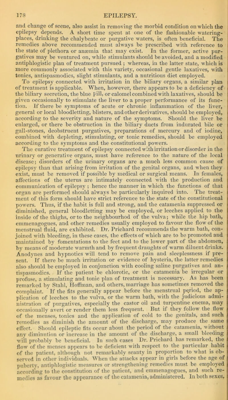 and change of scene, also assist in removing the morbid condition on which the ; epilepsy depends. A short time spent at one of the fashionable watering- places, drinking the chalybeate or purgative waters, is often beneficial. The remedies above recommended must always be prescribed with reference to the state of plethora or anannia that may exist. In the former, active pur- gatives may be ventured on, while stimulants should be avoided, and a modified antiphlogistic plan of treatment pursued ; whereas, in the latter state, which is more commonly associated with this variety, occasional gentle laxatives, with tonics, antispasmodics, slight stimulants, and a nutritious diet employed. To epilepsy connected with irritation in the biliary organs, a similar plan of treatment is applicable. When, however, there appears to be a deficiency of the biliary secretion, the blue hill, or calomel combined with laxatives, should be given occasionally to stimulate the liver to a proper performance of its func- tion. If there be symptoms of acute or chronic inflammation of the liver, general or local bloodletting, blisters, and other derivatives, should be employed, according to the severity and nature of the symptoms. Should the liver be enlarged, or there be obstruction in the biliary ducts from indurated bile or gall-stones, deobstruent purgatives, preparations of mercury and of iodine, combined with depleting, stimulating, or tonic remedies, should be employed according to the symptoms and the constitutional powers. The curative treatment of epilepsy connected with irritation or disorder in the urinary or generative organs, must have reference to the nature of the local disease; disorders of the urinary organs are a much less common cause of epilepsy than that arising from irritation of the genital organs, and when they exist, must be removed if possible by medical or surgical means. In females, affections of the uterus are intimately connected with the production and communication of epilepsy ; hence the manner in which the functions of that organ are performed should always be particularly inquired into. The treat- ment of this form should have strict reference to the state of the constitutional powers. Thus, if the habit is full and strong, and the catamenia suppressed or diminished, general bloodletting may be employed, or leeches applied to the inside of the thighs, or to the neighbourhod of the vulva; while the hip bath, emmenagogues, and other remedies usually employed to favour the flow of the menstrual fluid, are exhibited. Dr. Prichard recommends the warm bath, con- joined with bleeding, in these cases, the effects of which, are to be promoted and maintained by fomentations to the feet and to the lower part of the abdomen, by means of moderate warmth and by frequent draughts of warm diluent drinks. Anodynes and hypnotics will tend to remove pain and sleeplessness if pre- sent. If there be much irritation or evidence of hysteria, the latter remedies also should be employed in conjunction with cooling saline purgatives and an- tispasmodics. If the patient be chlorotic, or the catamenia be irregular or profuse, a stimulating and tonic plan of treatment is necessary. As has been remarked by Stahl, Hoffman, and others, marriage has sometimes removed the complaint. If the fits generally appear before the menstrual pqriod, the ap- plication of leeches to the vulva, or the warm bath, with the judicious admi- nistration of purgatives, especially the castor oil and turpentine enema, may occasionally avert or render them less frequent. But if they follow the flow of the menses, tonics and the application of cold to the genitals, and such remedies as diminish the amount of the discharge, may produce the same effect. Should epileptic fits occur about the period of the catamenia, without any diminution or increase in the amount of the discharge, a small bleeding will probably be beneficial. In such cases Dr. Prichard has remarked, the flow of the menses appears to be deficient with respect to the particular habit of the patient, although not remarkably scanty in proportion to what is ob- served in other individuals. When the attacks appear in girls before the age of puberty, antiphlogistic measures or strengthening remedies must be employed according to the constitution of the patient, and emmenagogues, and such re- medies as favour the appearance of the catamenia, administered. In both sexes.