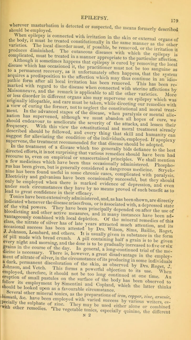 179 ■» i 1/ 'wherever masturbation is detected or snsneeter! - should be employed. suspected, the means formerly described When epilepsy is connected with irritation in the skin or external , the body, it must be treated constitutionally in the same manner^ t? S u°f varieties. The local disorder must, if possible be renmvS or tbe ' f -the.r produces diminished. The cutaneous diseases with which the eSpsT is Zhou'h rst ,e trcat,ed in * wopriate to the partic JaSion i;i h |h?, imcs happens that epilepsy is cured by removing the local toTne™ 0ccasioned ^ the practitioner must not be too sanguine as to a permanent recovery, as it unfortunately often happens that Tim system acquires a predisposition to the affection which may thus continue in an idio ^h-T ^ after ? l0Cal irritation has been removed. “has been re-' na md with icgaid to the disease when connected with uterine affections bv nr‘le°nreiUT aad remark is applicable to all the other varieties More ftlSHSiSSllESfS aa4SeS5agSSES described should be followed, and every thing that^kiff aiready suggest for alleviating the supei vene, the ti eatment recommended for that disease shoidd be adopted1 7 Air tIea!I“-en-t °f a dlsease whick too generally bids defiance to the best directed efforts, it is not surprising that various remedies should have been had recourse to, even on empirical or unascertained principleTw^hLl^iS a few medicines which have been thus occasionally administered Phosnho rus has been given, but is generally considered a dangerous medicine Strvch nine has been found useful in some chronic cases, cLplicaTed wUhTSS' ssrmca,is ss bloodletting- and other b<?en PnnciPally depended on after the use of Johnson and Vetch. This forms a powerful objection to ffs uJe ^ J* ibimutTlbo^b mTCral t0niCS’ aS thG PreParations of iron, copper zinc arsenic 'with other remedies ’The n used.eitker alone or combined iemedies. The vegetable tonics, especially quinine, the different