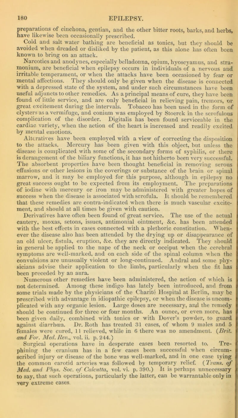 preparations of cinchona, gentian, and the other bitter roots, barks, and herbs, have likewise been occasionally prescribed. Cold and salt water bathing are beneficial as tonics, but they should be avoided when dreaded or disliked by the patient, as this alone has often been known to bring on an attack. Narcotics and anodynes, especially belladonna, opium, hyoscyamus, and stra- monium, are beneficial when epilepsy occurs in individuals of a nervous and irritable temperament, or when the attacks have been occasioned by fear or mental alfections. They should only be given when the disease is connected with a depressed state of the system, and under such circumstances have been useful adjuncts to other remedies. As a principal means of cure, they have been found of little service, and are only beneficial in relieving pain, tremors, or great excitement during the intervals. Tobacco has been used in the form of clysters as a vermifuge, and conium was employed by Stoerck in the scrofulous complication of the disorder. Digitalis has been found serviceable in the cardiac variety, when the action of the heart is increased and readily excited by mental emotions. Alteratives have been employed with a view of correcting the disposition to the attacks. Mercury has been given vdth this object, but unless the disease is complicated with some of the secondary forms of syphilis, or there is derangement of the biliary functions, it has not hitherto been very successful. The absorbent properties have been thought beneficial in removing serous effusions or other lesions in the coverings or substance of the brain or spinal marrow, and it may be employed for this purpose, although in epilepsy no great success ought to be expected from its employment. The preparations of iodine with mercury or iron may be administered with greater hopes of success when the disease is associated with scrofula. It should be remembered that these remedies are contra-indicatcd when there is much vascular excite- ment, and should at all times be given writh caution. Derivatives have often been found of great service. The use of the actual cautery, moxas, setons, issues, antimonial ointment, &c. has been attended with the best effects in cases connected with a plethoric constitution. When- ever the disease also has been attended by the drying up or disappearance of an old ulcer, fistula, eruption, &c. they are directly indicated. They should in general be applied to the nape of the neck or occiput when the cerebral symptoms are well-marked, and on each side of the spinal column when the convulsions are unusually violent or long-continued. Andral and some phy- sicians advise their application to the limbs, particularly when the fit has been preceded by an aura. Numerous other remedies have been administered, the action of which is not determined. Among these indigo has lately been introduced, and from some trials made by the physicians of the Charite Hospital at Berlin, may be prescribed with advantage in idiopathic epilepsy, or when the disease is uncom- plicated with any organic lesion. Large doses are necessary, and the remedy should be continued for three or four months. An ounce, or even more, has been given daily, combined with tonics or with Dover’s powder, to guard against diarrhoea. Dr. Roth has treated 31 cases, of whom 9 males and 5 females were cured, 11 relieved, while in G there M as no amendment. (Brit. and For. Med. Ilev., vol. ii. p. 244.) Surgical operations have in desperate cases been resorted to. Tre- phining the cranium has in a few cases been successful when circum- scribed injury or disease of the bone was well-marked, and in one case tying the common carotid arteries was followed by temporary relief. (Trans, of Med. and Phys. Soc. of Calcutta, vol. vi. p. 390.) It is perhaps unnecessary to say, that such operations, particularly the latter, can be warrantable only in very extreme cases