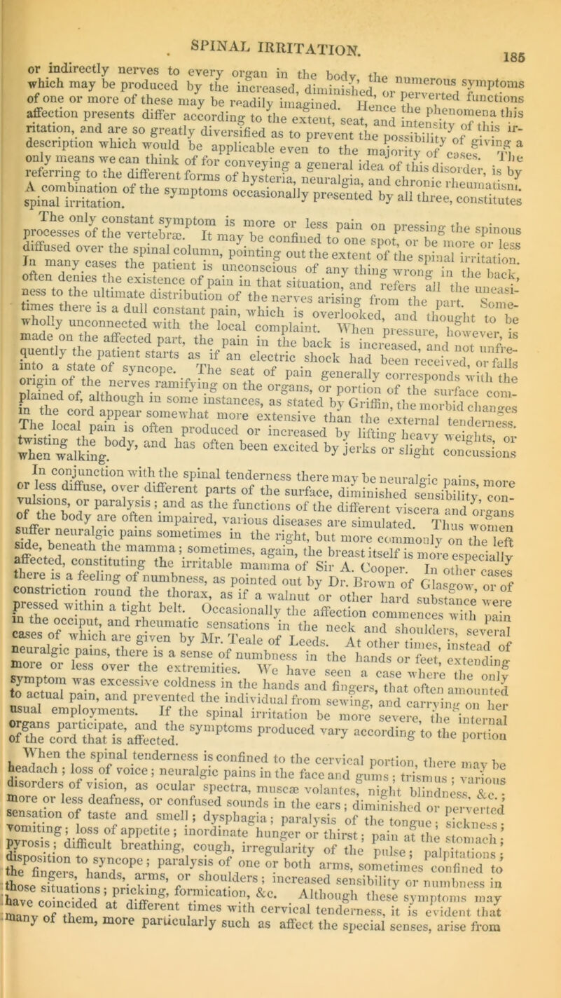 185 wuL prXed V .,,U'eroS S™P*°- of one or more of these may be readily imagined ir ’ 01 p®lvei'ted functions affection presents differ acLrdi&$£%%*> ntation, and are so greatly diversified as to prevent the DossihS3!?' ,r‘ description which would be applicable even to the inajori iy7 caSef‘‘K a - * s^in7StTon.°f ^ ‘y“PW,“ occasi»a% presented by all three, eonsttoS in %&£ “• often denies the existence of pain in that situation; and refers all the m e S' ness to the ultimate distribution of the nerves aris ng from the part Some tunes there is a dull constant pain, which is overlooked, and thought to £ wholly unconnected with the local comnlaint wi10,, ’ ,uglu 10 Pe rpS 7zpz^:v^ rn,e loca pan, rs often produced or increased In lifting heavy Shte or Then talking 7’ <”d ofto* be“ “« V i«ks of slight coupons or^Lc0^ffiUCti°nwi5ihe Spinal tenderness there may he neuralgic pains more or less diffuse, over different parts of the surface, diminished sensibility’ con of theho^ P ?1S !-and aS !he fu.nctions of tlie different viscera and o’rgans of the body are often impaired, various diseases are simulated Thus 1 g?2SS, PamS SOmetimeS.ia the right, but more commonly on £ l£ off!!* j h * ™am™a5. sometimes, again, the breast itself is more esDeeiallv affected, constituting the irritable mamma of Sir A. Cooper. In other case? there is a feeling of numbness, as pointed out by Dr. Brow n of Gla^ow or of constriction round the thorax, as if a walnut or other hard suSnee were m the oc^i^J1 a W bdt'- 0ccasionally affection commences with pain n the occiput, and rheumatic sensations in the neck and chnnlrWc c * T cases of which are given by Mr. Teale of Leeds A, oftertaeSLS'Zl euralgic poms, there is a sense of numbness in the hands or feet’e-tteiidimr aoie or less over the extremities. We have seen a case where ig symptom was excessive coldness in the hands and fingers, that often amounted to actual pain, and prevented the individual from sewing, and carry inn on W usual employments. If the spinal irritation be more severe the internal Sympt°mS Pr°dUCed ^ aCC0^ to the portion When the spinal tenderness is confined to the cervical portion, there mavhe headach ; loss of voice; neuralgic pains in the face and gums ; trismus • various ■ orders of vision, as ocular spectra, muscae volantes, night blindness 8lo ■ more or less deafness, or confused sounds in the ears; diminished or perverted sensation of taste and smell; dysphagia; paralysis of the tongue • sicknels vomiting; loss of appetite ; inordinate hunger or thirst • min it tliu i * pyrosis; difficult breathing, cough, irregularity of the pulse; palpitations- a?Z °n t0,SJn,C°p,;; Paraljsis of onc “ >»'■ amts, sometimes confined1 to ingeis, hands, arms, or shoulders; increased sensibility or numbness in iave coincided8 5 f0™Cati°.’ ^ Although these7 symptoi^ may inanv of tid at dlfferent times with cervical tenderness, it is evident that y , ore paiucularly such as affect the special senses, arise from