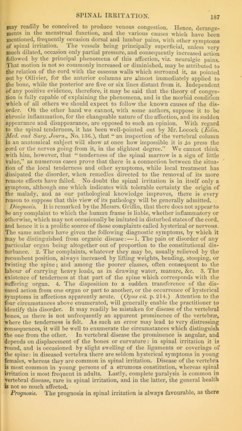 may readily be conceived to produce venous congestion. Hence, derange- ments in the menstrual function, and the various causes which have been mentioned, frequently occasion dorsal and lumbar pains, with other symptoms of spinal irritation. The vessels being principally superficial, unless very much dilated, occasion only partial pressure, and consequently increased action followed by the principal phenomena of this affection, viz. neuralgic pains. That motion is not so commonly increased or diminished, may be attributed to the relation of the cord with the osseous walls which surround it, as pointed out by Ollivier, for the anterior columns are almost immediately applied to the bone, while the posterior are five or six lines distant from it. Independent of any positive evidence, therefore, it may be said that the theory of conges- tion is fully capable of explaining the phenomena, and is the morbid condition which of all others we should expect to follow the known causes of the dis- order. Oh the other hand we cannot, with some authors, suppose it to be chronic inflammation, for the changeable nature of the affection, and its sudden appearance and disappearance, are opposed to such an opinion. With regard to the spinal tenderness, it has been well-pointed out by Mr. Locock (Edin. Med. and Surg. Journ., No. 136.), that “ an inspection of the vertebral column in an anatomical subject wrili show at once how impossible it is lo press the cord or the nerves going from it, in the slightest degree.” We cannot think with him, however, that “ tenderness of the spinal marrow is a sign of little value,” as numerous cases prove that there is a connection between the situa- tion of the local tenderness and other symptoms, while local treatment has dissipated the disorder, when remedies directed to the removal of its more remote effects have failed. No doubt the spinal irritation is in itself only a symptom, although one which indicates with tolerable certainty the origin of the malady, and as our pathological knowledge improves, there is every reason to suppose that this view of its pathology will be generally admitted. Diagnosis. It is remarked by the Messrs. Griffin, that there does not appear to be any complaint to which the human frame is liable, whether inflammatory or otherwise, which may not occasionally be imitated in disturbed states of the cord, and hence it is a prolific source of those complaints called hysterical or nervous. The same authors have given the following diagnostic symptoms, by which it may be distinguished from organic disease: — 1. The pain or disorder of any particular organ being altogether out of proportion to the constitutional dis- turbance. 2. The complaints, whatever they may be, usually relieved by the recumbent position, always increased by lifting weights, bending, stooping, or twisting the spine; and among the poorer classes, often consequent to the labour of carrying heavy loads, as in drawing water, manure, &c. 3. The existence of tenderness at that part of the spine which corresponds with the suffering organ. 4. The disposition to a sudden transference of the dis- eased action from one organ or part to another, or the occurrence of hysterical Symptoms in affections apparently acute. (Opus cil. p. 214.) Attention to the four circumstances above enumerated, will generally enable the practitioner to identify this disorder. It may readily be mistaken for disease of the vertebral bones, as there is not unfrequently an apparent prominence of the vertebrae, where the tenderness is felt. As such an error may lead to very distressing consequences, it will be well to enumerate the circumstances which distinguish the one from the other. In vertebral disease the prominence is angular, and depends on displacement of the bones or curvature: in spinal irritation it is round, and is occasioned by slight swelling of the ligaments or coverings of the spine: in diseased vertebra there are seldom hysterical symptoms in young females, whereas they are common in spinal irritation. Disease of the vertebra is most common in young persons of a strumous constitution, whereas spinal irritation is most frequent in adults. Lastly, complete paralysis is common in vertebral disease, rare in spinal irritation, and in the latter, the general health is not so much affected. Prognosis. The prognosis in spinal irritation is always favourable, as there