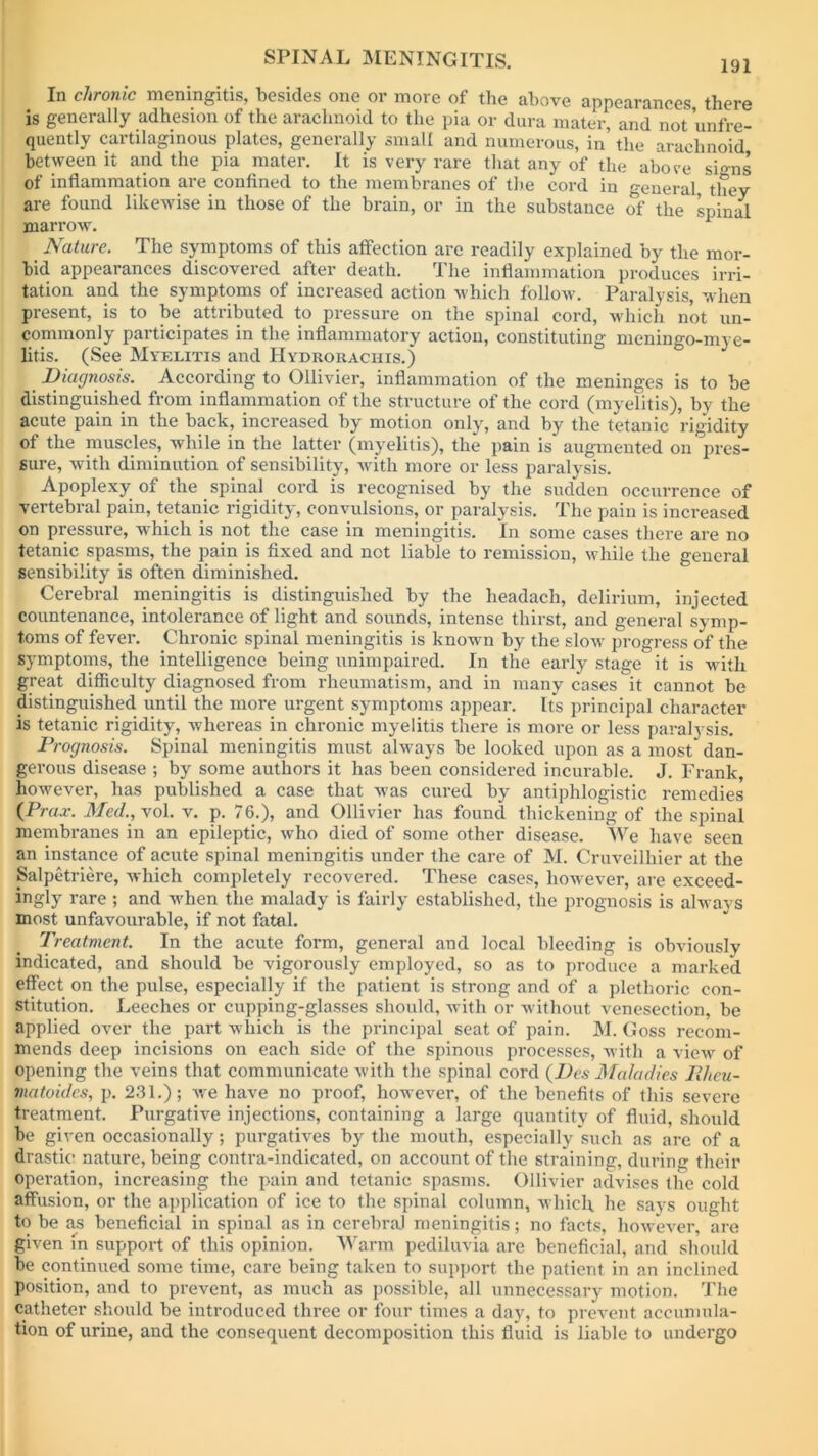 In chronic meningitis, besides one or more of the above appearances there is generally adhesion of the arachnoid to the pia or dura mater, and not unfre- quently cartilaginous plates, generally small and numerous, in the arachnoid between it and the pia mater. It is very rare that any of the above signs of inflammation are confined to the membranes of the cord in general, they are found likewise in those of the brain, or in the substance of the spinal marrow. Nature. The symptoms of this affection are readily explained by the mor- bid appearances discovered after death. The inflammation produces irri- tation and the symptoms of increased action which follow. Paralysis, when present, is to be attributed to pressure on the spinal cord, which not un- commonly participates in the inflammatory action, constituting meningo-mye- litis. (See Myelitis and Hydroraciiis.) Diagnosis. According to Ollivier, inflammation of the meninges is to be distinguished from inflammation of the structure of the cord (myelitis), by the acute pain in the back, increased by motion only, and by the tetanic rigidity of the muscles, while in the latter (myelitis), the pain is augmented on pres- sure, with diminution of sensibility, with more or less paralysis. Apoplexy of the spinal cord is recognised by the sudden occurrence of vertebral pain, tetanic rigidity, convulsions, or paralysis. The pain is increased on pressure, which is not the case in meningitis. In some cases there are no tetanic spasms, the pain is fixed and not liable to remission, while the general sensibility is often diminished. Cerebral meningitis is distinguished by the headacli, delirium, injected countenance, intolerance of light and sounds, intense thirst, and general symp- toms of fever. Chronic spinal meningitis is known by the slow progress of the symptoms, the intelligence being unimpaired. In the early stage it is with great difficulty diagnosed from rheumatism, and in many cases it cannot be distinguished until the more urgent symptoms appear. Its principal character is tetanic rigidity, whereas in chronic myelitis there is more or less paralysis. Prognosis. Spinal meningitis must always be looked upon as a most dan- gerous disease ; by some authors it has been considered incurable. J. Frank, however, has published a case that was cured by antiphlogistic remedies (Prax. Med., vol. v. p. 76.), and Ollivier has found thickening of the spinal membranes in an epileptic, who died of some other disease. We have seen an instance of acute spinal meningitis under the care of M. Cruveilhier at the Salpetriere, which completely recovered. These cases, however, are exceed- ingly rare ; and when the malady is fairly established, the prognosis is always most unfavourable, if not fatal. Treatment. In the acute form, general and local bleeding is obviously indicated, and should be vigorously employed, so as to produce a marked effect on the pulse, especially if the patient is strong and of a plethoric con- stitution. Leeches or cupping-glasses should, with or without venesection, be applied over the part which is the principal seat of pain. M. Goss recom- mends deep incisions on each side of the spinous processes, with a view of opening the veins that communicate with the spinal cord (Des Maladies PJtcu- matoidcs, p. 231.); we have no proof, however, of the benefits of this severe treatment. Purgative injections, containing a large quantity of fluid, should be given occasionally; purgatives by the mouth, especially such as are of a drastic nature, being contra-indicated, on account of the straining, during their operation, increasing the pain and tetanic spasms. Ollivier advises the cold affusion, or the application of ice to the spinal column, which he says ought to be as beneficial in spinal as in cerebral meningitis; no facts, however, are given in support of this opinion. Warm pediluvia are beneficial, and should be continued some time, care being taken to support the patient in an inclined position, and to prevent, as much as possible, all unnecessary motion. The catheter should be introduced three or four times a day, to prevent accumula- tion of urine, and the consequent decomposition this fluid is liable to undergo