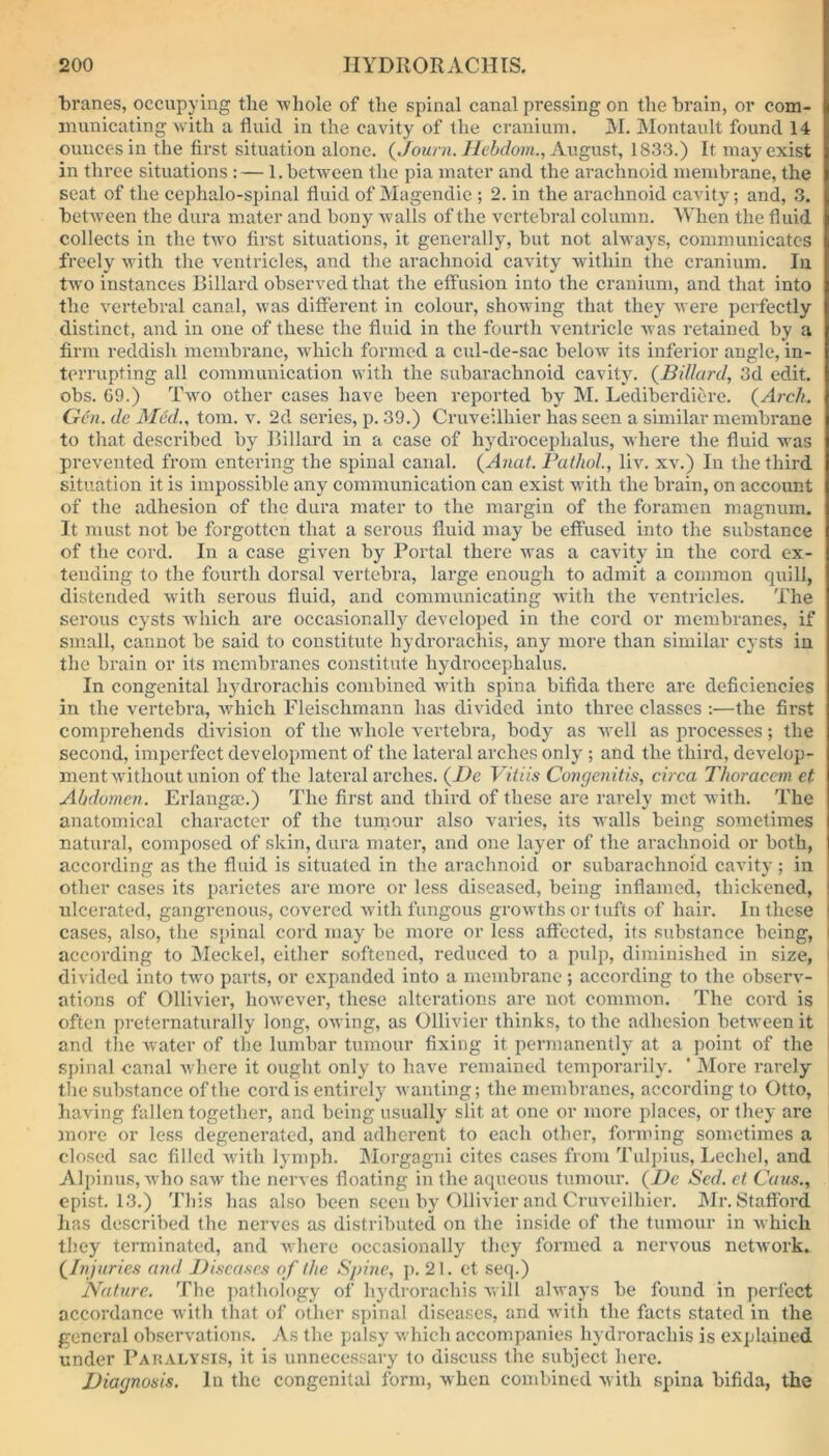 branes, occupying the whole of the spinal canal pressing on the brain, or com- municating with a fluid in the cavity of the cranium. M. Montault found 14 ounces in the first situation alone. (Journ. Hebdom., August, 1833.) It may exist in three situations: — 1. between the pia mater and the arachnoid membrane, the seat of the cephalo-spinal fluid of Magendie ; 2. in the arachnoid cavity; and, 3. between the dura mater and bony walls of the vertebral column. When the fluid collects in the two first situations, it generally, but not always, communicates freely with the ventricles, and the arachnoid cavity within the cranium. In two instances Hillard observed that the effusion into the cranium, and that into the vertebral canal, was different in colour, showing that they were perfectly distinct, and in one of these the fluid in the fourth ventricle Avas retained by a firm reddish membrane, which formed a cul-de-sac below its inferior angle, in- terrupting all communication with the subarachnoid cavity. (Billard, 3d edit, obs. 69.) Two other cases have been reported by M. Lediberdiere. (Arch. Gen. de Med., tom. at. 2d series, p. 39.) Cruveilhier has seen a similar membrane to that described by Billard in a case of hydrocephalus, Avhere the fluid was prevented from entering the spinal canal. (Anat. Pathol., liv. xv.) In the third situation it is impossible any communication can exist with the brain, on account of the adhesion of the dura mater to the margin of the foramen magnum. It must not be forgotten that a serous fluid may be effused into the substance of the cord. In a case given by Portal there Avas a cavity in the cord ex- tending to the fourth dorsal vertebra, large enough to admit a common quill, distended with serous fluid, and communicating with the ventricles. The serous cysts Avhich are occasionally developed in the cord or membranes, if small, cannot be said to constitute hydrorachis, any more than similar cysts in the brain or its membranes constitute hydrocephalus. In congenital hydrorachis combined Avith spina bifida there are deficiencies in the vertebra, Avhich Fleischmann has divided into three classes :—the first comprehends division of the whole vertebra, body as Avell as processes; the second, imperfect development of the lateral arches only ; and the third, develop- ment Avithout union of the lateral arches. (De Vitiis Congenitis, circa Thoracem et Abdomen. Erlangsc.) The first and third of these are rarely met with. The anatomical character of the tumour also varies, its walls being sometimes natural, composed of skin, dura mater, and one layer of the arachnoid or both, according as the fluid is situated in the arachnoid or subarachnoid cavity; in other cases its parietes are more or less diseased, being inflamed, thickened, ulcerated, gangrenous, covered Avith fungous growths or tufts of hair. In these cases, also, the spinal cord may be more or less affected, its substance being, according to Meckel, either softened, reduced to a pulp, diminished in size, divided into tAvo parts, or expanded into a membrane ; according to the observ- ations of Ollivier, hoAvever, these alterations are not common. The cord is often preternaturally long, owing, as Ollivier thinks, to the adhesion betAveen it and the water of the lumbar tumour fixing it permanently at a point of the I spinal canal Avhere it ought only to have remained temporarily. ' More rarely the substance of the cord is entirely Avanting; the membranes, according to Otto, having fallen together, and being usually slit at one or more places, or they are more or less degenerated, and adherent to each other, forming sometimes a closed sac filled Avith lymph. Morgagni cites cases from Tulpius, Lechel, and Alpinus, who saw the nerves floating in the aqueous tumour. (l)c Sed. et Caus., epist. 13.) This has also been seen by Ollivier and Cruveilhier. Mr. Stafford has described the nerves as distributed on the inside of the tumour in which they terminated, and where occasionally they formed a nervous netAvork. {Injuries and Diseases of the Spine, p. 21. et seq.) Nature. The pathology of hydrorachis will ahvays be found in perfect accordance with that of other spinal diseases, and with the facts stated in the general observations. As the palsy Avhich accompanies hydrorachis is explained under Paralysis, it is unnecessary to discuss the subject here. Diagnosis. In the congenital form, Avhen combined with spina bifida, the