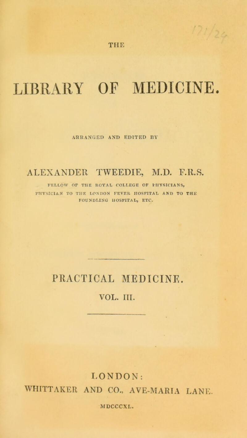 THE LIBRARY OF MEDICINE. ARUANGED AND EDITED BY ALEXANDER TWEEDIE, M.D. F.Il.S. FEI.I.OW OF THE UOYAL COLLEGE OF IHYSICIANS, ITIVSICTAN TO THE LONDON FEVEIl HOSPITAL AND TO THE FOUNDLING HOSPITAL, ETC. PRACTICAL MEDICINE. VOL. III. LONDON: WHITTAKER AND CO., AVE-MARIA LANE.