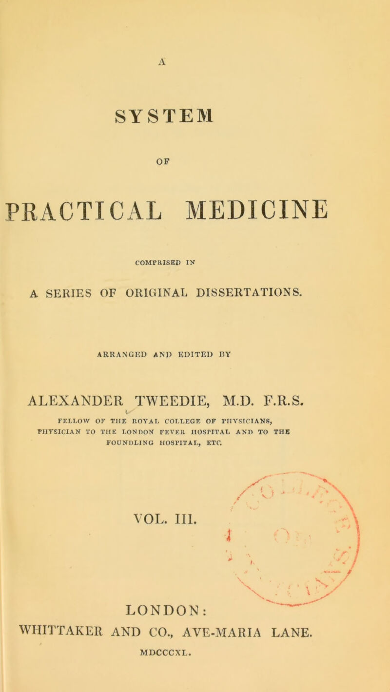 A SYSTEM OF PRACTICAL MEDICINE COMFRISKP IK A SERIES OF ORIGINAL DISSERTATIONS. ARRANGED AND EDITED I5Y ALEXANDER TWEEDIE, M.D. F.R.S. I FEI.LOW OF THE UOYAI. COM.EGE OF PHYSICIANS, PHYSICIAN TO THE LONDON FEVER HOSPITAL AND TO THE FOUNDLING HOSPITAL, ETC. VOL. III. LONDON: WHITTAKER AND CO., AVE-MARIA LANE.