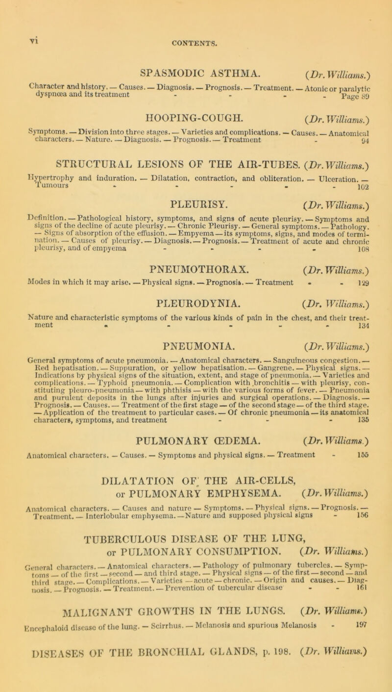 VI SPASMODIC ASTHMA. (/);-. Williams.) Character and history. — Causes. — Diagnosis. — Prognosis. — Treatment. — Atonic or paralytic dyspnoea and its treatment - - - . Page «9 HOOPING-COUGH. {Dr. Williavu>.) Symptoms— Division into three stages— Varieties and complications. — Causes Anatomical characters—Nature Diagnosis Prognosis Treatment - 94 STRUCTURAL LESIONS OF THE AIR-TUBES. {Dr.Williams.) llynertrophy and induration. — Dilatation, contraction, and obliteration. — Ulceration. — 1 umours - - - . . 1Q2 PLEURISY. {Dr. Williams.) Definition—Pathological history, symptoms, and signs of acute pleurisy. — Symptoms and signs of the decline of acute pleurisy Chronic Pleurisy General symptoms Pathology. — Signs of absorption of the effusion. — Empyema — its symptoms, signs, and modes of termi- nation— Causes of pleurisy.— Diagnosis.— Prognosis. — Treatment of acute and chronic pleurisy, and of empyema - - - . 108 PNEUMOTHORAX. {Dr.Williams.) Modes in which it may arise.—Physical signs. — Prognosis.— Treatment . - lii9 PLEURODYNIA. {Dr. Williams.) Nature and characteristic symptoms of the various kinds of pain in the chest, and their treat- ment • - - _ . 134 PNEUMONIA. {Dr. Williams.) General symptoms of acute pneumonia Anatomical characters. — Sanguineous congestion Ked hepatisation Suppuration, or yellow hepatisation. — Gangrene Physical signs Indications by physical signs of the situation, extent, and stage of pneumonia Varieties and complic.ations Typhoid pneumonia Complication with .bronchitis — with pleurisy, con- stituting pleuro-pneumonia — with phthisis — with the various forms of fever Pneumonia and purulent deposits in the lungs after injuries and surgical operations Diagnosis.— Prognosis Causes Treatment of the first stage — of the second stage — of the third stage. — Application of the treatment to particular cases— Of chronic pneumonia — its anatomical characters, symptoms, and treatment - - - 136 PULMONARY (EDEMA. {Dr.Waiiams.) Anatomical characters. — Causes. — Symptoms and physical signs. — Treatment - 165 DILATATION OF, THE AIR-CELLS, or PULMONARY EMPHYSEMA. {Dr. Williams.) Anatomical characters Causes and nature—Symptoms—Physic.al signs—Prognosis.— Treatment Interlobular emphysema.—Nature and supposed physical signs - 1.56 TUBERCULOUS DISEASE OF THE LUNG, or PULMONARY CONSUMPTION. {Dr. Williams.) General characters. — Anatomical characters. — Pathology of pulmonary tubercles. — Symp- tfjms of the first — second — and third stage Physical signs — of the first — second —and third stage.—Complications. —Varieties-acute-chronic.— Origin and causes.—Diag- nosis. — Prognosis. — Treatment.—Prevention of tubercular disease - - 161 MALIGNANT GROWTHS IN THE LUNGS. {Dr. Williams.) Enccphaloid disease of the lung. - .Scirrhus. — Melanosis and spurious Melanosis - 197 DISEASES OF THE BRONCHIAL GLANDS, p. 198. {Dr. Willkans.)