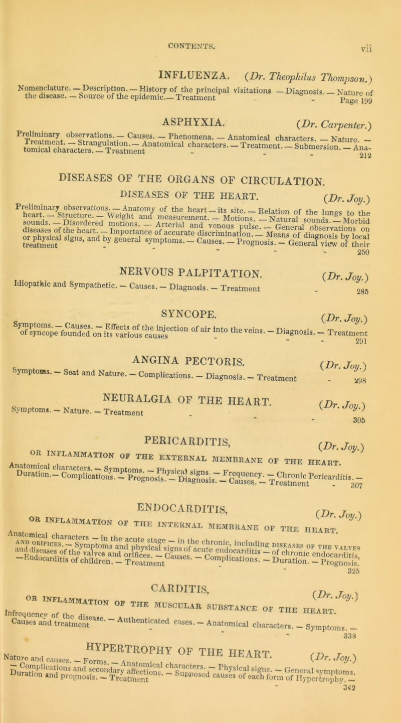 VII INFLUENZA. (i)r. Theophilus Thompson.) Nomenclature.— Description. —History of the principal visitations the disease. — Source of the epidemic Treatment ASPHYXIA. - Diagnosis. — Nature of Page 199 {Dr. Carpenter.) — Causes. — Phenomena. — Anatomical characters. — Nature — tor^i^ charlcSTS characters. - Treatment. _ Submersion. - Ana- DISEASES OF THE ORGANS OF CIRCULATION. DISEASES OF THE HEART. {Dr. Joy.) 250 NERVOUS PALPITATION. Idiopathic and Sympathetic. — Causes. — Diagnosis. — Treatment SYNCOPE. o V ^ * j 291 ANGINA PECTORIS. j x Symptom,. - Seat and Nature. - Complications. - Diagnosis. - Treatment - ’ ,93 {Dr. Joy.) 285 {Dr. Joy.) NEURALGIA OF THE HEART. Symptoms. Nature. — Treatment {Dr. Joy.) 305 pericarditis, (.Dr. Joy.) OK INFLAMMATION OF THE EXTEENAL MEMBRANE OF THE HEART 15JNJJUCARDITIS, N OR INFLAMMATION OF THE INTERNAL MEMBRANE OF THE HEART 32.5 OF THE Cause?and°tre?tmmAuthenticated cases. - Anatomical characters. - Symptoms. - 338 A„„ e,„„s _ heart. (Dr. Joy.) 3-13