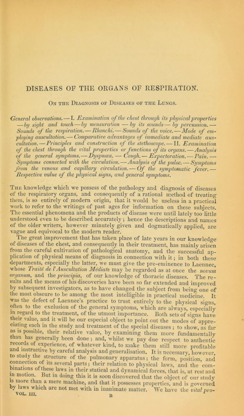 On the Diagnosis of Diseases of the Lungs. General observations. — I. Examination of the chest through its physical properties —by sight and touch—by mensuration —by its sounds—by percussion.— Sounds of the respiration.—Ehonchi. — Sounds of the voice.—Mode of em- ploying auscultation. — Comparative advantages of immediate and mediate aus- cultation.—Principles and construction of the stethoscope. — II. Examination of the chest through the vital properties or functions of its organs.—Analysis of the general symptoms.—Dyspnoea. — Cough. — Expectoration.—Fain. — Symptoms connected with the circulation.—Analysis of the pulse. — Si/mptoms from the venous and capillary circulation. — Of the symptomatic fever.— llespective value of the physical signs, and general symptoms. The knowledge wliich we possess of the pathology and diagnosis of diseases of the respiratory organs, and consequently of a rational method of treating them, is so entirely of modem origin, that it would he useless in a practical work to refer to the writings of past ages for information on these subjects. The essential phenomena and the products of disease Avere until lately too little understood even to he described accurately; hence the descriptions and names of the older writers, however minutely given and dogmatically applied, are vague and equivocal to the modern reader. The great improvement that has taken place of late years in our knowledo'e of diseases of the chest, and consequently in their treatment, has mainly arisen from the careful cultivation of pathological anatomy, and the successful ap- plication of physical means of diagnosis in connection Avith it; in both these departments, especially the latter, Ave must give the pre-eminence to Laennec, whose Traits de rAuscultation Mediate may be regarded as at once the novum organum, and the principia, of our knoAvledge of thoracic diseases. The re- sults and the means of his discoveries have been so far extended and improved by subsequent investigators, as to have changed the subject from being one of the most obscure to be among the most intelligible in practical medicine. It Avas the defect of Laennec’s practice to trust entirely to the physical signs, often to the exclusion of the general symptoms, which are always, especially m regard to the treatment, of the utmost importance. Both sets of signs have their value, and it Avill be our especial object to point out the modes of appre- ciating each m the study and treatment of the special diseases ; to shoAv, as far as IS possible, their relative value, by examining them more fundamentally than has generally been done ; and, whilst we pay due respect to authentic records ot experience, of whatever kind, to make them still more profitable and instructive by careful analysis and generalisation. It is necessary, however, to study the structure of the pulmonary apparatus; the form, position, and connection of Its several parts; their relation to physical laws, and the com- binations ot these laws in their statical and dynamical forces, that is, at rest and in motion Jiut in doing this it is soon discovered that the object of our study IS more than a mere machine, and that it possesses properties, and is governed by laws which are not met with in inanimate matter. We have the vital pro- VOL. HI. jj ^