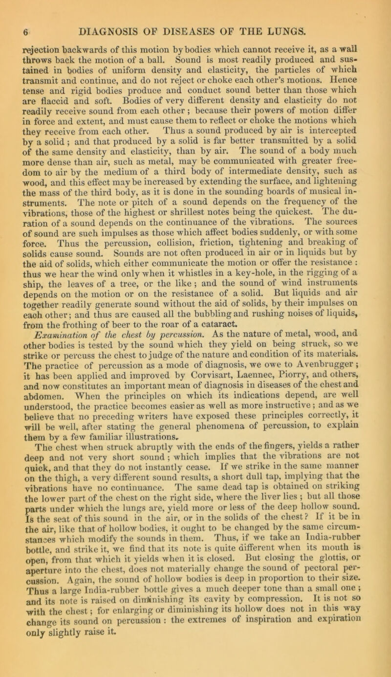 rejection backwards of this motion by bodies which cannot receive it, as a wall throws back the motion of a ball. Sound is most readily produced and sus- tained in bodies of uniform density and elasticity, the particles of which transmit and continue, and do not reject or choke each other’s motions. Hence tense and rigid bodies produce and conduct sound better than those which are flaccid and soft. Bodies of very difFerent density and elasticity do not readily receive sound from each other ; because their powers of motion difier in force and extent, and must cause them to reflect or choke the motions which they receive from each other. Thus a sound produced by air is intercepted by a solid ; and that produced by a solid is far better transmitted by a solid of the same density and elasticity, than by air. The sound of a body much more dense than air, such as metal, may be communicated with greater free- dom to air by the medium of a third body of intermediate density, such as wood, and this effect maybe increased by extending the surface, and lightening the mass of the third body, as it is done in the sounding boards of musical in- struments. The note or pitch of a sound depends on the frequency of the vibrations, those of the highest or shrillest notes being the quickest. The du- ration of a sound depends on the continuance of the vibrations. The sources of sound are such impulses as those which affect bodies suddenly, or with some force. Thus the percussion, collision, friction, tightening and breaking of solids cause sound. Sounds are not often produced in air or in liquids but by the aid of solids, which either communicate the motion or offer the resistance : thus we hear the wind only when it whistles in a key-hole, in the rigging of a ship, the leaves of a tree, or the like ; and the sound of wind instruments depends on the motion or on the resistance of a solid. But liquids and air together readily generate sound without the aid of solids, by their impulses on each other; and thus are caused all the bubbling and rushing noises of liquids, from the frothing of beer to the roar of a cataract. Examination of the chest by percussion. As the nature of metal, wood, and other bodies is tested by the sound which they yield on being struck, so we strike or percuss the chest to judge of the nature and condition of its materials. The practice of percussion as a mode of diagnosis, we owe to Avenbrugger ; it has been applied and improved by Corvisart, Laennec, Piorry, and othei’s, and now constitutes an important mean of diagnosis in diseases of the chest and abdomen. When the principles on which its indications depend, are well understood, the practice becomes easier as well as more instructive; and as we believe that no preceding writers have exposed these principles correctly, it will be well, after stating the general phenomena of percussion, to explain them by a few familiar illustrations. The chest when struck abruptly with the ends of the fingers, yields a rather deep and not very short sound; which implies that the Aubrations are not quick, and that they do not instantly cease. If we strike in the same manner on the thigh, a very different sound results, a short dull tap, implying that the vibrations have no continuance. The same dead tap is obtained on striking the lower part of the chest on the right side, where the liver lies ; but all those parts under which the lungs are, yield more or less of the deep hollow sound. Is the seat of this sound in the air, or in the solids of the chest ? If it be in the air, like that of hollow bodies, it ought to be changed by the same circum- stances which modify the sounds in them. Thus, if we take an India-rubber bottle, and strike it, we find that its note is quite different when its mouth is open, from that which it yields when it is closed. But closing the glottis, or aperture into the chest, does not materially change the sound of pectoral per- cussion. Again, the sound of hollow bodies is deep in proportion to their size. Thus a large India-rubber bottle gives a much deeper tone than a small one ; and its note is raised on diniinishing its cavity by compression. It is not so with the chest; for enlarging or diminishing its hollow does not in this way change its sound on percussion : the extremes of inspiration and expiration only slightly raise it.