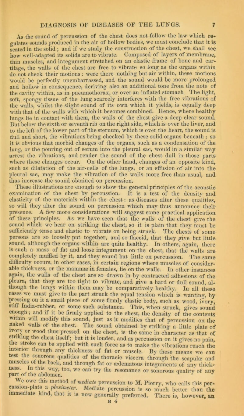 As the sound of percussion of the chest does not follow the law -ndiich re- gulates sounds produced in the air of hollow bodies, we must conclude that it is seated in the solid ; and if we study the construction of the chest, we shall see how well-adapted its solids are to vibrate. Composed of layers of membrane, thin muscles, and integiunent stretched on an elastic frame of bone and car- tilage, the walls of the chest are free to vibrate so long as the organs within do not check their motions: were there nothing but air within, these motions would be perfectly unembarrassed, and the sound would be more prolonged and hollow in consequence, deriving also an additional tone from the note of the cavity within, as in pneumothorax, or over an inflated stomach The light, soft, spongy tissue of the lung scarcely interferes with the free vibrations of the walls, whilst the slight sound of its own which it yields, is equally deep with that of the walls with which it becomes combined. Hence, where healthy lungs lie in contact with them, the walls of the chest give a deep clear sound. But below the sixth or seventh rib on the right side, which is over the liver, and to the left of the lower part of the sternum, which is over the heart, the sound is dull and short, the vibrations being checked by these solid organs beneath ; so it is obvious that morbid changes of the organs, such as a condensation of the lung, or the pouring out of serum into the pleural sac, would in a similar Avay arrest the vibrations, and render the sound of the chest dull in those parts where these changes occur. On the other hand, changes of an opposite kind, such as dilatation of the air-cells of the lungs, or an effusion of air into the pleural sac, may make the vibration of the walls more free than usual, and thus increase the sound obtained on percussion. These illustrations are enough to show the general principles of the acoustic examination of the chest by percussion. It is a test of the density and elasticity of the materials within the chest: as diseases alter these qualities, so will they alter the sound on percussion which may thus announce their presence. A few more considerations will suggest some practical application of these principles. As we have seen that the walls of the chest give the sound which we hear on striking the chest, so it is plain that they must be sufficiently tense and elastic to vibrate on being struck. The chests of some persons are so loosely put together, and so flaccid, that they give but little sound, although the organs within are quite healthy. In others, again, there is such a mass of fat and loose integument on the chest, that the walls are completely muffled by it, and they sound but little on percussion. The same difficulty occurs, in other cases, in certain regions where muscles of consider- able thickness, or the mammae in females, lie on the walls. In other instances again, the walls of the chest are so drawn in by contracted adhesions of the pleura, that they are too tight to vibrate, and give a hard or dull sound, al- though the lungs within them may be comparatively healthy. In all these cases we must give to the part struck the equal tension which is wantimr, by pressing on it a small piece of some firmly elastic body, such as wood, ivory, stiff India-rubber, or some such substance. This, when struck, gives sound enough; and if it be firmly applied to the chest, the density of the contents within will modify this sound, just as it modifies that of percussion on the naked walls of the chest. The sound obtained by striking a little plate of ivory or wood thus pressed on the che.st, is the same in character as that of striking the chest itself; but it is louder, and as percussion on it gives no pain, the stroke can be applied with such force as to make the vibrations reach the interior through any thickness of fat or muscle. By these means we can test the sonorous qualities of the thoracic viscera through the scapulae and muscles ot the back, and through fat or oedematous integuments of any thick- ness. In this way, too, we can try the resonance or sonorous quality of any part of the abdomen. ^ ^ '' We owe this method of mediate percussion to M. Piorry, who calls this per- cussion-plate s. pleximeter. Mediate percussion is so much better than the immediate kind, that it is now generally preferred. There is, however, an