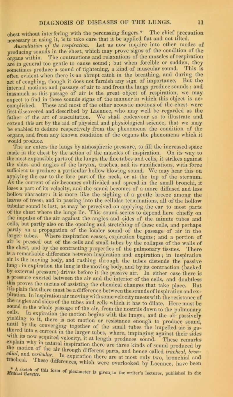 chest without interfering with the percussing fingers.* The chief precaution necessary in using it, is to take care that it be applied flat and not tilted. Auscultation of the respiration. Let us now inquire into other modes of producing sounds in the chest, which may prove signs of the condition of the organs within. The contractions and relaxations of the muscles of respiration are in general too gentle to cause sound; but when forcible or sudden, they sometimes produce a sound of tightening, a kind of muscular sound. This is often evident when there is an abrupt catch in the breathing, and during the act of coughing, though it does not furnish any sign of importance. But the internal motions and passage of air to and from the lungs produce sounds ; and inasmuch as this passage of air is the great object ot respiration, we may expect to find in these sounds signs of the manner in which this object is ac- complished. These and most of the other acoustic motions of the chest were first discovered and described by Laennec, who may well be regarded as the father of the art of auscultation. We shall endeavour so to illustrate and extend this art by the aid of physical and physiological science, that we may be enabled to deduce respectively from the phenomena the condition of the organs, and from any known condition of the organs the phenomena which it would produce. The air enters the lungs by atmospheric pressure, to fill the increased space made in the chest by the action of the muscles of inspiration. On its way to the most expansible parts of the lungs, the fine tubes and cells, it strikes against the sides and angles of the larynx, trachea, and its ramifications, with force sufficient to produce a particular hollow blowing sound. We may hear this on applying the ear to the fore part of the neck, or at the top of the sternum. As the current of air becomes subdivided and spread in the small bronchi, it loses a part of its velocity, and the sound becomes of a more diffused and less hollow character: it is more like the sighing of a gentle breeze among the leaves of trees; and in passing into the cellular terminations, all of the hollow tubular sound is lost, as may be perceived on applying the ear to most parts of the chest where the lungs lie. This sound seems to depend here chiefly on the impulse of the air against the angles and sides of the minute tubes and cells, but partly also on the opening and stretching of these cells, and perhaps partly on a propagation of the louder sound of the passage of air in the larger tubes. Where inspiration ceases, expiration begins; and a portion of air is pressed out of the cells and small tubes by the collapse of the walls of the chest, and by the contracting properties of the pulmonary tissues. There is a remarkable difference between inspiration and expiration ; in inspiration air is the moving body, and rushing through the tubes distends the passive lung: in expiration the lung is the moving body, and by its contraction (backed by external pressure) drives before it the passive air. In either case there is a pressure exerted between the air and the interior of the cells, and doubtless this proves the means of assisting the chemical changes that take place. But It IS plain that there must be a difference between the sounds of inspiration andex- piration. In inspiration air movingwithsome velocity meets with the resistance of e ang es and sides of the tubes and cells which it has to dilate. Here must be whole passage of the air, from the nostrils down to the pulmonary viplfT GxpirtUion the motion begins with the lungs ; and the air passively motion or resistance enough to produce sound, TwLi ® ''^''^erging together of the small tubes the impelled air is ga- with its nnw tubes, where, impinging against their sides exnlain wliv produces sound. These remarks the inspiration there are three kinds of sound produced by chial and air through different parts, and hence called tracheal, hron- trachfal expiration there are at most only two, bronchial and erences, which were overlooked by Laennec, have been Hedical GazeUe,^^ form of pleximeter is given in the writer’s lectures, published in the