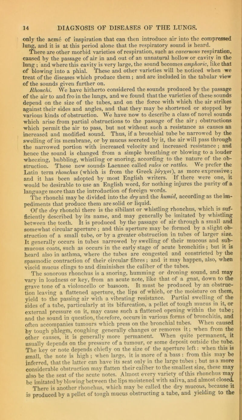 only the acme of inspiration that can then introduce air into the compressed lu^, and it is at this period alone that the respiratory sound is heard. _ There are other morbid varieties of respiration, such as cavernous respiration, caused by the passage of air in and out of an unnatural hollow or cavity in the lung ; and where this cavity is very large, the sound becomes amphoric, like that of blowing into a phial. These and other varieties will be noticed when we treat of the diseases which produce them ; and are included in the tabular view of the sounds given further on. Ithonchi. We have hitherto considered the sounds produced by the passage of the air to and fro in the lungs, and we found that the varieties of these sounds depend on the size of the tubes, and on the force with which the air strikes against their sides and angles, and that they may be shortened or stopped by various kinds of obstruction. We have now to describe a class of novel sounds which arise from partial obstructions to the passage of the air; obstructions which permit the air to pass, but not without such a resistance as causes an increased and modified sound. Thus, if a bronchial tube be narrowed by the swelling of its membrane, or by mucus secreted by it, the air will pass through the narrowed portion with increased velocity and increased resistance ; and hence the sound is changed from a simple breathing or blowing to a louder wheezing, bubbling, whistling or snoring, according to the nature of the ob- struction. These new sounds Laennec called rales or rattles. We prefer the Latin term r/tonc/ms (which is from the Greek poyx^O’ more expressive; and it has been adopted by most English writers. If there were one, it would be desirable to use an English word, for nothing injures the purity of a language more than the introduction of foreign words. The rhonchi maybe divided into the rfryand the humid, according as the im- pediments that produce them are solid or liquid. Of the dry rhonchi there is the sibilant or whistling rhonchus, which is suf- ficiently described by its name, and may generally be imitated by whistling between the teeth. It is produced by the passage of air through a small and somewhat circular aperture ; and this aperture may be formed by a slight ob- struction of a small tube, or by a greater obstruction in tubes of larger size. It generally occurs in tubes narrowed by swelling of their mucous and sub- mucous coats, such as occurs in the early stage of acute bronchitis ; but it is heard also in asthma, where the tubes are congested and constricted by the spasmodic contraction of their circular fibres ; and it may happen, also, when viscid mucus clings to and diminishes the caliber of the tubes. The sonorous rhonchus is a snoring, humming or droning sound, and may vary in loudness or key, from an acute note, like that of a gnat, down to the grave tone of a violoncello or bassoon. It must be produced by an obstruc- tion leaving a flattened aperture, the lips of which, or the moisture on them, yield to the passing air with a vibrating resistance. Partial swelling of the sides of a tube, particularly at its bifurcation, a pellet of tough mucus in it, or external pressure on it, may cause such a flattened opening within the^ tube; and the sound in question, therefore, occurs in various forms of bronchitis, and often accompanies tumours which press on the bronchial tubes. When caused by tough phlegm, coughing generally changes or removes it; when from the other causes, it is generally more permanent. When quite permanent, it usually depends on the pressure of a tumour, or some deposit outside the tube. The key or note depends chiefly on the size of the aperture left: when this is small, the note is high ; when large, it is more of a bass : from this may be inferred, that the latter can have its seat only in the large tubes ; but as a more i considerable obstruction may flatten their caliber to the smallest size, these may i also be the seat of the acute notes. Almost every variety of this rhonchus may ' be imitated by blowing between the lips moistened with saliva, and almost closed i There is another rhonchus, which may be called the dry mucous, because it j is produced by a pellet of tough mucus obstructing a tube, and yielding to the