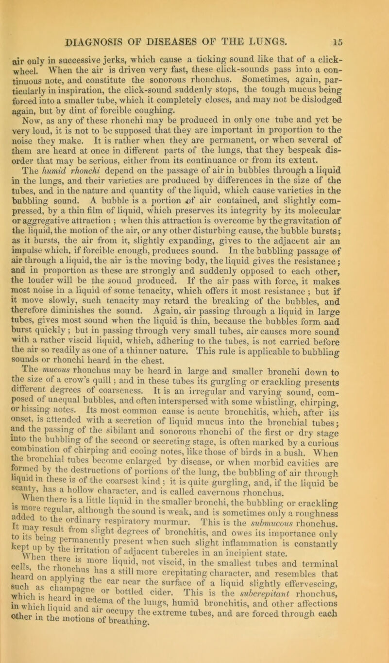 air only in successive jerks, which cause a ticking sound like that of a click- wheel. When the air is driven very fast, these click-sounds pass into a con- tinuous note, and constitute the sonorous rhonchus. Sometimes, again, par- ticularly in inspiration, the click-sound suddenly stops, the tough mucus being forced into a smaller tube, which it completely closes, and may not be dislodged again, but by dint of forcible coughing. Now, as any of these rhonchi may be produced in only one tube and yet be very loud, it is not to be supposed that they are important in proportion to the noise they make. It is rather when they are permanent, or when several of them are heard at once in different parts of the lungs, that they bespeak dis- order that may be serious, either from its continuance or from its extent. The humid rhonchi depend on the passage of air in bubbles through a liquid in the lungs, and their varieties are produced by differences in the size of the tubes, and in the nature and quantity of the liquid, which cause varieties in the bubbling sound. A bubble is a portion ci air contained, and slightly com- pressed, by a thin film of liquid, which preserves its integrity by its molecular or aggregative attraction ; when this attraction is overcome by the gravitation of the liquid, the motion of the air, or any other disturbing cause, the bubble bursts; as it bursts, the air from it, slightly expanding, gives to the adjacent air an impulse which, if forcible enough, produces sound. In the bubbling passage of air through a liquid, the air is the moving body, the liquid gives the resistance; and in proportion as these are strongly and suddenly opposed to each other, the louder will be the souud produced. If the air pass with force, it makes most nois-e in a liquid of some tenacity, which offers it most resistance ; but if it move slowly, such tenacity may retard the breaking of the bubbles, and therefore diminishes the sound. Again, air passing through a liquid in large tubes, gives most sound when the liquid is thin, because the bubbles form and biirst quickly; but in passing through very small tubes, air causes more sound with a rather viscid liquid, which, adhering to the tubes, is not carried before the air so readily as one of a thinner nature. This rule is applicable to bubbling sounds or rhonchi heard in the chest. The mucous rhonchus may be heard in large and smaller bronchi down to the size of a crow’s quill; and in these tubes its gurgling or crackling presents different degrees of coarseness. It is an irregular and varying sound, com- posed of unequal bubbles, and often interspersed with some whistling, chirping, or hissing notes. Its most common cause is acute bronchitis, which, after its onset, is attended with a secretion of liquid mucus into the bronchial tubes; and the passing of the sibilant and sonorous rhonchi of the first or dry stage into the bubbling of the second or secreting stage, is often marked by a curious combination of chirping and cooing notes, like those of birds in a bush. When the bronchial tubes become enlarged by disease, or when morbid cavities are lormed by the destructions of portions of the lung, the bubbling of air through hquidin these is of the coarsest kind ; it is quite gurgling, and, if the liquid be ^ hollow character, and is called cavernous rhonchus. is ^ ^ the smaller bronchi, the bubbling or crackling ■iHrlofi sound is weak, and is sometimes only a roughness Ft ninir ^ ^ ? ordinary respiratory murmur. This is the submucous rhonchus. tn itc y ^ slight degrees of bronchitis, and owes its importance only kent present when such slight inflammation is constantly When tVi \*’*'dation of adjacent tubercles in an incipient state, cells \lie liquid, not viscid, in the smallest tubes and terminal heard on nnnU.^ ^ ***** more crepitating character, and resembles that such as **^’^*^ ***f u liquid slightly effervescing, ■which is cider. This is the suherepitant rhonchus, in whieli linniri *” the lungs, humid bronchitis, and other affections other in tlie mnf” occupy the extreme tubes, and are forced through each oiner m the motions of breathing.
