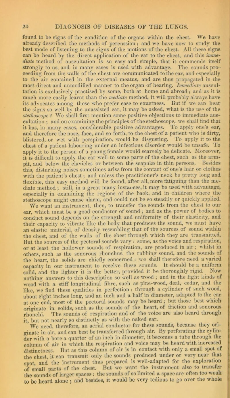 found to be signs of the condition of the organs within the chest. We have already described the methods of percussion ; and we have now to study the best mode of listening to the signs of the motions of the chest. A11 these signs can be heard by the direct application of the ear to the chest, and this imme- diate method of auscultation is so easy and simple, that it commends itself strongly to us, and in many cases is used with advantage. The sounds pro- ceeding from the walls of the chest are communicated to the ear, and especially to the air contained in the external meatus, and are thus propagated in the most direct and unmodified manner to the organ of hearing. Immediate auscul- tation is exclusively practised by some, both at home and abroad; and as it is much more easily learnt than the mediate method, it will probably always have its advocates among those who prefer ease to exactness. But if we can hear the signs so w'ell by the unassisted ear, it may be asked, what is the usp of the .stethoscope 9 We shall first mention some positive objections to immediate aus- cultation ; and on examining the principles of the stethoscope, we shall find that it has, in many cases, considerable positive advantages. To apply one’s ear, and therefore the nose, face, and so forth, to the chest of a patient who is dirty, blistered, or wet with perspiration, would be disgusting. To apply it to the chest of a patient labouring under an infectious disorder would be unsafe. To apply it to the person of a young female would scarcely be delicate. Moreover, it is difficult to apply the ear well to some parts of the chest, such as the arm- pit, and below the clavicles or between the scapulse in thin persons. Besides this, disturbing noises sometimes arise from the contact of one’s hair or clothes with the patient’s chest; and unless the practitioner’s neck be pretty long and flexible, this easy method will be found, after all, more fatiguing than the me- diate method ; still, in a great many instances, it may be used with advantage, especially in examining the regions of the back, and in children where the stethoscope might cause alarm, and could not be so steadily or quickly applied. We want an instrument, then, to transfer the sounds from the chest to our ear, which must be a good conductor of sound; and as the power of bodies to conduct sound depends on the strength and uniformity of their elasticity, and their capacity to vibrate like the body that produces the sound, we must have an elastic material, of density resembling that of the sources of sound within the chest, and of the walls of the chest through which they are transmitted. But the sources of the pectoral sounds vary ; some, as the voice and respiration, or at least the hollower sounds of respiration, are produced in air; Avhilst in others, such as the sonorous rhonchus, the rubbing sound, and the sounds of the heart, the solids are chiefly concerned : we shall therefore need a varied capacity in our instrument to receive these sounds. It should be a uniform solid, and the lighter it is the better, provided it be thoroughly rigid. Noav nothing answers to this description so well as wmod ; and in the light kinds of wood with a stiff longitudinal fibre, such as pine-wood, deal, cedar, and the like, we find these qualities in perfection : through a cylinder of such wood, about eight inches long, and an inch and a half in diameter, adapted to the ear at one end, most of the pectoral sounds may be heard ; biit those best which originate in solids, such as the sounds of the heart, of friction and sonorous rhonchi. The sounds of respiration and of the voice are also heard through it, but not nearly so distinctly as with the naked ear. We need, therefore, an aerial conductor for these sounds, because they ori- ginate in air, and can best be transferred through air. By perforating the cylin- der with a bore a quarter of an inch in diameter, it becomes a tube through the column of air in which the respiration and voice may be heard with increased distinctness. But as this column of air is in contact with only a small spot of the chest, it can transmit only the sounds produced under or very near that spot, and the instrument thus prepared is well-adapted for the exploration of small parts of the chest. But we want the instrument also to transfer the sounds of larger spaces : the sounds of so limited a space are often too weak to be heard alone ; and besides, it would be very tedious to go over the whole