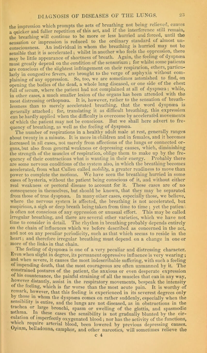 the impression Avhich prompts the acts of breathing not being relieved, causes a quicker and fuller repetition of this act, and if the inteifeience still reinain, the breathing will continue to be more or less hurried and foi’ced, until the sensation or impression is reduced to the ordinary standard of almost un- consciousness. An individual in Avhom the breathing is Imrried may not be sensible that it is accelerated; whilst in another who feels the oppression, there may be little appearance of shortness ot breath. Again, the teeling of dj^spncea must greatly depend on the condition of the sensorium ; for whilst some patients are conscious of the slightest infringement on their respiration, otheis, particu- larly in congestive fevers, are brought to the verge of asphyxia without com- plaining of any oppression. So, too, we are sometimes astonished to find, on opening the bodies of the dead, a whole lung diseased, or one side of tne chest full of serum, where the patient had not complained at all of dyspnoea; wUile, in other cases, a much smaller lesion of the organs has been attended with the most distressing orthopnoea. It is, however, rather to the sensation of breath- lessness than to merely accelerated breathing, that the wmrd dyspnoea is generally attached; for, translating it as difiicult breathing, this expression can be hardly applied when the difficulty is overcome by accelerated movements of which the patient may not be conscious. But we shall here advert to fre- quency of breathing, as well as the feeling of dyspnoea. The number of respirations in a healthy adult male at rest, generally ranges about twenty in a minute. It is move in children and in females, and it becomes increased in all cases, not merely from affections of the lungs or connected or- gans, hut also from general weakness or depressing causes, which, diminishing the strength of the muscles of respiration, oblige them to make up by the fre- quency of their contractions what is wanting in their energy. Probably there are some nervous conditions of the system also, in which the breathing becomes accelerated, from what Cullen called mobility, a greater readiness to move than power to complete the motions. We have seen the breathing hurried in some cases of hysteria, without the patient being conscious of it, and without either real weakness or pectoral disease to account for it. These cases are of no consequence in themselves, but should be known, that they may be separated from those of true dyspnoea. In many other cases, especially those, w'e believe, where the nervous system is affected, the breathing is not accelerated, but suspirious, a sigh or deep breath being taken from time to time ; yet the patien', is often not conscious of any oppression or unusual effort. This may be called irregular breathing, and there are several other varieties, which we have not time to consider in detail. The rhythm in breathing probably depends entirely on the chain of influences which we before described as concerned in the act, and not on any peculiar periodicity, such as that which seems to reside in the heart; and therefore irregular breathing must depend on a change in one or more of the links in that chain. The feeling of dyspnoea is one of a very peculiar and distressing character. Even when slight in degree, its permanent oppressive influence is very wearing; and when severe, it causes the most indescribable suffering, with such a feeling of impending death, that the most courageous are often unmanned by it. The constrained postures of the patient, the anxious or even desperate expression of his countenance, the painful straining of all the muscles that can in any way, however distantly, assist in the respiratory movements, bespeak the intensity of the feeling, which is far worse than the most acute pain. It is worthy of remark, however, that this feeling is experienced in its severest degrees only by those in whom the dyspnoea comes on rather suddenly, especially when the sensibility is entire, and the lungs are not diseased, as in obstructions in the tiachea or large bronchi, spasm or swelling of the glottis, and spasmodic asthma. In these cases the sensibility is not gradually blunted by the cir- culation of i mperfectly oxygenated blood; nor has the activity of the functions, which require arterial blood, been lowered by previous depressing causes. Opiam, belladonna, camphor, and other narcotics, will sometimes relieve the