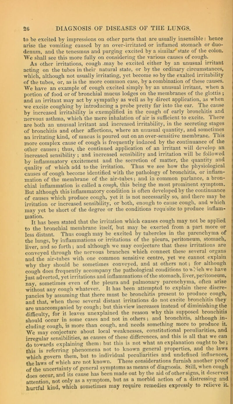 to be excited by impressions on other parts that are usually insensible: Iience arise the vomiting caused by an over-irritated or inflamed stomach or duo- denum, and the tenesmus and purging excited by a similar state of the colon. We shall see this more fully on considering the various causes of cough. As other irritations, cough -may be excited either by an unusual irritant acting on the tubes in their natural state, or by the ordinary circumstances, which, although not usually irritating, yet become so by the exalted irritability of the tubes, or, as is the more common case, by a combination of tliese causes. We have an example of cough excited simply by an unusual irritant, when a portion of food or of bronchial mucus lodges on the membranes of the glottis ; and an irritant may act by sympathy as well as by direct application, as when we excite coughing by introducing a probe pretty far into the ear. The cause by increased irritability is exemplified in the cough of early bronchitis and nervous asthma, which the mere inhalation of air is sufficient to excite. There are both an unusual irritant and increased irritability, in the secreting stages of bronchitis and other affections, where an unusual quantity, and sometimes an irritating kind, of mucus is poured out on an over-sensitive membrane. This more complex cause of cough is frequently induced by the continuance of the other causes; thus, the continued application of an irritant will develop an increased sensibility ; and increased sensibility and irritation will be followed by inflammatory excitement and the secretion of matter, the quantity and quality of which add to the irritation. Thus we see how the physiological causes of cough become identified with the pathology of bronchitis, or inflam- mation of the membrane of the air-tubes; and in common parlance, a bron- chial inflammation is called a cougK this being the most prominent symptom. But although this inflammatory condition is often developed by the continuance of causes which produce cough, yet it is not necessarily so, and there may be irritation or increased sensibility, or both, enough to cause cough, and which may yet be short of the degree or the conditions requisite to produce inflam- mation. It has been stated that the irritation which causes cough may not be applied to the bronchial membrane itself, but may be exerted from a part more or less distant. Thus cough may be excited by tubercles in the parenchyma of the lungs, by inflammations or irritations of the pleura, peritoneum, stomach, liver, and' so forth ; and although we may conjecture that these irritations are conveyed through the nervous branches which connect these several organs and the air-tubes with one common sensitive centre, yet we cannot explain why they should be sometimes conveyed, and at others not; for although cough does frequently accompany the pathological conditions toMhich we have just adverted, yet irritations and inflammations of the stomach, liver, peritoneum, nay, sometimes even of the pleura and pulmonary parenchyma, often arise without any cough whatever. It has been attempted to explain these discre- pancies by assuming that there must be bronchitis present to produce cough, and that, when these several distant irritations do not excite bronchitis they are unaccompanied by cough; but this view increases instead of diminishing the difficulty, for it leaves unexplained the reason why this supposed bronchitis should occur in some cases and not in others; and bronchitis, although in- cluding' cough, is more than cough, and needs something more to produce it. We may conjecture about local weaknesses, constitutional peculiarities, and irregular sensibilities, as causes of these ditterences, and this is all that we can do towards explaining them: but this is not what an explanation ought to be; this is referring phenomena not to known general properties, and the laws which govern them, but to individual peculiarities and undefined influences, the laws of which are not known. These considerations furnish another proof of the uncertainty of general symptoms as means of diagnosis. Still, when cough does occur, and its cause has been made out by the aid of other signs, it deserves attention not only as a svmptom, but as a morbid action of a distressing and hurtful kind, which sometimes may require remedies expressly to relieve it.