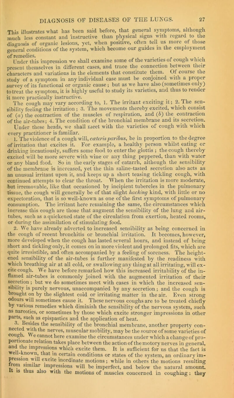 This illustrates what has been said before, that general symptoms, although much less constant and instructive than physical signs Avith regard to the dia»-iiosis of organic lesions, yet, when positive, often tell us more of those gen'eral conditions of the system, which become our guides in the employment of remedies. . . i, i • , Under this impression Ave shall examine some of the varieties of cough Avlncli present themselves in different cases, and trace the connection betAveen their characters and variations in the elements that constitute them. Of course the study of a symptom in any individual case must be conjoined av ith a proper survey of its functional or organic cause ; but as Ave have also (sometimes only) to treat the symptom, it is highly useful to study its varieties, and thus to render it more practically instructh-e. The cough may vary according to, 1. The irritant exciting it; 2. The sen- sibility feeling the irritation ; 3. The movements thereby excited, which consist of (a) the contraction of the muscles of respiration, and (i) the contraction of the air-tubes; 4. The condition of the bronchial membrane and its secretion. Under these heads, we shall meet with the varieties of cough with Avhich every practitioner is familiar. 1. The violence of a coxx^\yv\\\,c<Eteris paribus, be in proportion to the degree of irritation that excites it. For example, a healthy person Avhilst eating or drinking incautiously, suffers some food to enter the glottis ; the cough thereby excited Avill be more severe with Avine or any thing peppered, than Avith Avater or any bland food. So in the early stages of catarrh, although the sensibility of the membrane is increased, yet the thin saline-tasted secretion also acts as an unusual irritant upon it, and keeps up a short teasing tickling cough, with continued attempts to clear the throat. When the irritation is more moderate, but irremovable, like that occasioned by incipient tubercles in the pulmonary tissue, the cough Avill generally be of that slight hacking kind, with little or no expectoration, that is so Avell-known as one of the first symptoms of pulmonary consumption. The irritant here remaining the same, the circumstances which increase this cough are those that augment the sensibility of the lung and air- tubes, such as a quickened state of the circulation from exertion, heated rooms, or during the assimilation of stimulating food. 2. We have already adverted to increased sensibility as being concerned in the cough of recent bronchitis or bronchial irritation. It becomes, hoAvcA^er, more developed when the cough has lasted several hours, and instead of being short and tickling only, it comes on in more violent and prolonged fits, Avhich are quite irresistible, and often accompanied by a feeling of soreness. The height- ened sensibility of the air-tubes is further manifested by the readiness Avith A^-hich breathing air at all cold, or swallowing any thing at all irritating, AA-ill ex- cite cough. We have before remarked how this increased irritability of the in- flamed air-tubes is commonly joined with the augmented irritation of their secretion ; but we do sometimes meet with cases in which the increased sen- sibility is purely nervous, unaccompanied by any secretion; and the cough is brought on by the slightest cold or irritating matter in the air. Even strong odours will sometimes cause it. These nervous coughs are to be treated chiefly by various remedies which diminish the sensibility of the neiwous system, such as narcotics, or sometimes by those which excite stronger impressions in other parts, such as epispastics and the application of heat. 3. Besides the sensibility of the bronchial membrane, another property con- nected with the nerves, muscular mobility, may be the source of some varieties of cough. VA e cannot here examine the circumstances under Avhich a change of pro- portionate relation takes place between the action of the motory nerves in general, impressions which excite them. It is sufficient for us that the fact is we - noAvn, that in certain conditions or states of the system, an ordinary im- pression Avill excite inordinate motions; while in others the motions resulting rom similar impressions will be imperfect, and below the natural amount, IS thus also with the motions of muscles concerned in coughing: they