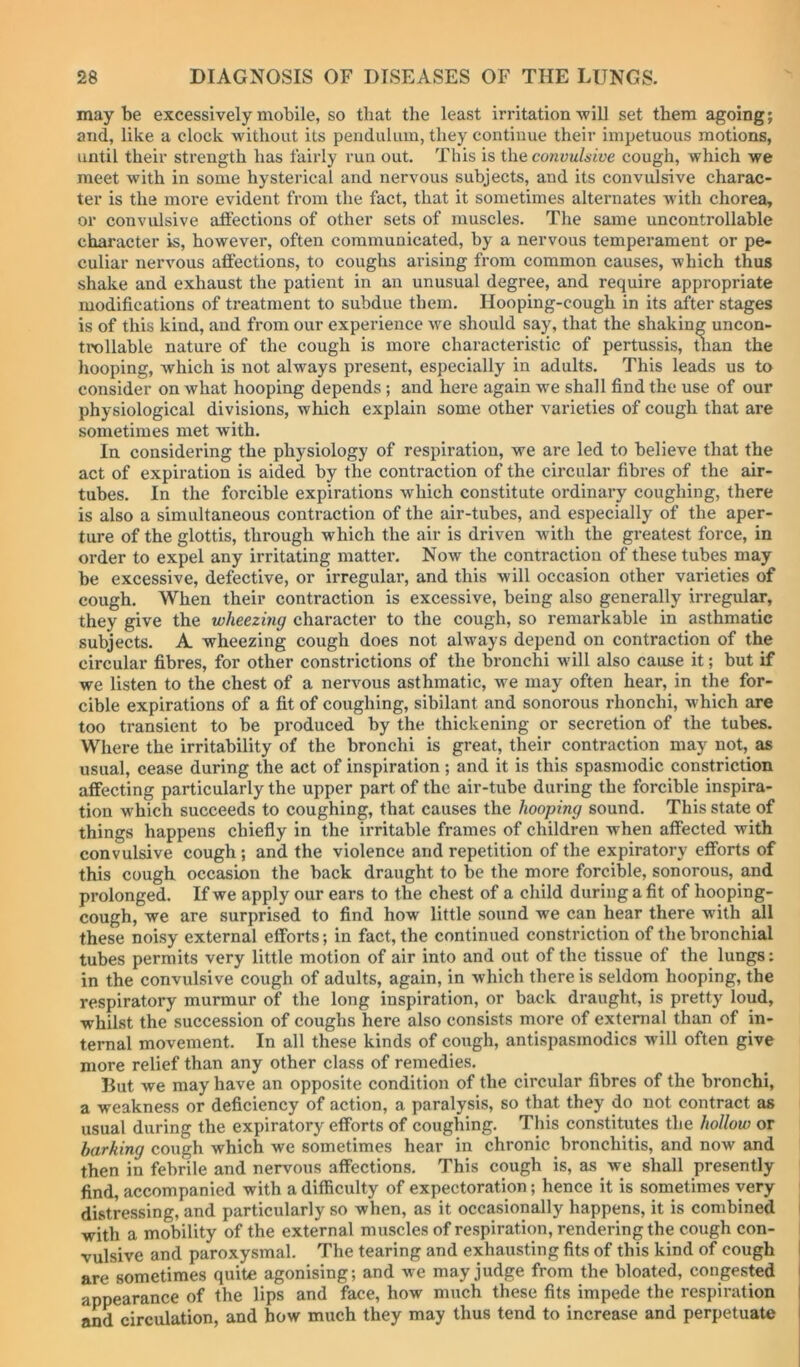 maybe excessively mobile, so that the least irritation will set them agoing; and, like a clock without its pendulum, they continue their impetuous motions, until their strength has fairly run out. This is convulsive cough, which we meet with in some hysterical and nervous subjects, and its convulsive charac- ter is the more evident from the fact, that it sometimes alternates Avith chorea, or convulsive aflections of other sets of muscles. The same uncontrollable character is, however, often communicated, by a nervous temperament or pe- culiar nervous affections, to coughs arising from common causes, Avhich thus shake and exhaust the patient in an unusual degree, and require appropriate modifications of treatment to subdue them. Hooping-cough in its after stages is of this kind, and from our experience we should say, that the shaking uncon- trollable nature of the cough is more characteristic of pertussis, man the hooping, Avhich is not always present, especially in adults. This leads us to consider on what hooping depends ; and here again Ave shall find the use of our physiological divisions, which explain some other varieties of cough that are sometimes met Avith. In considering the physiology of respiration, we are led to believe that the act of expiration is aided by the contraction of the circular fibres of the air- tubes. In the forcible expirations which constitute ordinary coughing, there is also a simultaneous contraction of the air-tubes, and especially of the aper- ture of the glottis, through which the air is driven with the greatest force, in order to expel any irritating matter. Now the contraction of these tubes may be excessive, defective, or irregular, and this will occasion other varieties of cough. When their contraction is excessive, being also generally irregular, they give the wheezing character to the cough, so remarkable in asthmatic subjects. A wheezing cough does not always depend on contraction of the circular fibres, for other constrictions of the bronchi will also cause it; but if we listen to the chest of a nerAmus asthmatic, Ave may often hear, in the for- cible expirations of a fit of coughing, sibilant and sonorous rhonchi, which are too transient to be produced by the thickening or secretion of the tubes. Where the irritability of the bronchi is great, their contraction may not, as usual, cease during the act of inspiration; and it is this spasmodic constriction affecting particularly the upper part of the air-tube during the forcible inspira- tion which succeeds to coughing, that causes the hooping sound. This state of things happens chiefly in the irritable frames of children when affected with convulsive cough; and the violence and repetition of the expiratory efforts of this cough occasion the back draught to be the more forcible, sonorous, and prolonged. If we apply our ears to the chest of a child during a fit of hooping- cough, we are surprised to find how little sound we can hear there with all these noisy external efforts •, in fact, the continued constriction of the bi’onchial tubes permits very little motion of air into and out of the tissue of the lungs: in the convulsive cough of adults, again, in which there is seldom hooping, the respiratory murmur of the long inspiration, or back draught, is pretty loud, whilst the succession of coughs here also consists more of external than of in- ternal movement. In all these kinds of cough, antispasinodics will often give more relief than any other class of remedies. But we may have an opposite condition of the circular fibres of the bronchi, a weakness or deficiency of action, a paralysis, so that they do not contract as usual during the expiratory efforts of coughing. This constitutes the hollow or barking cough which we sometimes hear in chronic bronchitis, and now and then in febrile and nervous affections. This cough is, as we shall presently find, accompanied with a difficulty of expectoration; hence it is sometimes very distressing, and particularly so when, as it occasionally happens, it is combined with a mobility of the external muscles of respiration, rendering the cough con- vulsive and paroxysmal. The tearing and exhausting fits of this kind of cough are sometimes quite agonising; and Ave may judge from the bloated, congested appearance of the lips and face, how much these fits impede the respiration and circulation, and how much they may thus tend to increase and perpetuate