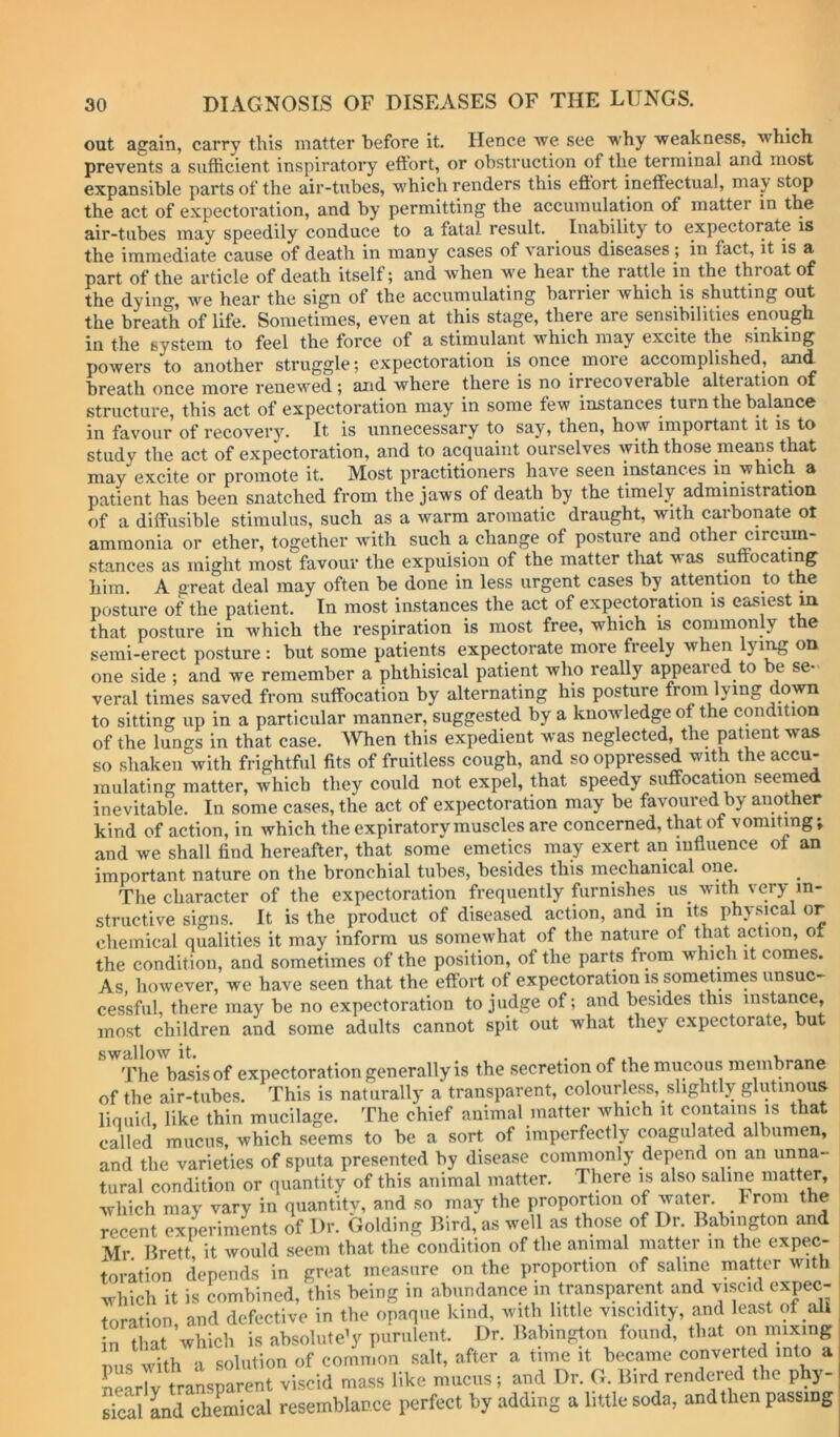 out again, carry this matter before it. Hence we see why weakness, which prevents a sufficient inspiratory eftort, or obstruction of the terminal and most expansible parts of the air-tubes, which renders this eftort ineffectual, may stop the act of expectoration, and by permitting the accumulation of matter in the air-tubes may speedily conduce to a fatal result. ^ Inability to expectorate is the immediate cause of death in many cases of various diseases; in fact, it is a part of the article of death itself; and when we hear the rattle in the throat of the dyin*’, we hear the sign of the accumulating barrier which is shutting out the breath of life. Sometimes, even at this stage, there aie sensibilities enough in the system to feel the force of a stimulant which may excite the sinking powers to another struggle; expectoration is once more accomplished, and breath once more renewed; and where there is no irrecoverable alteiation of structure, this act of expectoration may in some few instances turn the balance in favour of recovery. It is unnecessary to say, then, how important it is to study the act of expectoration, and to acquaint ourselves with those means that may excite or promote it. Most practitioners have seen instances in which a patient has been snatched from the jaws of death by the timely administration of a ditfusible stimulus, such as a warm aromatic draught, with carbonate ot ammonia or ether, together with such a change of posture and other circim- stances as might most favour the expulsion of the matter that was suftocating him. A great deal may often be done in less urgent cases by attention to the posture of the patient. In most instances the act of expectoration is easiest m that posture in which the respiration is most free, which is commonly the semi-erect posture : but some patients expectorate more freely when lyi^ on one side ; and we remember a phthisical patient who really appeared to be se- veral times saved from suffocation by alternating his posture from lying do^ to sitting up in a particular manner, suggested by a knowledge of the condition of the lungs in that case, men this expedient was neglected, the patient was so shaken with frightful fits of fruitless cough, and so oppressed with the accu- mulating matter, which they could not expel, that speedy suffocation seemed inevitable. In some cases, the act of expectoration may be favoured by another kind of action, in which the expiratory muscles are concerned, that of vomiting; and we shall find hereafter, that some emetics may exert an influence ot an important nature on the bronchial tubes, besides this mechanical on^ The character of the expectoration frequently furnishes us with very in- structive signs. It is the product of diseased action, and m its physical or chemical qualities it may inform us somewhat of the nature of that action, ot the condition, and sometimes of the position, of the parts from which it comes. As however, we have seen that the effort of expectoration is sometimes unsuc- cessful, there may be no expectoration to judge of; and besides this instance, most children and some adults cannot spit out what they expectorate, but swallow it. . - , i. The basis of expectoration generally is the secretion of the mucous membrane of the air-tubes. This is naturally a transparent, colourless, slightly glutinous liquid, like thin mucilage. The chief animal matter which it contains is that called mucus, which seems to be a sort of imperfectly coagulated albumen, and the varieties of sputa presented by disease commonly depend on an unna- tural condition or quantity of this animal matter. There is also saline matter, which may vary in quantity, and so may the proportion of water. I roni t e recent experiments of Dr. Golding Bird, as well as those of Dr. Babington and Mr Brett it would seem that the condition of the animal matter m the expec- toration depends in great measure on the proportion of saline matter with ^Thich it is combined, this being in abundance m transparent and viscid expec- toration, and defective in the opaque kind, with little viscidity, and least of ali in that which is absolutely purulent. Dr. Babington found, that on nnxing nus with a solution of common salt, after a time it became converted into a SSrlv transparent viscid mass like mucus; and Dr. G. Bird rendered the phy- sical and chemical resemblance perfect by adding a little soda, and then passing