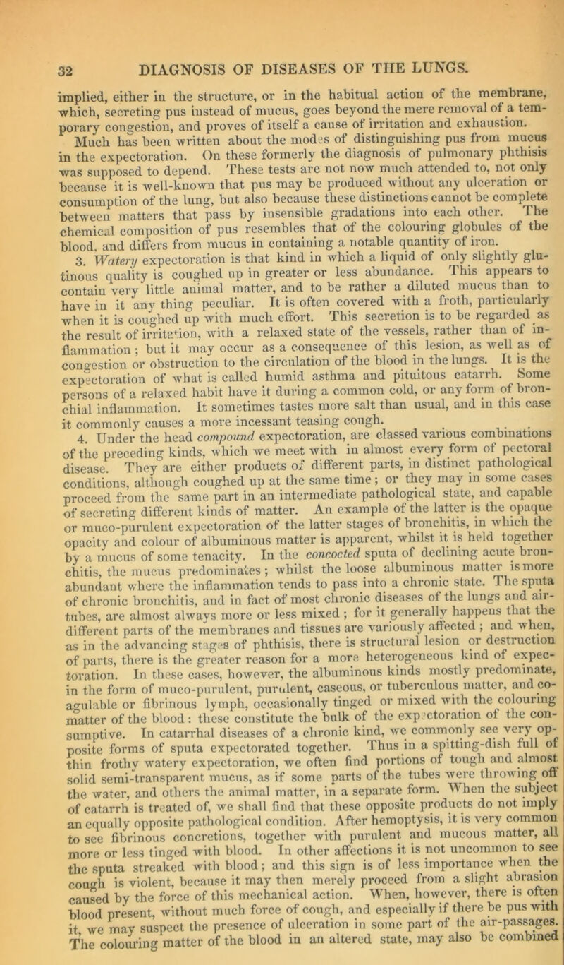 implied, either in the structure, or in the habitual action of the membrane, which, secreting pus instead of mucus, goes beyond the mere removal of a tem- porary congestion, and proves of itself a cause of irritation and exhaustion. Much has been written about the modes of distinguishing pus from mucus in the expectoration. On these formerly the diagnosis of pulmonary phthisis was supposed to depend. These tests are not now much attended to, not only because it is well-known that pus may be produced without any ulceration or consumption of the lung, but also because these distinctions cannot be complete between matters that pass by insensible gradations into each other. The chemical composition of pus resembles that of the colouring globules of the blood, and differs from mucus in containing a notable quantity of iron. 3. Watery expectoration is that kind in which a liquid of only slightly glu- tinous quality is coughed up in greater or less abundance. This appears to contain very little animal matter, and to be rather a diluted mucus than to have in it any thing peculiar. It is often covered with a froth, particularly when it is coughed up with much effort. This secretion is to be regarded as the result of irritation, with a relaxed state of the vessels, rather than of in- flammation ; but it may occur as a consequence of this lesion, as well as of cono-estion or obstruction to the circulation of the blood in the lungs. It is the expectoration of what is called humid asthma and pituitous catarrh. Some persons of a relaxed habit have it during a common cold, or any form of bron- chial inflammation. It sometimes tastes more salt than usual, and in this case it commonly causes a more incessant teasing cough. 4. Under the head compound expectoration, are classed various combinations of the preceding kinds, which we meet with in almost every form of pcctoial disease. They are either products of different parts, in distinct pathological conditions, although coughed up at the same time; or they may in some cases proceed from the same part in an intermediate pathological state, and capable of secreting different kinds of matter. An example of the latter is the opaque or muco-purulent expectoration of the latter stages of bronchitis, in which the opacity and colour of albuminous matter is apparent, whilst it is held together by a mucus of some tenacity. In the concocted sputa of declining acute bron- chitis, the mucus predominates; whilst the loose albuminous matter is more abundant where the inflammation tends to pass into a chronic state. The sputa of chronic bronchitis, and in fact of most chronic diseases of the lungs and air- tubes, are almost always more or less mixed; for it generally happens that the different parts of the membranes and tissues are variously affected ; and when, as in the advancing stages of phthisis, there is structural lesion or destruction of parts, there is the greater reason for a more heterogeneous kind of expec- toration, In these cases, however, the albuminous kinds mostly predominate, in the form of muco-purulent, purulent, caseous, or tuberculous matter, and co- an’ulable or fibrinous lymph, occasionally tinged or mixed wdth the colouring matter of the blood : these constitute the bulk of the exp ,'ctoration of the con- sumptive. In catarrhal diseases of a chronic kind, we commonly see very op- posite forms of sputa expectorated together. Thus in a spitting-dish full of thin frothy watery expectoration, we often find portions of tough and almo^ i solid semi-transparent mucus, as if some parts of the tubes were throwing^ off the water, and others the animal matter, in a separate form. When the subject | of catarrh is treated of, we shall find that these opposite products do not imply | an equally opposite pathological condition. After hemoptysis, it is very common i to see fibrinous concretions, together with purulent and mucous matter, all more or less tinged with blood. In other affections it is not uncommon to see the sputa streaked with blood; and this sign is of less importance wdien the cough is violent, because it may then merely proceed from a slight abrasion caused by the force of this mechanical action. When, however, there is often blood present, without much force of cough, and especially if there be pus with it we may suspect the presence of ulceration in some part of the air-passages. The colouring matter of the blood in an altered state, may also be combined