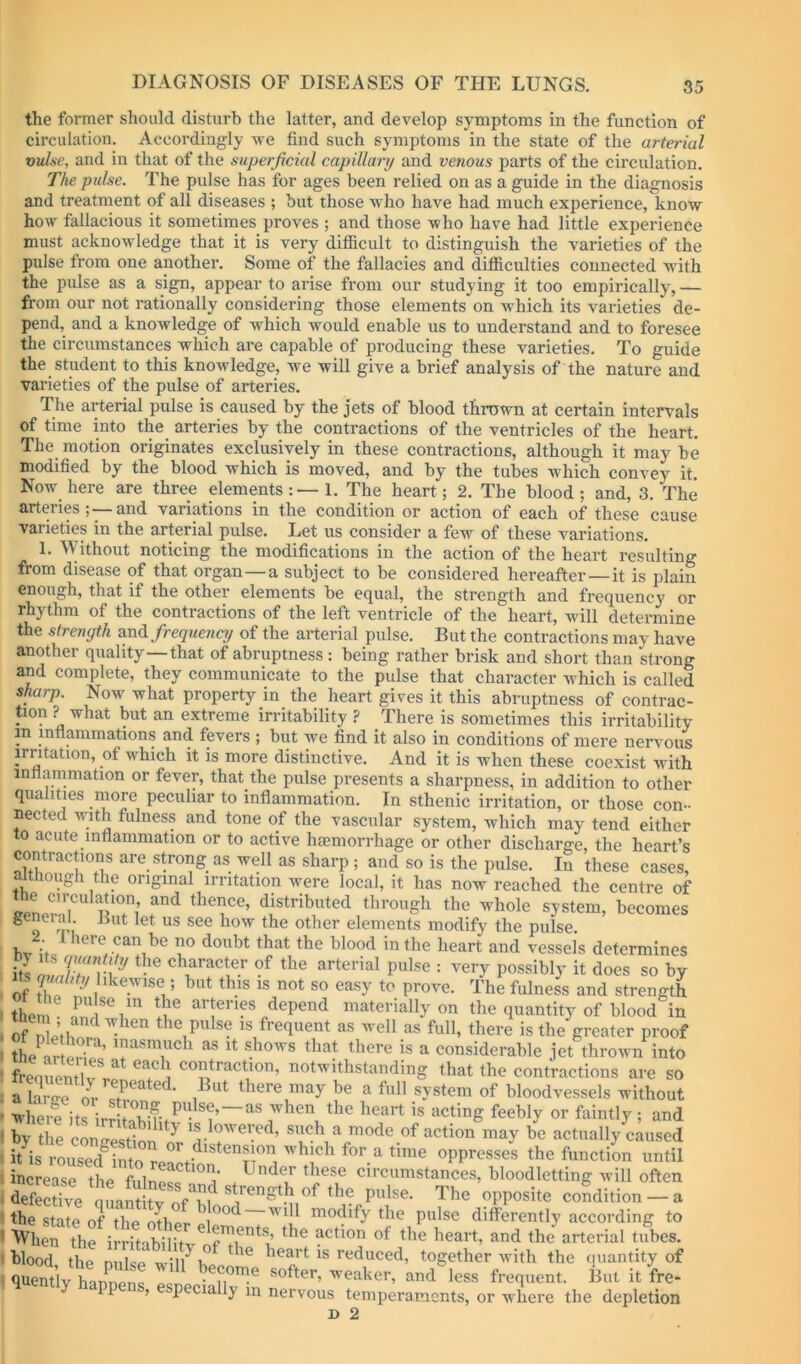 the former should disturb the latter, and develop symptoms in the function of circulation. Accordingly we find such symptoms in the state of the arterial vul.se, and in that of the superficial capillary and venous parts of the circulation. The pulse. The pulse has for ages been relied on as a guide in the diagnosis and treatment of all diseases ; but those who have had much experience, know how fallacious it sometimes proves ; and those who have had little experience must acknowledge that it is very difficult to distinguish the varieties of the pulse from one another. Some of the fallacies and difficulties connected with the pulse as a sign, appear to arise from our studying it too empirically, — from our not rationally considering those elements on which its varieties de- pend, and a knowledge of which would enable us to understand and to foresee the circumstances which are capable of producing these varieties. To guide the student to this knowledge, we will give a brief analysis of the nature and varieties of the pulse of arteries. The arterial pulse is caused by the jets of blood thrown at certain intervals of time into the arteries by the contractions of the ventricles of the heart. The motion originates exclusively in these contractions, although it may be modified by the blood which is moved, and by the tubes which convey it. Now here are three elements:—!. The heart; 2. The blood; and, 3. The arteries;—and variations in the condition or action of each of these cause varieties in the arterial pulse. Let us consider a few of these variations. 1. Without noticing the modifications in the action of the heart resulting from disease of that organ—a subject to be considered hereafter—it is plain enough, that if the other elements be equal, the strength and frequency or rhythm of the contractions of the left ventricle of the heart, will determine the strength evoA frequency of the arterial pulse. But the contractions may have another quality—that of abruptness : being rather brisk and short than strong and complete, they communicate to the pulse that character which is called sharp. Now what property in the heart gives it this abruptness of contrac- tion ? what but an extreme irritability ? There is sometimes this irritability in inff animations and fevers ; but we find it also in conditions of mere nervous irritation, of which it is more distinctive. And it is when these coexist with intlammation or fever, that the pulse presents a sharpness, in addition to other qualities more peculiar to inflammation. In sthenic irritation, or those con- nected with fulness and tone of the vascular system, which may tend either to acute inflammation or to active haemorrhage or other discharge, the heart’s contractions are strong as well as sharp ; and so is the pulse. In these cases, although the original irritation were local, it has now reached the centre of e circulation and thence, distributed through the whole system, becomes general. But let us see how the other elements modify the pulse. 2 1 here can be no doubt that the blood in the heart and vessel’s determines ‘ its IV/r character of the arterial pulse : very possibly it does so by . ts gwhty likewise ; but this is not so easy to prove. The fulness and strength 1 thorn arteries depend materially on the quantity of blood in . of n othl? the pulse is frequent as well as full, there is the greater proof 1 the ’ Inasmuch as it shows that there is a considerable jet thrown into I frenuentifv! ] contraction, notwithstanding that the contractions are so ; a hrire Iv ^ there may be a full system of bloodvessels without ’ where its ''^hen the heart is acting feebly or faintly ; and » by the coneestion^n such a mode of action may be actually caused litbroused^Storof.-*^'^^^^ oppresses the function until i increase the fiilnp^^^°i’ circumstances, bloodletting Avill often > deS^ve oLSItv The opposite condition - a t the state of the other el”^^ ^ pulse differently according to ' When the irritabilitv ^ction of the heart, and the arterial tubes, ' hlood the niilse wi'li^i heart is reduced, together with the quantity of <1 less frequent. But it fre- P , p la y in nervous temperaments, or where the depletion B 2