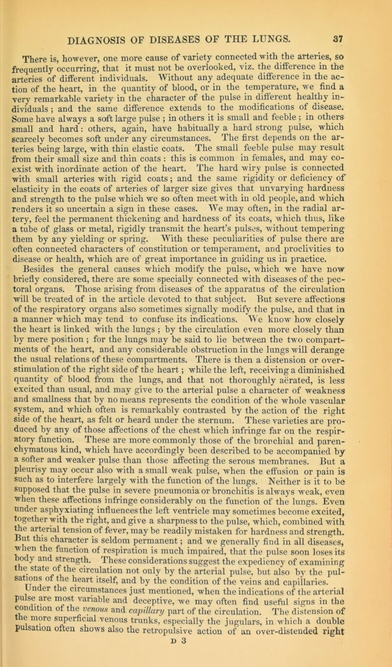 There is, however, one more cause of variety connected with the arteries, so frequently occurring, that it must not be overlooked, viz. the difference in the arteries of different individuals. Without any adequate difference in the ac- tion of the heart, in the quantity of blood, or in the temperature, we find a very remarkable variety in the character of the pulse in different healthy in- dividuals ; and the same difference extends to the modifications of disease. Some have always a soft large pulse ; in others it is small and feeble ; in others small and hard: others, again, have habitually a hard strong pulse, which scarcely becomes soft under any circumstances. The first depends on the ar- teries being large, with thin elastic coats. The small feeble pulse may result from their small size and thin coats : this is common in females, and may co- exist with inordinate action of the heart. The hard wiry pulse is connected with small arteries with rigid coats; and the same rigidity or deficiency of elasticity in the coats of arteries of larger size gives that unvarying hardness and strength to the pulse which we so often meet with in old people, and which Tenders it so uncertain a sign in these cases. We may often, in the radial ar- tery, feel the permanent thickening and hardness of its coats, Avhich thus, like a tube of glass or metal, rigidly transmit the heart’s pulses, without tempering them by any yielding or spring. With these peculiarities of pulse there are often connected characters of constitution or temperament, and proclivities to disease or health, which are of great importance in guiding us in practice. Besides the general causes which modify the pulse, which we have now briefly considered, there are some specially connected with diseases of the pec- toral organs. Those arising from diseases of the apparatus of the circulation will be treated of in the article devoted to that subject. But severe affections of the respiratory organs also sometimes signally modify the pulse, and that in a manner which may tend to confuse its indications. We know how closely the heart is linked with the lungs ; by the circulation even more closely than by mere position ; for the lungs may be said to lie between the two compart- ments of the heart, and any considerable obstruction in the lungs will derange the usual relations of these compartments. There is then a distension or over- stimulation of the right side of the heart; while the left, receiving a diminished quantity of blood from the lungs, and that not thoroughly aerated, is less excited than usual, and may give to the arterial pulse a character of weakness and smallness that by no means represents the condition of the whole vascular system, and which often is remarkably contrasted by the action of the right side of the heart, as felt or heard under the sternum. These varieties are pro- duced by any of those affections of the chest which infringe far on the respir- atory function. These are more commonly those of the bronchial and paren- chymatous kind, which have accordingly been described to be accompanied by a softer and weaker pulse than those affecting the serous membranes. But a pleurisy may occur also with a small weak pulse, when the effusion or pain is such as to interfere largely with the function of the lungs. Neither is it to be supposed that the pulse in severe pneumonia or bronchitis is always weak, even when these affections infringe considerably on the function of the lungs. Even under asphyxiating influences the left ventricle may sometimes become excited, together with the right, and give a sharpness to the pulse, which, combined with ^e arterial tension of fever, may be readily mistaken for hardness and strength. But this character is seldom permanent; and we generally find in all diseases, when the function of respiration is much impaired, that the pulse soon loses its body and strength. These considerations suggest the expediency of examining the state of the circulation not only by the arterial pulse, but also by the pul- sations of the heart itself, and by the condition of the veins and capillaries. Under the circumstances just mentioned, when the indications of the arterial pulse are “h^st variable and deceptive, we may often find useful signs in the condition of the venous and capillary part of the circulation. The distension of e more superficial venous trunks, especially the jugulars, in which a double pulsation often shows also the retropulsive action of an over-distended right 1) 3