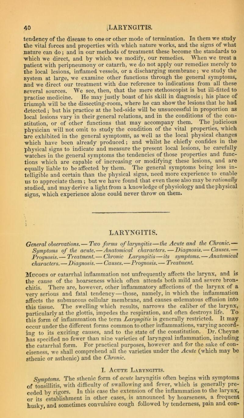 tendency of the disease to one or other mode of termination. In them we study the vital forces and properties with which nature works, and the signs of what nature can do; and in our methods of treatment these become the standards to which we direct, and by which we modify, our remedies. When we treat a patient with peripneumony or catarrh, we do not apply our remedies merely to the local lesions, inflamed vessels, or a discharging membrane; we study the system at large, we examine other functions through the general symptoms, and we direct our treatment with due reference to indications from all these several sources. We see, then, that the mere stethoscopist is but ill-fitted to practise medicine. He may justly boast of his skill in diagnosis ; his place of triumph will be the dissecting-room, where he can show the lesions that he had detected; but his practice at the bed-side will be unsuccessful in proportion as local lesions vary in their general relations, and in the conditions of the con- stitution, or of other functions that may accompany them. The judicious physician will not omit to study the condition of the vital properties, which are exhibited in the general symptoms, as well as the local physical changes which have been already produced; and whilst he chiefly confides in the physical signs to indicate and measure the present local lesions, he carefully watches in the general symptoms the tendencies of those properties and func- tions which are capable of increasing or modifying these lesions, and are equally liable to be affected by them. The general symptoms being less in- telligible and certain than the physical signs, need more experience to enable us to appreciate them; but we have found that even these also may be rationally studied, and may derive a light from a knowledge of physiology and the physical signs, which experience alone could never throw on them. 1 - LARYNGITIS. General observations. — Two forms of laryngitis—the Acute and the Chronic.— Symptoms of the acute. — Anatomical characters.—Diagnosis. — Causes.— Prognosis.— Treatment. — Chronic Laryngitis—its symptoms.—Anatomical characters.—Diagnosis. — Causes.—Prognosis. — Treatment. Mucous or catarrhal inflammation not unfrequently affects the larynx, and is the cause of the hoarseness which often attends both mild and severe bron- chitis. There are, however, other inflammatory affections of the larynx of a very serious and fatal tendency—those, namely, in which the inflammation affects the submucous cellular membrane, and causes oedematous effusion into this tissue. The swelling which results, narrows the caliber of the larynx, particularly at the glottis, impedes the respiration, and often destroys life. To this form of inflammation the term Laryngitis is generally restricted. It may - occur under the different forms common to other inflammations, varying accord- ; ing to its exciting causes, and to the state of the constitution. Dr. Cheyne I has specified no fewer than nine varieties of laryngeal inflammation, including i the catarrhal form. For practical purposes, however and for the sake of con- ciseness, we shall comprehend all the varieties under the Acute (which may be I sthenic or asthenic) and the Chronic. I. Acute Laryngitis. Symptoms. The sthenic form of acute laryngitis often begins with symptoms of tonsillitis, with difficulty of swallowing and fever, which is generally pre- ceded by rigors. In this case the extension of the inflammation to the larynx, or its establishment in other cases, is announced by hoarseness, a frequent husky, and sometimes convulsive cough followed by tenderness, pain and con-