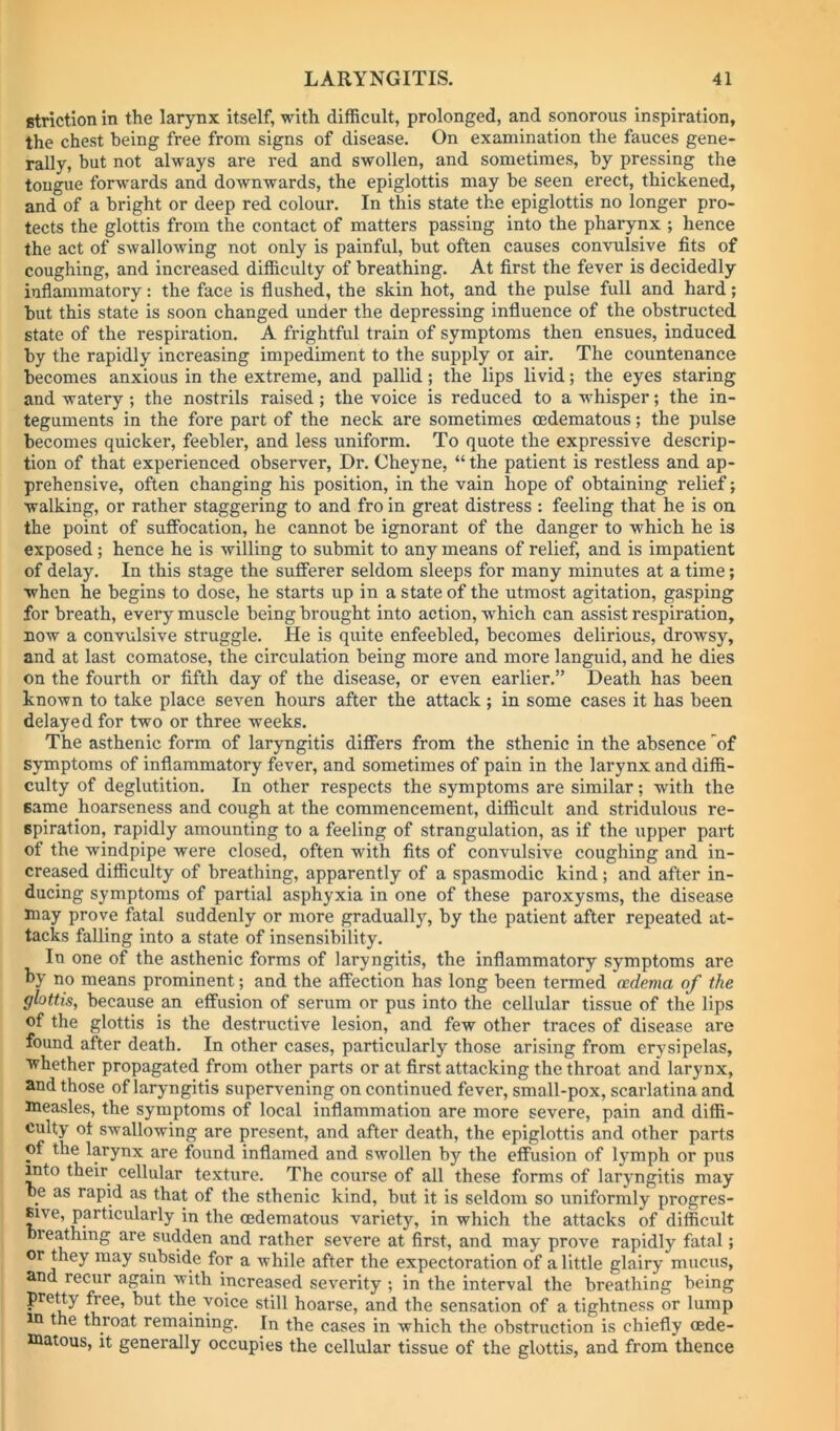 fitriction in the larynx itself, with difficult, prolonged, and sonorous inspiration, the chest being free from signs of disease. On examination the fauces gene- rally, but not always are red and swollen, and sometimes, by pressing the tongue forwards and downwards, the epiglottis may be seen erect, thickened, and of a bright or deep red colour. In this state the epiglottis no longer pro- tects the glottis from the contact of matters passing into the pharynx ; hence the act of swallowing not only is painful, hut often causes convulsive fits of coughing, and increased difficulty of breathing. At first the fever is decidedly inflammatory: the face is flushed, the skin hot, and the pulse full and hard; hut this state is soon changed under the depressing influence of the obstructed state of the respiration. A frightful train of symptoms then ensues, induced by the rapidly increasing impediment to the supply oi air. The countenance becomes anxious in the extreme, and pallid; the lips livid; the eyes staring and watery; the nostrils raised; the voice is reduced to a wffiisper; the in- teguments in the fore part of the neck are sometimes oedematous; the pulse becomes quicker, feebler, and less uniform. To quote the expressive descrip- tion of that experienced observer, Dr. Cheyne, “ the patient is restless and ap- prehensive, often changing his position, in the vain hope of obtaining relief; walking, or rather staggering to and fro in great distress : feeling that he is on the point of suffocation, he cannot be ignorant of the danger to which he is exposed; hence he is willing to submit to any means of relief, and is impatient of delay. In this stage the sufferer seldom sleeps for many minutes at a time; when he begins to dose, he starts up in a state of the utmost agitation, gasping for breath, every muscle being brought into action, which can assist respiration, now a convulsive struggle. He is quite enfeebled, becomes delirious, drowsy, and at last comatose, the circulation being more and more languid, and he dies on the fourth or fifth day of the disease, or even earlier.” Death has been known to take place seven hours after the attack ; in some cases it has been delayed for two or three weeks. The asthenic form of laryngitis differs from the sthenic in the absence 'of symptoms of inflammatory fever, and sometimes of pain in the larynx and diffi- culty of deglutition. In other respects the symptoms are similar; with the same hoarseness and cough at the commencement, difficult and stridulous re- spiration, rapidly amounting to a feeling of strangulation, as if the upper part of the windpipe were closed, often with fits of convulsive coughing and in- creased difficulty of breathing, apparently of a spasmodic kind; and after in- ducing symptoms of partial asphyxia in one of these paroxysms, the disease may prove fatal suddenly or more gradually, by the patient after repeated at- tacks falling into a state of insensibility. In one of the asthenic forms of laryngitis, the inflammatory symptoms are by no means prominent; and the affection has long been termed oedema of the glottis, because an effusion of serum or pus into the cellular tissue of the lips of the glottis is the destructive lesion, and few other traces of disease are found after death. In other cases, particularly those arising from erysipelas, whether propagated from other parts or at first attacking the throat and larynx, and those of laryngitis supervening on continued fever, small-pox, scarlatina and measles, the symptoms of local inflammation are more severe, pain and diffi- culty ot swallowing are present, and after death, the epiglottis and other parts of the larynx are found inflamed and swollen by the effusion of lymph or pus mto their cellular texture. The course of all these forms of laryngitis may be as rapid as that of the sthenic kind, but it is seldom so uniformly progres- Eive, particularly in the (Edematous variety, in which the attacks of difficult bieathmg are sudden and rather severe at first, and may prove rapidly fatal; or they may subside for a while after the expectoration of a little glairy mucus, and recur again with increased severity ; in the interval the breathing being pretty free, but the voice still hoarse, and the sensation of a tightness or lump m the throat remaining. In the cases in which the obstruction is chiefly oede- matous, It generally occupies the cellular tissue of the glottis, and from thence