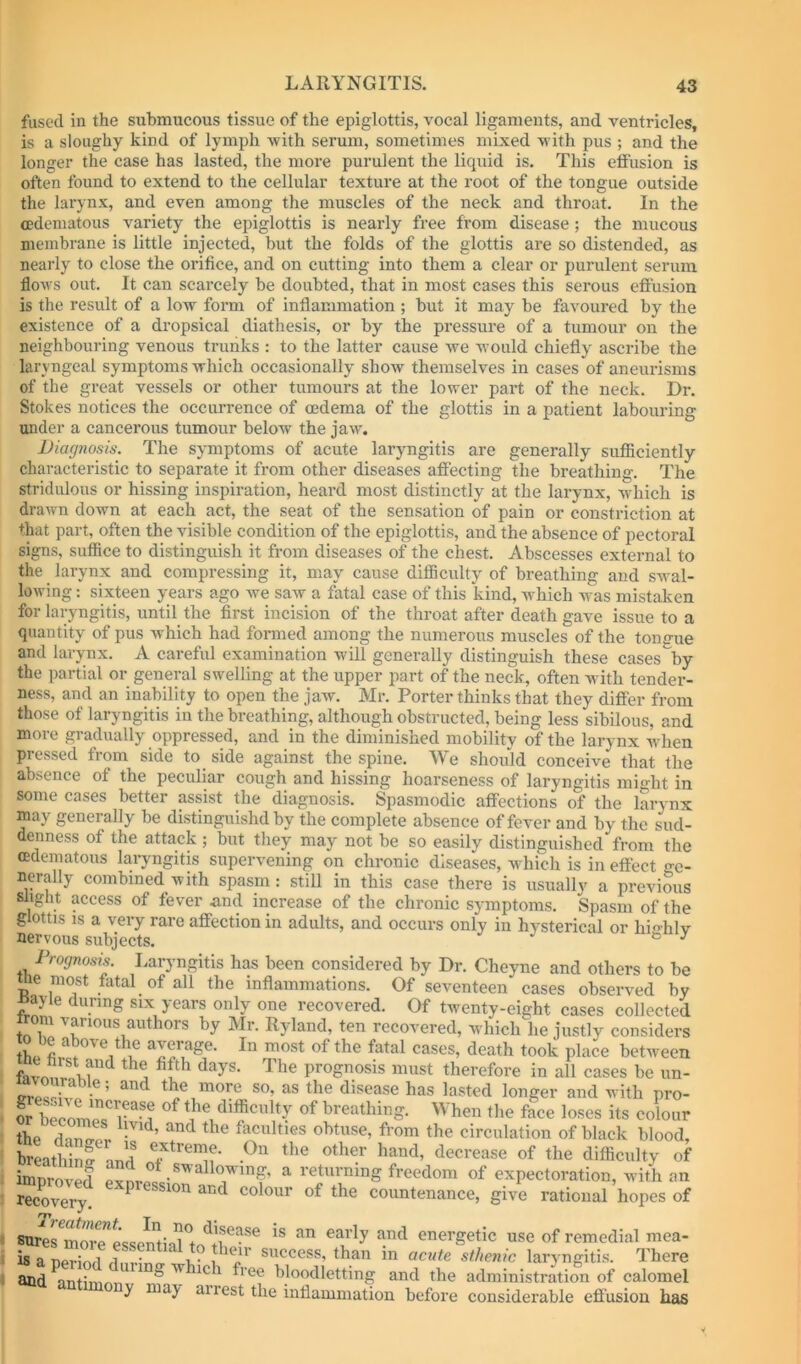 fused in the submucous tissue of the epiglottis, vocal ligaments, and ventricles, is a sloughy kind of lymph -with serum, sometimes mixed vith pus ; and the longer the case has lasted, the more purulent the liquid is. This effusion is often found to extend to the cellular texture at the root of the tongue outside the larynx, and even among the muscles of the neck and throat. In the cedematous variety the epiglottis is nearly free from disease ; the mucous membrane is little injected, but the folds of the glottis are so distended, as nearly to close the orifice, and on cutting into them a clear or purulent serum floAvs out. It can scarcely be doubted, that in most cases this serous effusion is the result of a low form of inflammation ; but it may be favoured by the existence of a dropsical diathesis, or by the pressure of a tumour on the neighbouring venous trunks : to the latter cause Ave would chiefly ascribe the laryngeal symptoms Avhich occasionally shoAv themselves in cases of aneurisms of the great vessels or other tumours at the loArer part of the neck. Dr. Stokes notices the occurrence of oedema of the glottis in a patient labouring under a cancerous tumour beloAv the jaAV. Diagnosis. The symptoms of acute larymgitis are generally sufficiently characteristic to separate it from other diseases affecting the breathing. The stridiilous or hissing inspiration, heard most distinctly at the larynx, Avdiich is draAvn down at each act, the seat of the sensation of pain or constriction at that part, often the visible condition of the epiglottis, and the absence of pectoral signs, suffice to distinguish it from diseases of the chest. Abscesses external to the larynx and compressing it, may cause difficulty of breathing and swal- loAving: sixteen years ago we saAV a fatal case of this kind, Avhich AA'as mistaken for laryngitis, until the first incision of the throat after death gave issue to a quantity of pus Avhich had formed among the numerous muscles of the tongue and larynx. A careful examination will generally distinguish these cases by the partial or general swelling at the upper part of the neck, often with tender- ness, and an inability to open the jaw. Mr. Porter thinks that they differ from those of laryngitis in the breathing, although obstructed, being less sibilous, and more gradually oppressed, and in the diminished mobility of the larynx when pressed from side to_ side against the spine. We should conceive that the absence of the peculiar cough and hissing hoarseness of laryngitis mio-ht in some cases better assist the diagnosis. Spasmodic affections of the larynx may generally be di.stinguishd by the complete absence of fever and by the sud- denness of the attack ; but they may not be so easily distinguished from the cedematous laryngitis supervening on chronic diseases, AA^hich is in effect ge- nerally combined with spasm: still in this case there is usually a previous slight access of fever and increase of the chronic symptoms. Spasm of the glottis is a very rare affection in adults, and occurs only in hysterical or hichlv nervous subjects. ° ^ Prognosis. I.aryngitis has been considered by Dr. Cheyne and others to be me most fatal of all the inflammations. Of seventeen cases observed by myle during six years only one recovered. Of twenty-eight cases collected tn Z authors by Mr. Ryland, ten recovered, which he justly considers thp ‘^aove the average. In most of the fatal cases, death took place between prognosis must therefore in all cases be un- as the disease has lasted longer and with pro- S become^ r'*®i ^^ difficulty of breathing. When the face loses its colour the faculties obtuse, from the circulation of black blood, hreatliinf nuH decrease of the difficulty of improved ^ ^’^turning freedom of expectoration, with an recovery. ^ and colour of the countenance, give rational hopes of 8tmTrS-?Lsemi‘d energetic use of remedial mea- is a period flm-Jno- xrP’ i success, than m acute sthenic laryngitis. There and antimnr. » ^e 1 free bloodletting and the administration of calomel y may airest the inflammation before considerable efi'usion has