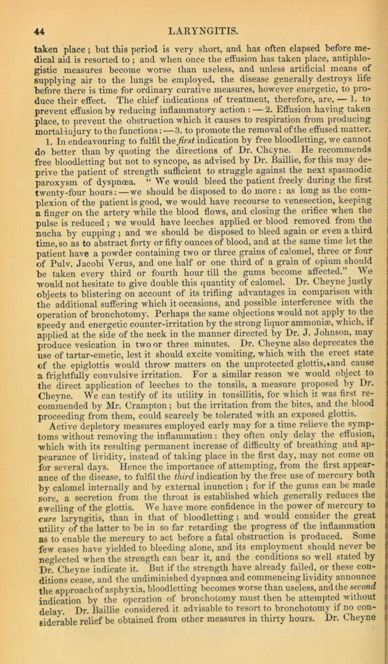 taken place ; but this period is very short, and has often elapsed before me- dical aid is resorted to ; and when once the effusion has taken place, antiphlo- gistic measures become worse than useless, and unless artificial means of supplying air to the lungs be employed, the disease generally destroys life before there is time for ordinary curative measures, however energetic, to pro- duce their effect. The chief indications of treatment, therefore, are, — 1. to prevent effusion by reducing inflammatory action : — 2. Effusion having taken place, to prevent the obstruction which it causes to respiration from producing mortal -injury to the functions: — 3. to promote the removal of the effused matter. 1. In endeavouring to fulfil theindication by free bloodletting, we cannot do better than by quoting the directions of Dr. Chcyne. He recommends free bloodletting but not to syncope, as advised by Dr. Baillie, for this may de- prive the patient of strength sufficient to struggle against the next spasmodic paroxysm of dyspnoea. “We would bleed the patient freely during the first twenty-four hours:—we should be disposed to do more : as long as the com- plexion of the patient is good, we would have recourse to venesection, keeping a finger on the artery while the blood flows, and closing the orifice when the pulse is reduced ; we would have leeches applied or blood removed from the nucha by cupping ; and we should be disposed to bleed again or even a third time, so as to abstract forty or fifty ounces of blood, and at the same time let the patient have a powder containing two or three grains of calomel, three or four of Pulv. Jacobi Verus, and one half or one third of a grain of opium should be taken every third or fourth hour till the gums become affected,”^ We would not hesitate to give double this quantity of calomel. Dr. Cheyne justly objects to blistering on account of its trifling advantages in comparison with the additional suffering which it occasions, and possible interference with the operation of bronchotomy. Perhaps the same objections would not apply to the speedy and energetic counter-irritation by the strong liquor ammonia;, which, if applied at the side of the neck in the manner directed by Dr. J. Johnson, may produce vesication in two or three minutes. Dr. Cheyne also deprecates the use of tartar-emetic, lest it should excite vomiting, v'hich with the erect state of the epiglottis would throw matters on the unprotected glottis,.and_ cause a frightfully convulsive irritation. For a similar reason we would object to the direct application of leeches to the tonsils, a measure proposed by Dr. Cheyne. We can testify of its utility in tonsillitis, for which it was first re- commended by Mr. Crarapton ; but the irritation from the bites, and the blood proceeding from them, could scarcely be tolerated with an exposed glottis. Active depletory measures employed early may for a time relieve the symp- toms without removing the inflammation: they often only delay the effusion, which with its resulting permanent increase of difficulty of breathing and ap- pearance of lividity, instead of taking place in the first day, may not come on for several days. Hence the importance of attempting, from the first appear- ance of the disease, to fulfil the third indication by the free use of mercury both by calomel internally and by external inunction ; for if the gums can be made sore, a secretion from the throat is established which generally reduces the swelling of the glottis. We have more confidence in the power of mercury to cure laryngitis, than in that of bloodletting; and would consider the great utility of the latter to be in so far retarding the progress of the inflammation as to enable the mercury to act before a fatal obstruction is produced. Some few cases have yielded to bleeding alone, and its employment should never be neglected when the strength can bear it, and the conditions so well stated by Dr. Cheyne indicate it. But if the strength have already failed, or these con- ditions cease, and the undiminished dyspnoea and commencing lividity announce the approach of asphyxia, bloodletting becomes worse than useless, and the second indication by the operation of bronchotomy must then be attempted without delay. Dr. Baillie considered it advisable to resort to bronchotomy if no con- siderable relief be obtained from other measures in thirty hours. Dr. Cheyne