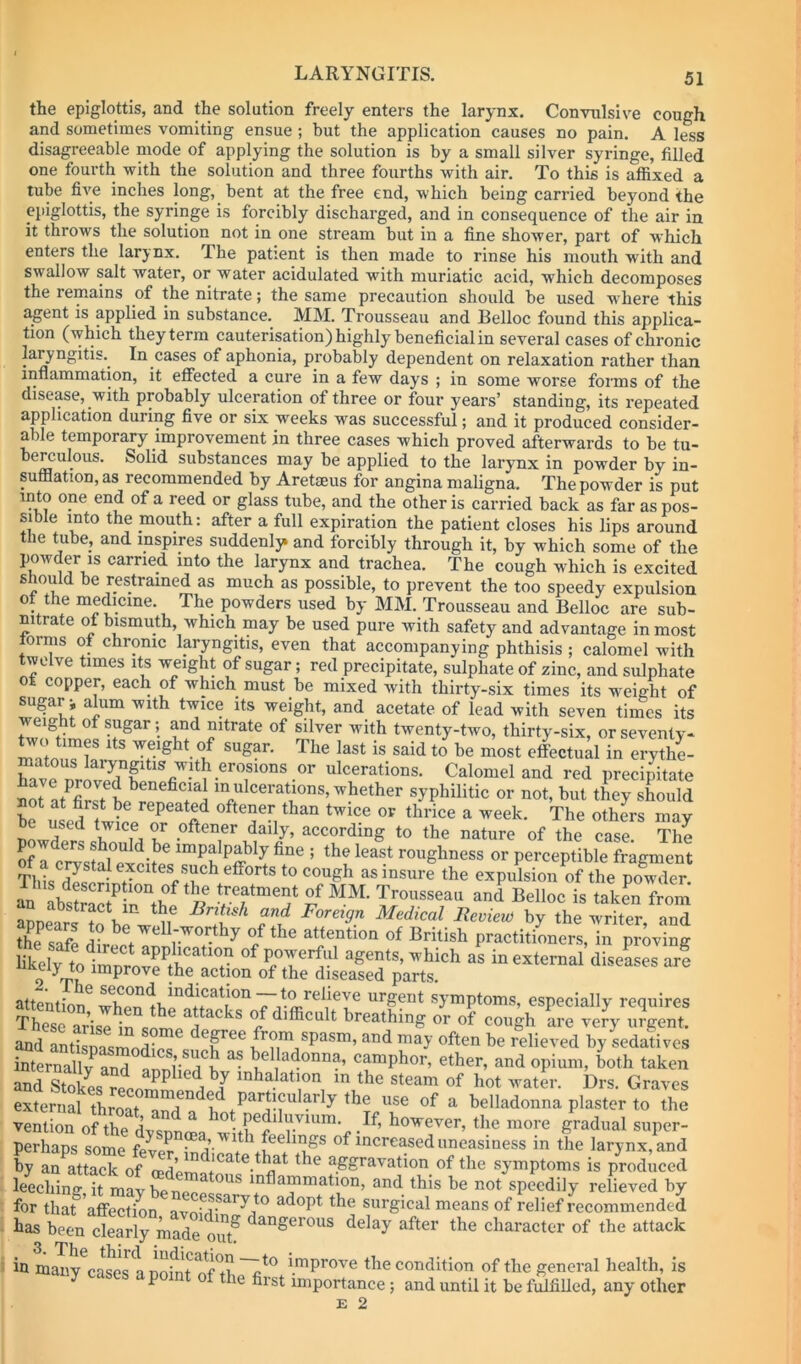 the epiglottis, and the solution freely enters the larynx. Convulsive cough and sometimes vomiting ensue ; but the application causes no pain. A less disagreeable mode of applying the solution is by a small silver syringe, filled one fourth with the solution and three fourths with air. To this is affixed a tube five inches long, bent at the free end, which being carried beyond the epiglottis, the syringe is forcibly discharged, and in consequence of the air in it throws the solution not in one stream but in a fine shower, part of which enters the larynx. The patient is then made to rinse his mouth with and swallow salt water, or water acidulated with muriatic acid, which decomposes the remains of the nitrate; the same precaution should be used where this agent is applied in substance. MM. Trousseau and Belloc found this applica- tion (which they term cauterisation) highly beneficial in several cases of chronic laryngitis.^ In cases of aphonia, probably dependent on relaxation rather than, inflammation, it efiected a cure in a few days ; in some worse forms of the disease, with probably ulceration of three or four years’ standing, its repeated application during five or six weeks was successful; and it produced consider- able temporary improvement in three cases which proved afterwards to be tu- berculous. Solid substances may be applied to the larynx in powder by in- sufflation, as recommended by Aretseus for angina maligna. The powder is put into one end of a reed or glass tube, and the other is carried back as far as pos- sible into the mouth: after a full expiration the patient closes his lips around the tube, and inspires suddenly* and forcibly through it, by which some of the powder IS carried into the larynx and trachea. The cough which is excited shoffld be restrained as much as possible, to prevent the too speedy expulsion of the medicine. The powders used by MM. Trousseau and Belloc are sub- mtrate ot bismuth, which may be used pure with safety and advantage in most orms of chronic laryngitis, even that accompanying phthisis ; calomel with twelve times its weight of sugar; red precipitate, sulphate of zinc, and sulphate ot copper, each of which must be mixed with thirty-six times its weight of sugar i alum with twice its weight, and acetate of lead with seven times its weight of sugar; and nitrate of silver with twenty-two, thirty-six, or seventy- ^vo times Its weight of sugar. The last is said to be most efectual in erythe- matous larynptis with erosions or ulcerations. Calomel and red precipitate iot atTJtte r^n whether syphilitic or not, but they should not at first be repeated oftener than twice or thrice a week. The others mav be escd twice or oftener dally, according to the nature of the case The p w ers should be impalpably fine; the least roughness or perceptible fragment of a crystal excites such efforts to cough as insuil the expulsioii of the powTr Jn VsS ^ MM- Trousseau and Belloc is taken from appears tfbeVed'* Medical Itcmevl by the writer, and “he safe d?rit r ^ ”/ British practitioners, in proving The“se°arise ta°sl'e“r°^“V and Stokes reonm^ a a the steam of hot water. Drs. Graves external throat amf n 1 the use of a belladonna plaster to the vention of the dvspnma w^^ the more gradual super- perhaps some feve? indicate of increased uneasiness in the larynx, and ty an attack of rerlerrrl ^ aggravation of the symptoms is produced leeching, it mavbeneeec^'^* inflammation, and this be not speedily relieved by for that affection avn; adopt the surgical means of relief recommended has been clearly made ont delay after the character of the attack in many^l^es a noi^T improve the condition of the general health, is P the first importance; and until it be fulfilled, any other