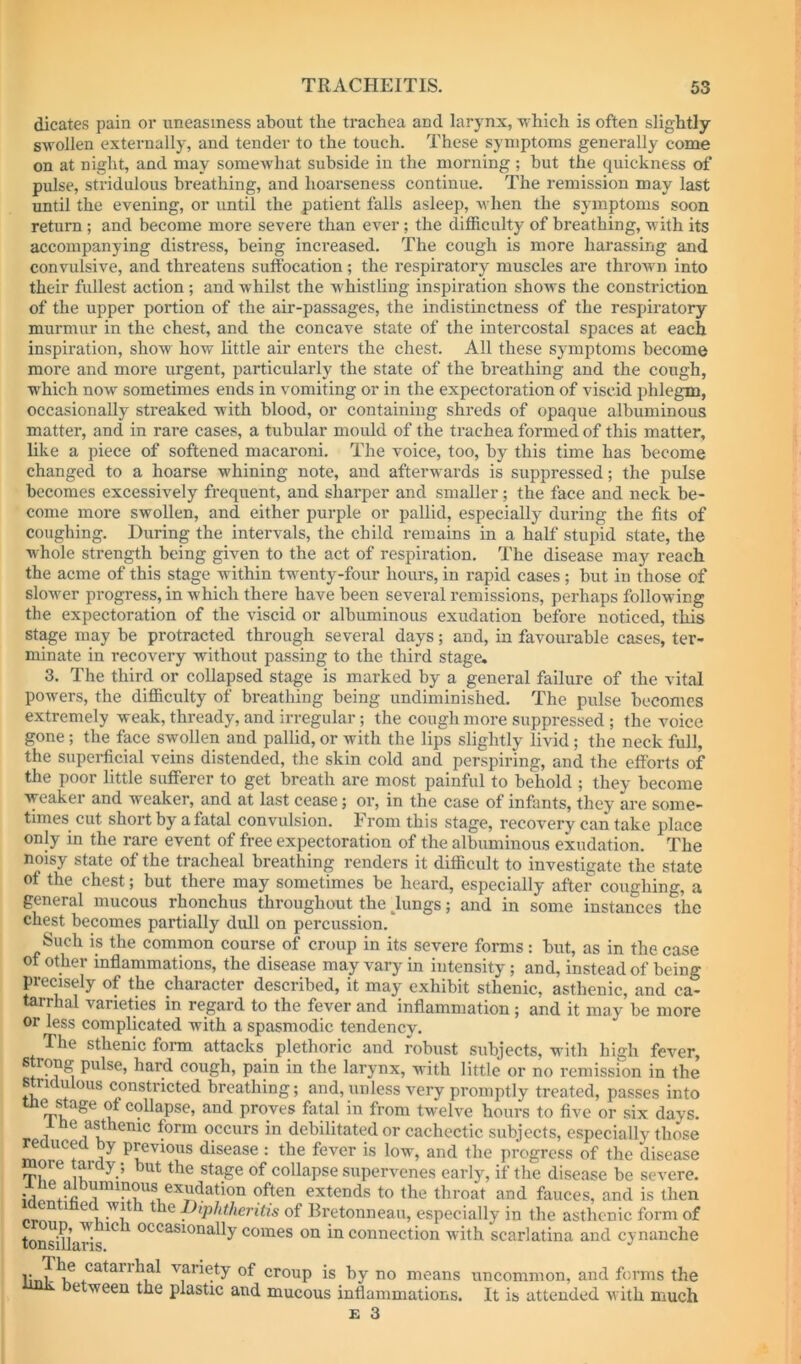 dicates pain or uneasiness about the trachea and larynx, -which is often slightly- swollen externally, and tender to the touch. These symptoms generally come on at night, and may somewhat subside in the morning; but the quickness of pulse, stridulous breathing, and hoarseness continue. The remission may last until the evening, or until the patient falls asleep, when the symptoms soon return ; and become more severe than ever; the difficulty of breathing, with its accompanying distress, being inci’eased. The cough is more harassing and convulsive, and threatens suffocation ; the respiratory muscles are thrown into their fullest action ; and whilst the whistling inspiration shows the constriction of the upper portion of the air-passages, the indistinctness of the respiratory murmur in the chest, and the concave state of the intercostal spaces at each inspiration, show how little air enters the chest. All these symptoms become more and more urgent, particularly the state of the breathing and the cough, •sv'hich now sometimes ends in vomiting or in the expectoration of viscid phlegm, occasionally streaked with blood, or containing shreds of opaque albuminous matter, and in rare cases, a tubular mould of the trachea formed of this matter, like a piece of softened macaroni. The voice, too, by this time has become changed to a hoarse whining note, and afterwards is suppressed; the pulse becomes excessively frequent, and sharper and smaller; the face and neck be- come more swollen, and either purple or pallid, especially during the fits of coughing. During the intervals, the child remains in a half stupid state, the whole strength being given to the act of respiration. The disease may reach the acme of this stage within twenty-four hours, in rapid cases; but in those of slow'cr progress, in which there have been several remissions, perhaps following the expectoration of the viscid or albuminous exudation before noticed, this stage may be protracted through several days; and, in favourable cases, ter- minate in recovery without passing to the third stage. 3. The third or collapsed stage is marked by a general failure of the vital powers, the difiiculty of breathing being undiminished. The pulse becomes extremely weak, thready, and irregular; the cough more suppressed ; the voice gone; the face swollen and pallid, or with the lips slightly livid; the neck full, the superficial veins distended, the skin cold and perspiring, and the efforts of the poor little sufferer to get breath are most painful to behold ; they become ■weaker and weaker, and at last cease; or, in the case of infants, they are some- times cut short by a fatal convulsion. From this stage, recovery can take place only in the rare event of free expectoration of the albximinous exudation. The noisy state of the tracheal breathing renders it difficult to investigate the state of the chest; but there may sometimes be heard, especially after coughing, a general mucous rhonchus throughout the ^lungs; and in some instances the chest becomes partially dull on percussion. Such is the common course of croup in its severe forms: but, as in the case of other inflammations, the disease may vary in intensity; and, instead of being precisely of the character described, it may exhibit sthenic, asthenic, and ca- tarrhal varieties in regard to the fever and inflammation ; and it may be more or less complicated with a spasmodic tendency. The sthenic fonn attacks plethoric and robust subjects, with high fever, strong pulse, hard cough, pain in the larynx, with little or no remission in the stridulous constricted breathing; and, unless very promptly treated, passes into me stage of collapse, and proves fatal in from twelve hours to five or six days. occurs in debilitated or cachectic subjects, especially those Induced by previous disease : the fever is low, and the progress of the disease ore tardy; but the stage of collapse supervenes early, if the disease be severe. extends to the throat and fauces, and is then ^ of Rretonneau, especially in the asthenic form of ton^UaHs^^ occasionally comes on in connection with scarlatina and cynauche catarrhal variety of croup is by no means uncommon, and forms the etween the plastic and mucous inflammations. It is attended with much £ 3