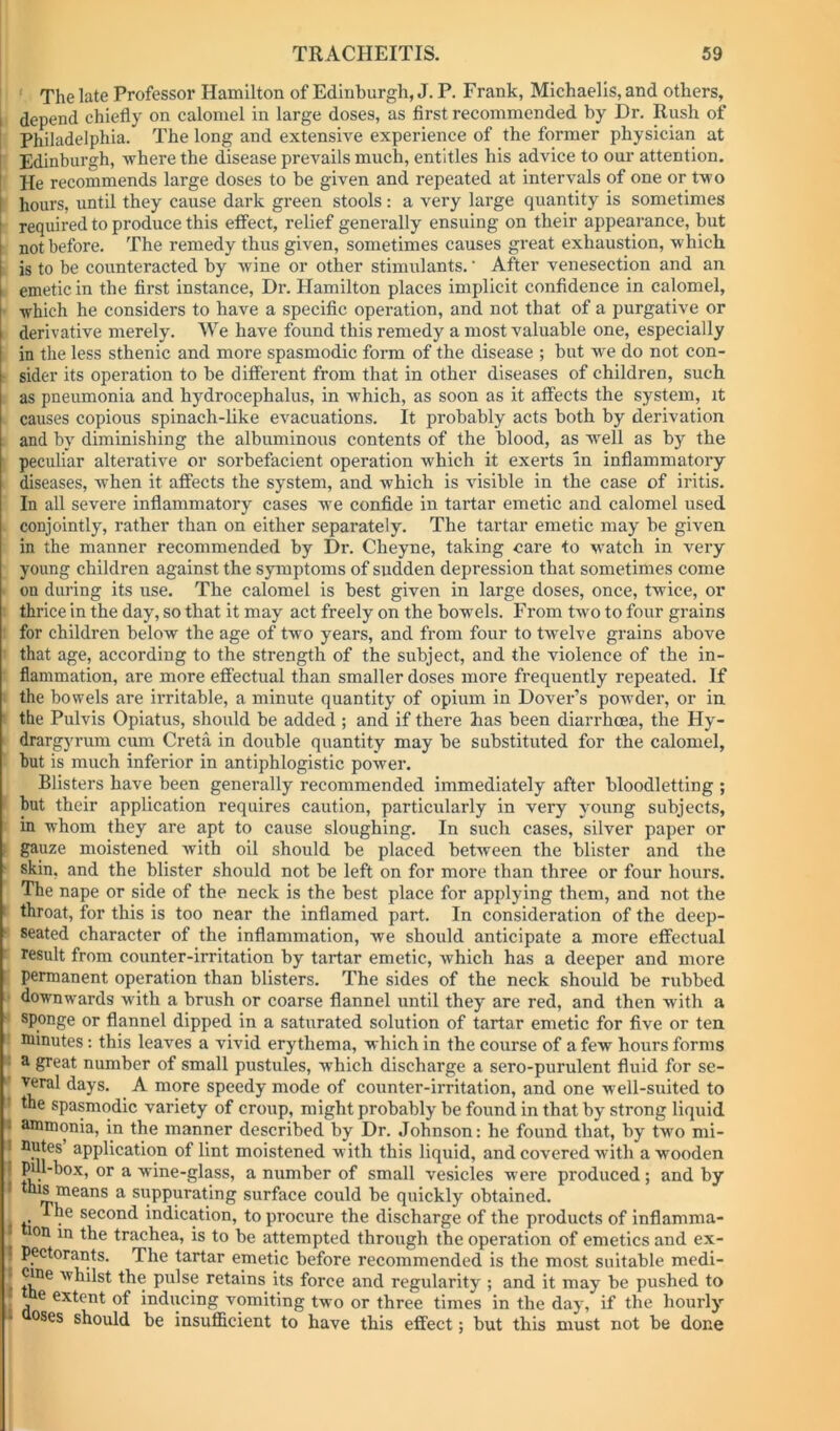 ' The late Professor Hamilton of Edinburgh, J. P. Frank, Michaelis, and others, i depend chiefly on calomel in large doses, as first recommended by Dr. Rush of i Philadelphia. The long and extensive experience of the former physician at Edinburgh, -where the disease prevails much, entitles his advice to our attention. He recommends large doses to be given and repeated at intervals of one or t-wo hours, until they cause dark green stools : a very large quantity is sometimes required to produce this effect, relief generally ensuing on their appearance, but not before. The remedy thus given, sometimes causes great exhaustion, -w'hich is to be counteracted by -wine or other stimulants.' After venesection and an emetic in the first instance, Dr. Hamilton places implicit confidence in calomel, which he considers to have a specific operation, and not that of a purgative or derivative merely. We have found this remedy a most valuable one, especially in the less sthenic and more spasmodic form of the disease ; but -w'e do not con- sider its operation to be different from that in other diseases of children, such as pneumonia and hydrocephalus, in which, as soon as it affects the system, it causes copious spinach-hke evacuations. It probably acts both by derivation and by diminishing the albuminous contents of the blood, as well as by the peculiar alterative or sorbefacient operation which it exerts In inflammatory diseases, when it affects the system, and which is visible in the case of iritis. In all severe inflammatory cases we confide in tartar emetic and calomel used conjointly, rather than on either separately. The tartar emetic may be given in the manner recommended by Dr. Cheyne, taking care to watch in very young children against the symptoms of sudden depression that sometimes come on during its use. The calomel is best given in large doses, once, twice, or thrice in the day, so that it may act freely on the bowels. From two to four grains for children below the age of two years, and from four to twelve grains above that age, according to the strength of the subject, and the violence of the in- flammation, are more effectual than smaller doses more frequently repeated. If the bowels are irritable, a minute quantity of opium in Dover’s powder, or in ■ the Pulvis Opiatus, should be added ; and if there has been diarrhoea, the Hy- drargj'i’um cum Greta in double quantity may be substituted for the calomel, but is much inferior in antiphlogistic power. Blisters have been generally recommended immediately after bloodletting ; hut their application requires caution, particularly in very young subjects, in whom they are apt to cause sloughing. In such cases, silver paper or . gauze moistened with oil should be placed between the blister and the ' skin, and the blister should not be left on for more than three or four hours. The nape or side of the neck is the best place for applying them, and not the ' throat, for this is too near the inflamed part. In consideration of the deep- ‘ seated character of the inflammation, we should anticipate a more effectual result from counter-irritation by tartar emetic, which has a deeper and more permanent operation than blisters. The sides of the neck should be rubbed downwards with a brush or coarse flannel until they are red, and then with a sponge or flannel dipped in a saturated solution of tartar emetic for five or ten minutes; this leaves a vivid erythema, which in the course of a few hours forms : a great number of small pustules, which discharge a sero-purulent fluid for se- ^^ral days. A more speedy mode of counter-irritation, and one well-suited to the spasmodic variety of croup, might probably be found in that by strong liquid « ammonia, in the manner described by Dr. Johnson: he found that, by two mi- I flutes application of lint moistened with this liquid, and covered with a wooden I pul-box, or a wine-glass, a number of small vesicles were produced; and by • nis means a suppurating surface could be quickly obtained. The second indication, to procure the discharge of the products of inflamma- * ion in the trachea, is to be attempted through the operation of emetics and ex- ? pectorants. The tartar emetic before recommended is the most suitable mcdi- t Cine whilst the pulse retains its force and regularity ; and it may be pushed to e extent of inducing vomiting two or three times in the day, if the hourly 1 OSes should be insufficient to have this effect; but this must not be done