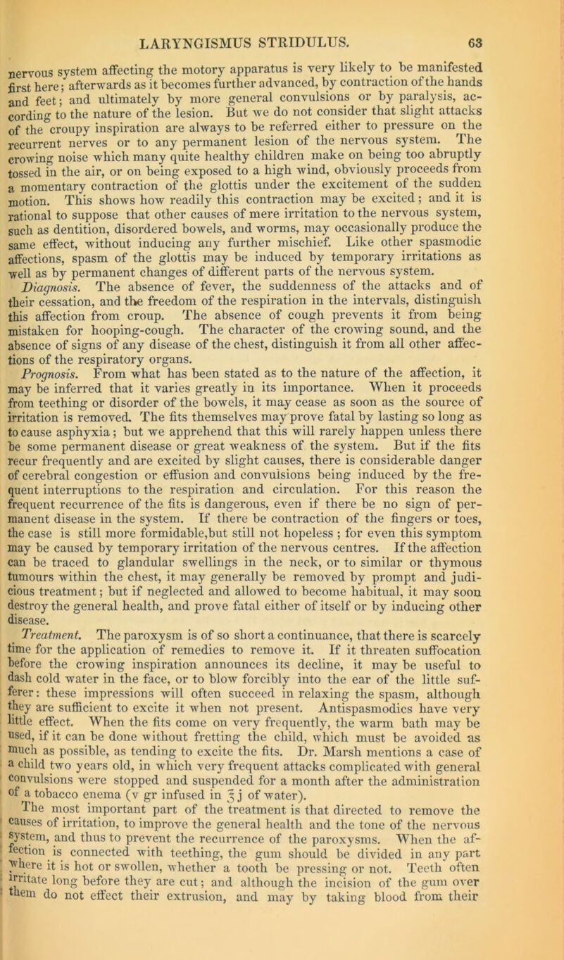 nervous system affecting the motory apparatus is very likely to be manifested first here; afterwards as it becomes further advanced, by contraction of the hands and feet; and ultimately by more general convulsions or by paralysis, ac- cording to the nature of the lesion. But Ave do not consider that slight attacks of the croupy inspiration are always to be referred either to pressure on the recurrent nerves or to any permanent lesion of the nervous system. The crowing noise which many quite healthy children make on being too abruptly tossed in the air, or on being exposed to a high wind, obviously proceeds from a momentary contraction of the glottis under the excitement of the sudden motion. This shoAvs hoAv readily this contraction may be excited; and it is rational to suppose that other causes of mere irritation to the nervous system, such as dentition, disordered bowels, and worms, may occasionally produce the same effect, without inducing any further mischief. Like other spasmodic affections, spasm of the glottis may be induced by temporary irritations as well as by permanent changes of different parts of the nervous system. Diagnosis. The absence of fever, the suddenness of the attacks and of their cessation, and the freedom of the respiration in the intervals, distinguish this affection from croup. The absence of cough prevents it from being mistaken for hooping-cough. The character of the crowing sound, and the absence of signs of any disease of the chest, distinguish it from all other affec- tions of the respiratory organs. Prognosis. From what has been stated as to the nature of the affection, it may be inferred that it varies greatly in its importance. When it proceeds from teething or disorder of the bowels, it may cease as soon as the source of irritation is removed. The fits themselves may prove fatal by lasting so long as to cause asphyxia; but we apprehend that this will rarely happen unless there be some permanent disease or great weakness of the system. But if the fits recur frequently and are excited by slight causes, there is considerable danger of cerebral congestion or effusion and convulsions being induced by the fre- quent interruptions to the respiration and circulation. For this reason the frequent recurrence of the fits is dangerous, eA’^en if there be no sign of per- manent disease in the system. If there be contraction of the fingers or toes, the case is still more formidable,but still not hopeless ; for even this symptom may be caused by temporary irritation of the nervous centres. If the affection can be traced to glandular swellings in the neck, or to similar or thymous tumours within the chest, it may generally be removed by prompt and judi- cious treatment; but if neglected and allowed to become habitual, it may soon destroy the general health, and prove fatal either of itself or by inducing other disease. Treatment. The paroxysm is of so short a continuance, that there is scarcely time for the application of remedies to remove it. If it threaten suffocation before the crowing inspiration announces its decline, it may be useful to dash cold water in the face, or to blow forcibly into the ear of the little suf- ferer : these impressions will often succeed in relaxing the spasm, although they are sufficient to excite it when not present. Antispasmodics have very little effect. When the fits come on very frequently, the warm bath may be used, if it can be done without fretting the child, which must be avoided as much as possible, as tending to excite the fits. Dr. Marsh mentions a case of a child two years old, in which very frequent attacks complicated with general convulsions were stopped and suspended for a month after the administration of a tobacco enema (v gr infused in 3 j of water). The most impoi’tant part of the treatment is that directed to remove the causes of irritation, to improve the general health and the tone of the nervous system, and thus to prevent the recurrence of the paroxysms. When the af- fection is connected with teething, the gum should be divided in any part )vhere it is hot or swollen, Avhether a tooth be pressing or not. Teeth often irritate long before they are cut; and although the incision of the gum over them do not effect their extrusion, and may by taking blood from their