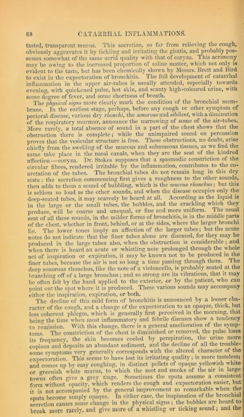 tasted, transparent mucus. This secretion, so fur from relieving the cough, obviously aggravates it by tickling and irritating the glottis, and probably pos- sesses somewhat of the same acrid quality Avith that of coryza. This acrimony may be owing to the increased proportion of saline matter, which not only is evident to the taste, but has been chemically shown by Messrs. Brett and Bird to exist in the expectoration of bronchitis. The full development of catarrhal inflainmation in the upper air-tubes is usually attended, especially towards evening, with quickened pulse, hot skin, and scanty high-coloured urine, wdth some degree of fever, and some shortness of breath. The physical signs more clearly mark the condition of the bronchial mem- brane. In the earliest stage, perhaps, before any cough or other symptoni of pectoral disease, various dry rhonchi, the sonorous aT:\d sibilant, with a diminution of the respiratory murmur, announce the narrowing of some of the air-tubes. More rarely, a total absence of sound in a part of the chest show's that the obstruction there is complete; Avhile the unimpaired sound on percussion proves that the vesicular structure is free. These obstructions, no doubt, arise chiefly from the swelling of the mucous and submucous tissues, as we find the same take place in the nasal canals, Avhen they are the seat of the kindred affection — coryza. Hr. Stokes supposes that a spasmodic constriction of the circular fibres, rendered irritable by the inflammation, contributes to the co- arctation of the tubes. The bronchial tubes do not remain long in this dry state : the secretion commencing first gives a roughness to the other sounds, then adds to them a sound of bubbling, which is the mucous rhonchus; but this is seldom so loud as the other sounds, and Avhen the disease occupies only the ! deep-seated tubes, it may scarcely be heard at all. According as the liquid is in the large or the small tubes, the bubbles, and the crackling which they | produce, will be coarse and unequal, or fine and more uniform. The usual | seat of all these sounds, in the milder forms of bronchitis, is in the middle parts of the chest, wdiether in front, behind, or at the sides, where the larger bronchi lie. The loAver tones imply an affection of the larger tubes; but the acute notes do not indicate that the finer tubes alone are diseased, for they may be produced in the large tubes also, Avhen the obstruction is considerable ; and when there is heard an acute or w'histling note prolonged through the whole act of inspiration or expiration, it may be knowm not to be produced in the finer tubes, because the air is not so long a time passing through them. The deep sonorous rhonchus, like the note of a violoncello, is probably seated at the branching off of a large bronchus; and so strong are its vibrations, that it may be often felt by the hand applied to the exterior, or by the patient, who can point out the spot w'here it is produced. These various sounds may accompany either the inspiration, expiration, or both. The decline of this mild form of bronchitis is announced by n looser cha- racter of the cough, and a change of the expectoration to an opaque, thick, but less coherent phlegm, Avhich is generally first perceived in the morning, that being the time Avhen most inflammatory and febrile diseases sIioav a tenaency to remission. With this change, there is a general amelioration of the symp- toms. The constriction of the chest is diminished or removed, the pulse loses its frequency, the skin becomes cooled by perspiration, the urine more copious and deposits an abundant sediment, and the decline of all the trouble- some symptoms very generally corresponds with the altered character of the expectoration. This seems to have lost its irritating quality; is more tasteless; and comes up by easy coughing, in distinct pellets of opaque yellowish Avhite or greenish white mucus, to which the soot and smoke of the air in large towns often give a grey tinge. Sometimes the sputa assume a consistent form without opacity, Avhich renders the cough and expectoration easier, but it is not accompanied by the general improvement so remarkable when the sputa become simply opaque. In cither case, the inspissation of the bronchial secretion causes some change in the physical signs ; the bubbles are heard to break more rarely, and give more of a whistling or ticking sound; and the