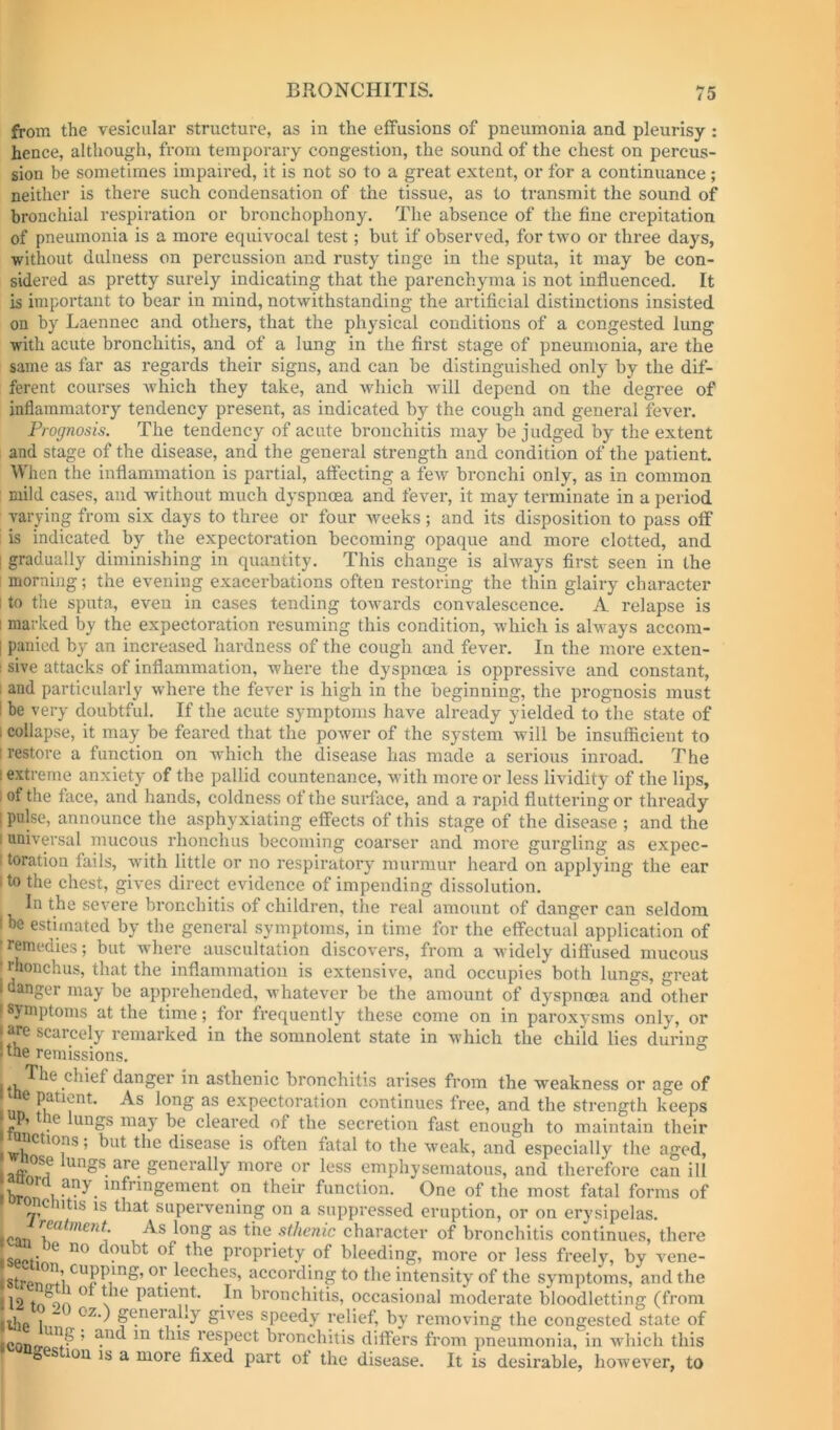 from the vesicular structure, as in the effusions of pneumonia and pleurisy : hence, although, from temporary congestion, the sound of the chest on percus- sion be sometimes impaired, it is not so to a great extent, or for a continuance ; neither is there such condensation of the tissue, as to transmit the sound of bronchial respiration or bronchophony. The absence of the fine crepitation of pneumonia is a more equivocal test; but if observed, for two or three days, without dulness on percussion and rusty tinge in the sputa, it may be con- sidered as pretty surely indicating that the parenchyma is not influenced. It is important to bear in mind, notwithstanding the artificial distinctions insisted on by Laennec and others, that the physical conditions of a congested lung with acute bronchitis, and of a lung in the first stage of pneumonia, are the same as far as regards their signs, and can be distinguished only by the dif- ferent courses which they take, and which will depend on the degree of inflammatory tendency present, as indicated by the congh and general fevei’. Prognosis. The tendency of acute bronchitis may be judged by the extent and stage of the disease, and the general strength and condition of the patient. Wlien the inflammation is partial, affecting a few bi’onchi only, as in common mild cases, and without much dyspnoea and fever, it may terminate in a period varying from six days to three or four weeks ; and its disposition to pass off is indicated by the expectoration becoming opaque and more clotted, and I gradually diminishing in quantity. This change is always first seen in the morning; the evening exacerbations often restoring the thin glairy character 1 to the spnta, even in cases tending torvards convalescence. A relapse is 1 marked by the expectoration resuming this condition, which is always accom- I paiiied by an increased hardness of the cough and fever. In the more exten- ; sive attacks of inflammation, where the dyspnma is oppressive and constant, ; and particularly where the fever is high in the beginning, the prognosis must I be very doubtful. If the acute symptoms have already yielded to the state of I collapse, it may be feared that the power of the system will be insufficient to I restore a function on which the disease has made a serious inroad. The ! extreme anxiety of the pallid countenance, with more or less lividity of the lips, 1 of the face, and hands, coldness of the surface, and a rapid fluttering or thready ! pulse, announce the asphyxiating effects of this stage of the disease ; and the I universal mucous rhonchus becoming coarser and more gurgling as expec- I toration fails, with little or no respiratory murmur heard on applying the ear 1 to the chest, gives direct evidence of impending dissolution. In the severe bronchitis of children, the real amount of danger can seldom I be estimated by the general symptoms, in time for the effectual application of rremedies; but where auscultation discovers, from a widely diffused mucous J rhonchus, that the inflammation is extensive, and occupies both lungs, great I danger may be apprehended, whatever be the amount of dyspnoea and other I symptoms at the time; for frequently these come on in paroxysms only, or I are scarcely remarked in the somnolent state in which the child lies during . the remissions. ^ The chief danger in asthenic bronchitis arises from the weakness or age of nn expectoration continues free, and the strength keeps ifiin may be cleared of the secretion fast enough to maintain their nctions; but the disease is often fatal to the weak, and especially the aged, tings are generally more or less emphysematous, and therefore can ill broru-on their function. One of the most fatal forms of c itis is that supervening on a suppressed eruption, or on erysipelas. ciTi 1^” As long as the sthenic character of bronchitis continues, there sectin propriety of bleeding, more or less freely, by vene- stren Jti leeches, according to the intensity of the symptoms, and the 12 tn^oA ^ \ patient. In bronchitis, occasional moderate bloodletting (from ijjg I “ generally gives speedy relief, by removing the congested state of ^ respect bronchitis differs from pneumonia, in which this I g s ion IS a more fixed part ot the disease. It is desirable, however, to