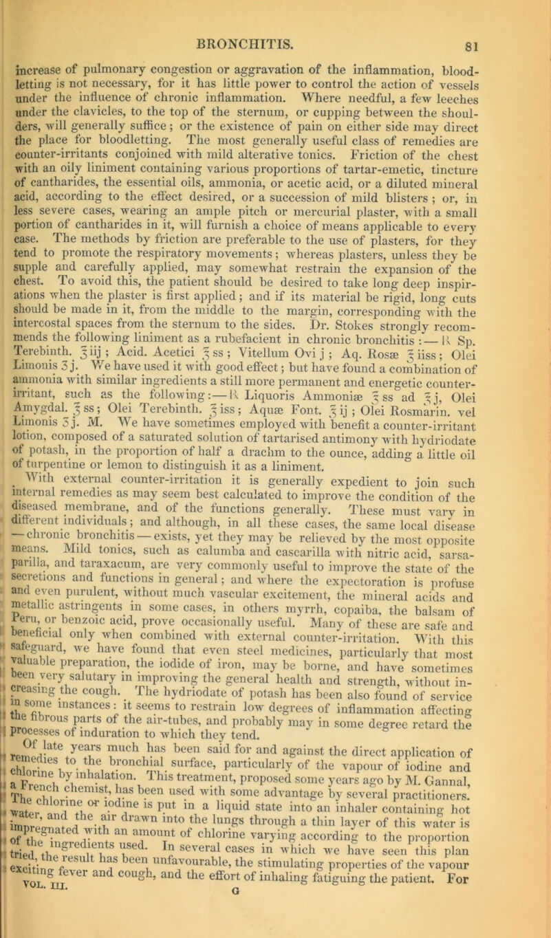 I BRONCHITIS. 81 increase of pulmonary congestion or aggravation of the inflammation, blood- letting is not necessary, for it has little power to control the action of vessels under the influence of chronic inflammation. Where needful, a few leeches under the clavicles, to the top of the sternum, or cupping between the shoul- ders, will generally suflice; or the existence of pain on either side may direct the place for bloodletting. The most generally useful class of remedies are counter-irritants conjoined with mild alterative tonics. Friction of the chest with an oily liniment containing various proportions of tartar-emetic, tincture of cantharides, the essential oils, ammonia, or acetic acid, or a diluted mineral acid, according to the eft'ect desired, or a succession of mild blisters ; or, in less severe cases, wearing an ample pitch or mercurial plaster, with a small portion of cantharides in it, will furnish a choice of means applicable to every case. The methods by friction are preferable to the use of plasters, for they tend to promote the respiratory movements; whereas plasters, unless they be supple and carefully applied, may somewhat restrain the expansion of the chest. To avoid this, the patient should be desired to take long deep inspir- ations when the plaster is first applied; and if its material be rigid, long cuts should be made in it, from the middle to the margin, corresponding with the intercostal spaces from the sternum to the sides. Dr. Stokes strongly recom- mends the following liniment as a rubefacient in chronic bronchitis ;— K Sp. Terebinth.^ 3 J 5 -^.cid. Acetici % ss ; Vitellum Ovi j ; Aq. Rosse ^ iiss ; Olei Limouis 3 j. V/e have used it with good effect; but have found a combination of aminonia with similar ingredients a still more permanent and energetic counter- in-itant, simh as the following;—li Liquoris Ammonise ss ad ^j, Olei Amygdal. 3 ss; Olei Terebinth. ^ iss; Aquae Font. 3 ij ; Olei Rosmarin. vel Limonis 3 j. M. We have sometimes employed with benefit a counter-irritant lotion, composed of a saturated solution of tartarised antimony with hydriodate of potash, in the proportion of half a drachm to the ounce, adding a little oil of turpentine or lemon to distinguish it as a liniment. _ With external counter-irritation it is generally expedient to join such internal remedies as may seem best calculated to improve the condition of the diseased membrane, and of the functions generally. These must vary in ditterent individuals; and although, in all these cases, the same local disease — chronic bronchitis — exists, yet they may be relieved by the most opposite means. Mild tomes, such as calumba and cascarilla with nitric acid, sarsa- parilla, and taraxacum, are very commonly useful to improve the state of the secretions and functions in general; and where the expectoration is profuse and even purulent, Avithout much vascular excitement, the mineral acids and metallic astringents in some cases, in others myrrh, copaiba, the balsam of ^eru or benzoic acid, prove occasionally useful. Many of these are safe and Denehcial only when combined with external counter-irritation. With this sateguard, we have found that even steel medicines, particularly that most valuable preparation, the iodide of iron, may be borne, and have sometimes been very salutary in improving the general health and strength, without in- ; creasing the cough. The hydriodate of potash has been also found of service instances: it seems to restrain low degrees of inflammation affecting I the fibrous parts of the air-tubes, and probably may in some degree retard the 1 processes of induration to which they tend. ° I much has been said for and against the direct application of particularly of the vapour of iodine and ii a ^ treatment, proposed some years ago by M. Gannal, i Thl chemist, has been used with some advantage by several practitioners. containing hot i imTrl’cA? i -tu ^ this water is according to the proportion Se th ^ u 1 ' '' hinh we have seen this plan 1 Scitiio. /® f been unfavourable, the stimulating properties of the vapour [1 excuing fever and cough, and the effort of inhaling fatiguing the patient. For ■ ■Ci'l G