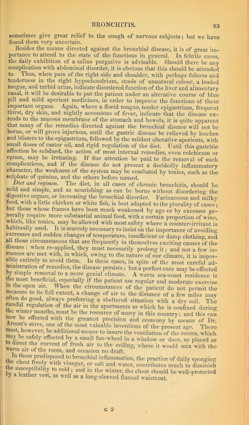 sometimes give great relief to the cough of nervous subjects; but we have found them very uncertain. Besides the means directed against the broncliial disease, it is of great im- portance to attend to the state of the functions in general. In febrile cases, the daily exhibition of a saline purgative is advisable. Should there be any complication with abdominal disorder, it is obvious that this should be attended to. Thus, when pain of the right side and shoulder, Avith perhaps fulness and tenderness in the right hypochondrium, stools of unnatural colour, a loaded tongue, and tui’bid urine, indicate disordered function of the liver and alimentary canal, it will be desirable to put the patient under an alterative course of blue pill and mild aperient medicines, in order to improve the functions of these inaportant organs. Again, where a florid tongue, tender epigastrium, frequent thirst, dry skin, and nightly accessions of fever, indicate that the disease ex- tends to the mucous membrane of the stomach and bowels, it is quite apparent that many of the remedies directed against the bronchial disease will not be borne, or will provm injurious, until the gastric disease be relieved by leeches and blisters to the epigastrium, followed by the mildest alterative aperients, with small doses of castor oil, and rigid regulation of the diet. Until this gastritic affection be subdued, the action of most internal remedies, even colchicum or opium, may be irritating. If due attention be paid to the removal of such complications, and if the disease do not present a decidedly inflammatory character, the weakness of the system may be combated by tonics, such as the sulphate of quinine, and the others before named. Diet ctnd^ vegwien. The diet, in all cases of chronic bronchitis, should be- mild and simple, and as nourishing as can be borne without disordering the digestive organs, or increasing the bronchial disorder. Farinaceous and milky food, with a little chicken or white flsh, is best adapted to the plurality of cases; but those whose frames have been much weakened by age or by excesses ge- neially require more substantial animal food, with a certain proportion of Avine, which, like tonics, may bealloAved Avith most safety where a counter-irritant is habitually used. It is scarcely necessary to insist on the importance of avoiding extremes and sudden changes of temperature, insufficient or damp clothing, and all those circumstances that are frequently in themselA''es exciting causes of the disease : when re-applied, they must necesarily prolong it; and not a feAV in- stances are met with, in which, owing to the nature of our climate, it is impos- sible entirely to avoid them. In these cases, in spite of the most careful ad- ministration of remedies, the disease persists ; but a perfect cure may be effected by simple removal to a more genial climate. A warm sea-coast residence is the most beneflcial, especially if the patient use regular and moderate exercise in the open air. When the circumstances of the patient do not permit the measure to its full extent, a change of air to the distance of a fcAv miles may otten do good, always preferring a sheltered situation Avith a drv soil. The caretul regulation of the air in the apartments ui which he is confined during t^he Avmter months, must be the resource of many in this country; and this can now be effected with the greatest precision and economy by means of Dr. Arnott s stove, one of the most valuable inventions of the present age. There must, owever, ^ additional means to insure the ventilation of the rooms, which ® ^ ^ effected by a small fan-Avheel in a AvindoAv or door, so placed as Avar!*^^- f'-esh air to the ceiling, Avhere it would mix with the Avarm air of the room, and occasion no draft. bronchial inflammation, the practice of daily sponging thp ^'inegar, or salt and Avater, contributes much to diminish bv n t n’ winter, the chest should be weU-protected by a leather vest, as well as a long-sleeved flannel waistcoat.