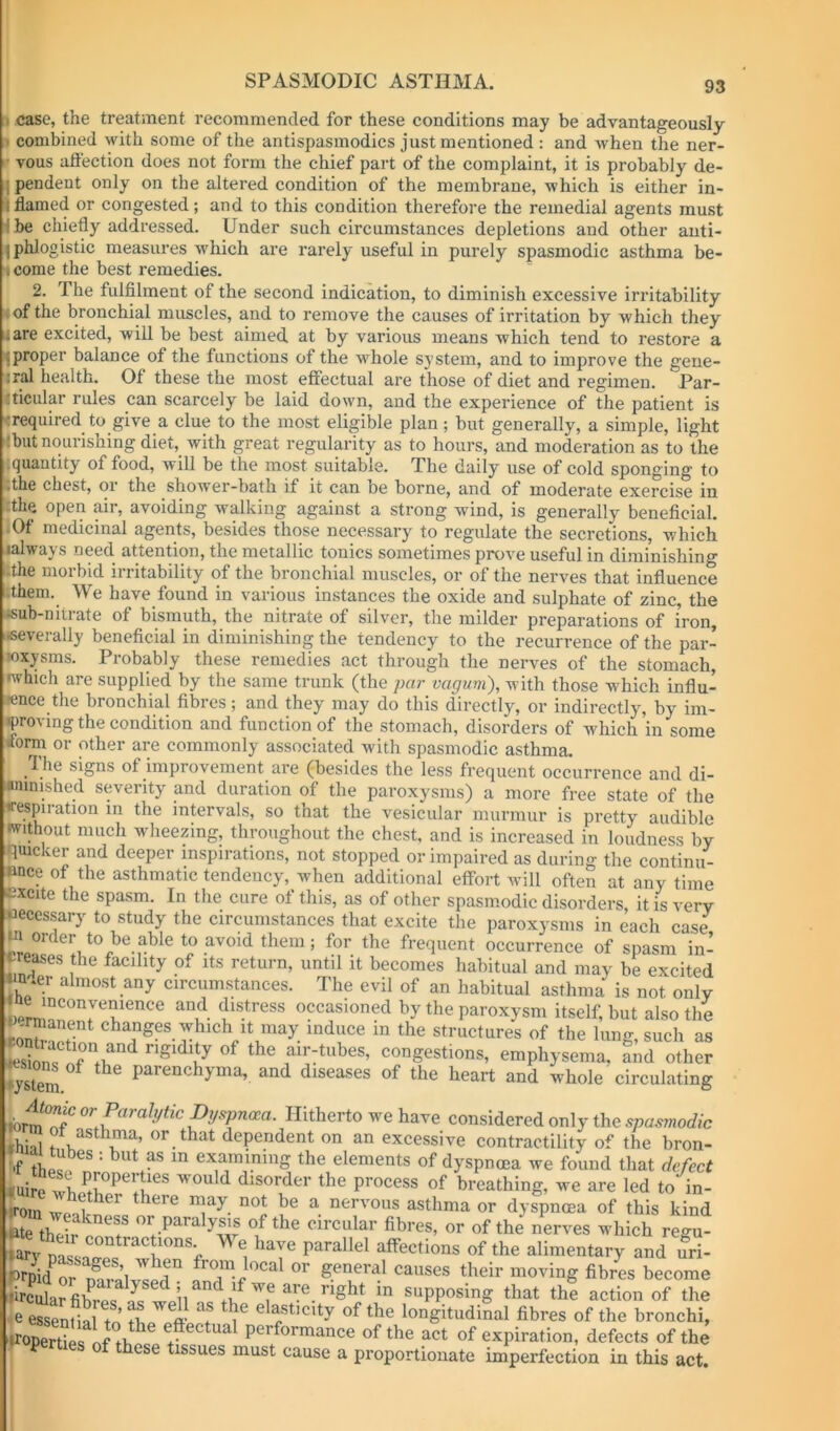 case, the treatment recommended for these conditions may be advantageously combined with some of the antispasmodics just mentioned : and when the ner- vous afl'ection does not form the chief part of the complaint, it is probably de- pendent only on the altered condition of the membrane, which is either in- flamed or congested; and to this condition therefore the remedial agents must be chiefly addressed. Under such circumstances depletions and other auti- 1 phlogistic measures which are rarely useful in purely spasmodic asthma be- come the best remedies. 2. The fulfilment of the second indication, to diminish excessive irritability of the bronchial muscles, and to remove the causes of irritation by which they are excited, will be best aimed, at by various means which tend to restore a proper balance of the functions of the whole system, and to improve the gene- :ral health. Of these the most effectual are those of diet and regimen. Par- :ticular rules can scarcely be laid down, and the experience of the patient is (required to give a clue to the most eligible plan; but generally, a simple, light :but nourishing diet, with great regularity as to hours, and moderation as to the .quantity of food, will be the most suitable. The daily use of cold sponging to :the chest, or the shower-bath if it can be borne, and of moderate exercise in :the open mr, avoiding walking against a strong wind, is generally beneficial. .Of medicinal agents, besides those necessary to regulate the secretions, which lalways need attention, the metallic tonics sometimes prove useful in diminishing .the morbid irritability of the bronchial muscles, or of the nerves that influence .them. We have found in various instances the oxide and sulphate of zinc, the isub-nitrate of bismuth, the nitrate of silver, the milder preparations of iron, •severally beneficial in diminishing the tendency to the recurrence of the par- wxysms. Probably these remedies act through the nerves of the stomach, which are supplied by the same trunk (the par vagum), with those which influ- ence the bronchial fibres ; and they may do this directly, or indirectly, by im- proving the condition and function of the stomach, disorders of which in some itorm or other are commonly associated with spasmodic asthma. The signs of improvement are (besides the less frequent occurrence and di- •ninished severity and duration of the paroxysms) a more free state of the irespiration in the intervals, so that the vesicular murmur is pretty audible without much wheezing, throughout the chest, and is increased in loudness by quicker and deeper inspirations, not stopped or impaired as during the continu- ence of the asthmatic tendency, when additional effort will often at any time excite the spasm. In the cure of this, as of other spasmodic disorders, it is very «eces.sary to study the circumstances that excite the paroxysms in each case w order to be able to avoid them; for the frequent occurrence of spasm in- creases the facility of its return, until it becomes habitual and may be excited «n *er almost any circumstances. The evil of an habitual asthma is not only occasioned by the paroxysm itself, but also the f changes which It may induce in the structures of the lung, such as Sn? air-tubes, congestions, emphysema, and other wstem ^ parenchyma, and diseases of the heart and whole circulating or Hitherto we have considered only the spasmodic fhi^ ®\^®thma, or that dependent on an excessive contractility of the bron- •f examining the elements of dyspnoea we found that defect kuire wli '«'Ould disorder the process of breathing, we are led to in- tom ^ nervous asthma or dyspnoea of this kind etc their or paraly^s of the circular fibres, or of the nerves which regu- Tary n^n ^ «Pthe alimentary and uri- trpid^r f jccal or general causes their moving fibrL become trct fib?e?.^f ®PP««“g that thf action of the ■e essential to elasticity of the longitudinal fibres of the bronchi, properties performance of the act of expiration, defects of the P of these tissues must cause a proportionate imperfection in this act.