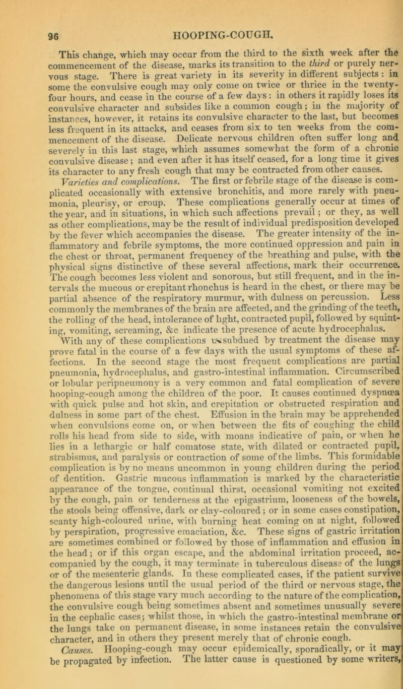 This change, which may occur from the third to the sixth week after the commencement of the disease, marks its transition to the third or purely ner- vous stage. There is great variety in its severity in different subjects : in some the convulsive cough may only come on twice or thrice in the twenty- four hours, and cease in the course of a few days; in others it rapidly loses its convulsive character and subsides like a common cough; in the majority of instances, however, it retains its convulsive character to the last, but becomes less frequent in its attacks, and ceases from six to ten weeks from the com- mencement of the disease. Delicate nervous children often suffer long and severely in this last stage, which assumes somewhat the form of a chronic convulsive disease; and even after it has itself ceased, for a long time it gives its character to any fresh cough that may be contracted from other causes. Varieties and complications. The first or febrile stage of the disease is com- plicated occasionally with extensive bronchitis, and more rarely with pneu- monia, pleurisy, or croup. 7’hese complications generally occur at times of the year, and in situations, in which such affections prevail; or they, as well as other com]dications, may be the result of individual predisposition developed by the fever which accompanies the disease. The greater intensity of the in- flammatory and febrile symptoms, the more continued oppression and pain in the chest or throat, permanent frequency of the breathing and pulse, with the physical signs distinctive of these several affections, mark their occurrence. The cough becomes less violent and sonorous, but still frequent, and in the in- tervals the mucous or crepitant rhonchus is heard in the chest, or there may be partial absence of the respiratory murmur, with dulness on percussion. Less commonly the membranes of the brain are affected, and the grinding of the teeth,' the rolling of the head, intolerance of light, contracted pupil, followed by squint- ing, vomiting, screaming, &c indicate the presence of acute hydrocephalus. With any of these complications subdued by treatment the disease may prove fatal in the course of a few days with the usual symptoms of these af- fections. In the second stage the most frequent complications are partial pneumonia, hydrocephalus, and gastro-intestinal inflammation. Circumscribed or lobular peripneumony is a very common and fatal complication of severe hooping-cough among the children of the poor. It causes continued dyspnoea with quick pulse and hot skin, and crepitation or obstructed respiration and dulness in some part of the chest. Effusion in the brain may be apprehended when convulsions come on, or when between the fits of coughing the child rolls his head from side to side, with moans indicative of jiain, or when he lies in a lethargic or half comatose state, with dilated or contracted pupil, strabismus, and paralysis or contraction of some of the limbs. This formidable complication is by no means uncommon in young children during the period of dentition. Gastric mucous inflammation is marked by the characteristic appearance of the tongue, continual thirst, occasional vomiting not excited by the cough, pain or tenderness at the epigastrium, looseness of the bowels, the stools being offensive, dark or clay-coloured; or in some cases constipation, scanty high-coloured urine, with burning heat coming on at night, followed by perspiration, progressive emaciation, &c. These signs of gastric irritation are sometimes combined or followed by those of inflammation and effusion in the head; or if this organ escape, and the abdominal irritation proceed, ac- companied by the cough, it may terminate in tuberculous disease of the lungs or of the mesenteric glands. In these complicated cases, if the patient survive the dangerous lesions until the usual period of the third or nervous stage, the phenomena of this stage vary much according to the nature of the complication, the convulsive cough being sometimes absent and sometimes unusually severe in the cephalic cases; whilst those, in which the gastro-intestinal membrane or the lungs take on permanent disease, in some instances retain the convulsive character, and in others they present merely that of chronic cough. Causes. Hooping-cough may occur epidemically, sporadically, or it may be propagated by infection. The latter cause is questioned by some writers,