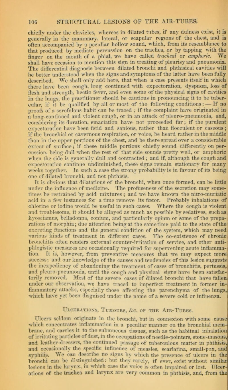 chiefly under the clavicles, whereas in dilated tubes, if any dulness exist, it is generally in the mammary, lateral, or scapular regions of the chest, and is often accompanied by a peculiar hollow sound, which, from its resemblance to that produced by mediate percussion on the trachea, or by tapping with the finger on the mouth of a phial, we have called tracheal or amphoric. We shall have occasion to mention this sign in treating of pleurisy and pneumonia. The diffei’ential diagnosis between dilated bronchi and phthisical cavities will be belter understood when the signs and symptoms of the latter have been fully described. We shall only add here, that when a case presents itself in which there have been cough, long continued with expectoration, dyspnoea, loss of flesh and strength, hectic fever, and even some of the physical signs of cavities in the lungs, the practitioner should be cautious in pronouncing it to be tuber- cular, if it be qualified by all or most of the following conditions : — If no proofs of a scrofulous habit can be traced ; if the complaint have originated in a long-continued and violent cough, or in an attack of plenro-pneumonia, and, considering its duration, emaciation have not proceeded far; if the purulent expectoration have been fetid and sanious, rather than flocculent or caseous ; if the bronchial or cavernous respiration, or voice, be heard rather in the middle than in the upper portions of the chest, and be there spread over a considerable extent of surface; if these middle portions chiefly sound differently on per- cussion, being dull when the rest of that side sounds pretty well, or amphoric when the side is generally dull and contracted ; and if, although the cough and expectoration continue undiminished, these signs remain stationary for many weeks together. In such a case the strong probability is in favmur of its being, one of dilated bronchi, and not phthisis. It is obvious that dilatations of the bronchi, when once formed, can be little j under the influence of medicine. The profuseness of the secretion may some- i times be restrained by acid mixtures ; and we have knowm the nitro-muriatic | acid in a few instances for a time remove its foetor. Pi’obably inhalations of chlorine or iodine would be useful in such cases. Where the cough is violent | and troublesome, it should be allayed as much as possible by sedatives, such as | hyosciamus, belladonna, conium, and particularly opium or some of the prepa-1 rations of morphia; due attention being at the same time paid to the state of the excreting functions and the general condition of the system, which may need various kinds of treatment in different cases. The co-existence of chronic bronchitis often renders external counter-irritation of service, and other anti- phlogistic measures are occasionally required for supervening acute inflamma- tion. It is, however, fi’om preventive measures that we may expect more success; and our knowledge of the causes and tendencies of this lesion suggests the inexpediency of abandoning the treatment of cases of bronchitis, pertussis, and pleuro-pneumonia, until the cough and physical signs have been satisfac- torily removed. Most of the severe cases of dilated bronchi that have fallen under our observation, we have traced to imperfect treatment in former in- flammatory attacks, especially those affecting the parenchyma of the lungs, which have yet been disguised under the name of a severe cold or influenza. Ulcerations, Tumours, &c. of the Air-Tubes. Ulcers seldom originate in the bronchi, but in connexion Avith some cause which concentrates inflammation in a peculiar manner on the bronchial mem- brane, and carries it to the submucous tissues, such as the habitual inhalation of irritating particles of du.st, in the occupations of needle-pointers, stone-masons, and leather-dressers, the continued passage of tuberculous matter in phthisis, and occasionally the specific influence of measles, scarlatina, small-pox, and syphilis. We can describe no signs by which the presence of ulcers in the bronchi can be distinguished: but they rarely, if ever, exist Avithout similar lesions in the larynx, in which case the voice is often impaired or lost. Ulcer- ations of the trachea and larynx are very common in phthisis, and, from the