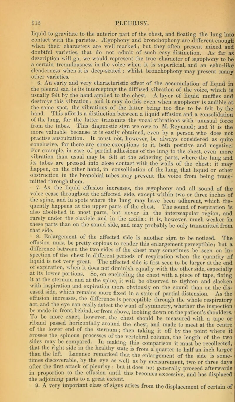 liquid to gravitate to the anterior part of the chest, and floating the lung into ■contact Avith the parietes. .^Lgophony and bronchophony are different enough Avhen tlieir characters are well marked; but they often present mixed and doubtful varieties, that do not admit of such easy distinction. As far as description will go, we would represent the true character of mgophony to be a certain tremulousness in the voice Avhen it is superficial, and an echo-like slend'nmess Avhen it is deep-seated ; Avhilst bronchophony may present many ■other varieties. 6. An early and very characteristic effect of the accumulation of liquid in the pleural sac, is its intercepting the diffused vibration of the voice, which is usually felt by the hand applied to the chest. A layer of liquid muffles and destroys this vibration ; and it may do this even when segophony is audible at the same spot, the vibrations of the latter being too fine to be felt by the hand. This affords a distinction between a liquid effusion and a consolidation of the lung, for the latter transmits the vocal vibrations with unusual force from the tubes. This diagnostic sign we OAve to M. Reynaud; and It is the more valuable because it is easily obtained, even by a person Avho does not practise auscultation. It must not, hoAvever, be always considered as quite conclusive, for there are some exceptions to it, both positive and negatiA'e. Eor example, in case of partial adhesions of the lung to the chest, even more vibration than usual may be felt at the adhering parts, Avhere the lung and its tubes are pressed into close contact with the walls of the chest: it may happen, on the other hand, in consolidation of the lung, that liquid or other obstruction in the bronchial tubes may prevent the voice from being trans- mitted through them. 7. As the liquid effusion increases, the segophony and all sound of the voice cease throughout the affected side, except Avithin tAvo or three inches of the spine, and in spots Avhere the lung may haA’e been adherent, Avhich fre- quently happens at the upper parts of the chest. The sound of respiration Is also abolished in most parts, but never in the interscapular region, and rarely under the clavicle and in the axilla; it is, however, much Aveaker In these parts than on the sound side, and may probably be only transmitted from that side. 8. Enlargement of the affected side is another sign to be noticed. The effusion must be pretty copious to render this enlargement perceptible; but a difference betAveen the two sides of the chest may sometimes be seen on in- i spection of the chest in different periods of respiration Avhen the quantity of liquid is not very great. The affected side is first seen to be larger at the end ' of expiration, when it does not diminish equally Avith the other side, especially at its loAver portions. So, on encircling the chest with a piece of tape, fixing it at the sternum and at the spine, it Avill be observed to tighten and slacken ! with inspiration and expiration more obviously on the sound than on the dis- eased side, which remains more fixed in a state of partial distension. As the effusion increases, the difference is perceptible through the Avhole respiratory act, and the eye can easily detect the Avant of symmetry, Avhether the inspection be made in front, behind, or from above, looking doAvn on the patient’s shoulders. To be more exact, however, the chest should be measured Avith a tape or riband passed horizontally around the chest, and made to meet at the centre of the loAver end of the sternum ; then taking it off by the point AA'here it crosses the spinous processes of the vertebral column, the length of the tAvo sides may be compared. In making this comparison it must be recollected, that the right side in the healthy state is from a quarter to half an inch larger than the left. Lacnnec remarked that the enlargement of the side is some- times discoA^erable, by the eye as Avell as by measurement, two or three days after the first attack of pleurisy : but it does not generally proceed afterAA’ards in proportion to the effusion until this becomes excessive, and has displaced the adjoining parts to a great extent. 9. A very important class of signs arises from the displacement of certain of