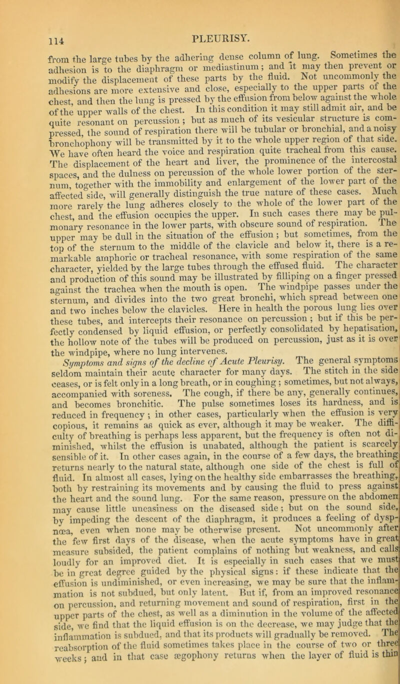 from the large tubes by the adhering dense column of lung. Sometimes the adhesion is to the diaphragm or mediastinum; and it may then prevent or modify the displacement of these parts by the fluid. Not uncommonly the adhesions are more extensive and close, especially to the upper parts of the chest and then the lung is pressed by the effusion from below against the whole of the upper walls of the chest. In this condition it may still admit air, and be quite resonant on percussion ; but as much of its vesicular structure is com- pressed the sound of respiration there will be tubular or bronchial, and a noisy bronchophony will be transmitted by it to the whole upper region of that side. We have often heard the voice and resjiiration quite tracheal from this cause. The displacement of the heart and liver, the prominence of the intercostal spaces, and the dulness on percussion of the whole lower portion of the ster- num, to«-ether with the immobility and enlargement of the lower part of the afi'ec'ted'sidc, will generally distinguish the true nature of these cases. Much more rarely the lung adheres closely to the whole of the lower part of the chest, and the effusion occupies the upper. In such cases there may be pul- monary resonance in the lower parts, with obscure sound of respiiation. The upper may be dull in the situation of the effusion ; but sometimes, from the top of the sternum to the middle of the clavicle and below it, there is a re- markable amphoric or tracheal resonance, v/ith some respiration of the same character, yielded by the large tubes through the effused fluid. The character and production of this sound may be illustrated by filliping on a finger pressed against the trachea when the mouth is open. The windpipe passes under the sternum, and divides into the two great bronchi, which spread between one and two inches below the clavicles. Here in health the porous lung^ lies over' these tubes, and intercepts their resonance on percussion ; but if this be per- ■ fectly condensed by liquid effusion, or perfectly consolidated by hepatisation,' the hollow note of the tubes will be produced on percussion, just as it is over' the windpipe, where no lung intervenes. Symptoms and signs of the decline of Acute Pleurisy. The general symptoms seldom maintain their acute character for many days. The stitch in the sidei ceases, or is felt only in a long breath, or in coughing ; sometimes, but not always, i accompanied with soreness. The cough, if there be any, generally continues, and becomes bronchitic. The pulse sometimes loses its hardness, and is reduced in frequency in other cases, particularly when the effusion is very copious, it remains as quick as ever, although it may be weaker. The diffi- culty of breathing is perhaps less apparent, but the frequency is often not di- minished, whilst the effusion is unabated, although the patient is scarcely sensible of it. In other cases again, in the course of a few days, the breathing returns nearly to the natural state, although one side of the chest is full of fluid. In almost all cases, lying on the healthy side embarrasses the breathing, both by restraining its movements and by causing the fluid to press against the heart and the sound lung. For the same reason, pressure on the abdomen may cause little uneasiness on the diseased side; but on the sound side, by impeding the descent of the diaphragm, it produces a feeling of dysp- noea, even when none may be otherwise present. Not uncommonly after the few first days of the disease, when the acute symptoms have in great measure subsided, the patient complains of nothing but weakness, and calls loudly for an improved diet. It is especially in such cases that we must be in great degree guided by the physical signs: if these indicate that the effusion is undiminished, or even increasing, we may be sure that the inflam- mation is not subdued, but only latent. But if, from an improved resonance on percussion, and returning movement and sound of respiration, first in the upper parts of the chest, as well as a diminution in the volume of the affected side, w^e find that the liquid effusion is on the decrease, we may judge that the inflammation is subdued, and that its products will gradually be removed. The reabsorption of the fluid sometimes takes place iti the course of two or three weeks; and in tliat case segophony returns when the layer of fluid is thin