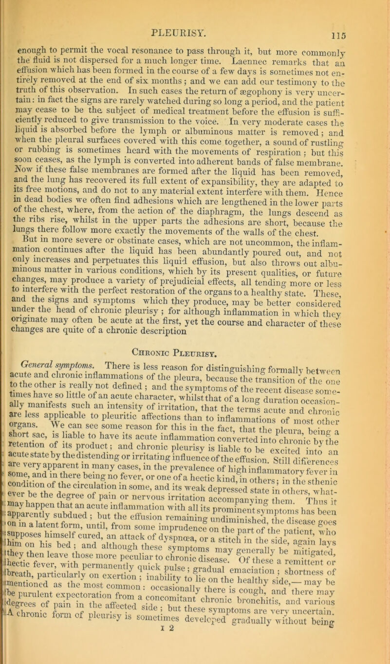 enough to permit the vocal resonance to pass through it, but more commonly the fluid is not dispersed for a much longer time. Laennec remarks that an effusion which has been formed in the course of a few days is sometimes not en- tirely removed at the_ end of six months ; and we can add our testimony to the truth of this observation. In such cases the return of aegophony is very uncer- tain : in fact the signs are rarely watched during so long a period, and the patient may cease to be the subject of medical treatment before the effusion is sufh- ciently reduced to give transmission to the voice. In very moderate cases the liquid is absorbed before the lymph or albuminous matter is removed; and when the pleural surfaces covered with this come together, a sound of rustling or rubbing is sometimes heard with the movements of respiration ; but this soon ceases, as the lymph is converted into adherent bands of false membrane. Now if these false membranes are formed after the liquid has been removed,' pd the lung has recovered its full extent of expansibility, they are adapted to its free motions, and do not to any material extent interfere with them. Hence in dead bodies we often find adhesions which are lengthened in the lower parts of the chest, where, from the action of the diaphragm, the lungs descend as the ribs rise, whilst in the upper parts the adhesions are short, because the lungs there follow more exactly the movements of the walls of the chest. But in more severe or obstinate cases, which are not uncommon, the inflam- mation continues after the liquid has been abundantly poured out and not only increases and perpetuates this liquid effusion, but also throws out albu- minous matter in various conditions, which by its present qualities, or future changes, may produce a variety of prejudicial effects, all tending more or less to interfere with the perfect restoration of the organs to a healthy state. These and the signs and symptoms which they produce, may be better considered under the head of chronic pleurisy ; for although inflammation in which they originate may often be acute at the first, yet the course and character of thc4 cnanges are quite of a chronic description Chronic Pleurisy. General mjmptoms. There is less reason for distinguishing formally between because the transition of the one to the other is really not defined ; and the symptoms of the recent disease some- times have so little of an acute character, whilst that of a long duration occasion ally manifests such an intensity of irritation, that the terms acute and clirZo reason for this in the fact, that the pleura beintr a hort sac, is liable to have its acute inflammation converted into^chronic bvthe retention of its product ; and chronic pleurisy is liable to be excited into an acute state by the distending or irritating influence of the effusion. Still difierencfas are very apparent in many cases, in the prevalence of high inflammatory fever in Sv being no fever, or one of a hectic kind,1n others; in the sthenic ever b^hfAe^'^ofdepressed state in others, what- ever be the degree of pain or nervous irritation accornnanvimr tlmm it fcSSr has C ^mentioned as the most comCn^ o^^^^^ side,-may be the purulent expectoration from a concomitant^rbrn^^'tbere may degrees of pain in the affected <=ide but thp«? i bronchitis, and various -A chronic fnnn nf nlciir:.;,. ’• symptoms are very uncertain. P y >.onietim^s developed gradually without being