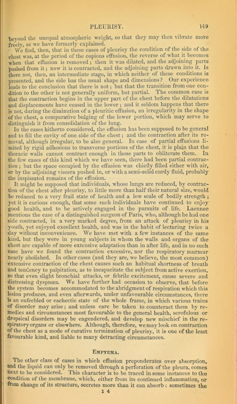 beyond the unequal atmospheric weight, so that they may then vibrate more freely, as we have fonnerly explained. We find, then, that in these cases of pleurisy the condition of the side of the chest was, at the period of the copious effusion, the reverse of what it becomes when that effusion is removed ; then it was dilated, and the adjoining parts pushed from it; now it is contracted, and the adjoining parts (brawn into it. Is there not, then, an intermediate stage, in which neither of these conditions is pi’esented, and the side has the usual shape and dimensions ? Our experience leads to the conclusion that there is not; but that the transition fi-om one con- dition to the other is not generally uniform, but partial. The common case is that the contraction begins in the upper part of the chest before the dilatations and displacements have ceased in the lower; and it seldom happens that there is not, during the diminution of a pleuritic effusion, an irregularity in the shape of the chest, a comparative bulging of the lower portion, which may serve to ■distinguish it from consolidation of the lung. In the cases hitherto considered, the effusion has been supposed to be general and to fill the cavity of one side of the chest; and the contraction after its re- moval, although irregular, to be also general. In case of partial effusions li- mited by rigid adhesions to transverse portions of the chest, it is plain that the thoracic walls cannot contract enough in those parts to obliterate them. In the few cases of this kind which we have seen, there had been partial contrac- tion ; but the space occupied by the effusion was chiefly filled either wuth air, or by the adjoining viscera pushed in, or with a semi-solid curdy fluid, probably the inspissated remains of the effusion. It might be supposed that individuals, whose lungs are reduced, by contrac- tion of the chest after pleurisy, to little more than half their natural size, would be reduced to a very frail state of health and a low scale of bodily strength ; yet it is curious enough, that some such individuals have continued to enjoy good health, and to be actively engaged in the pursuits of life. Laennec mentions the case of a distinguished surgeon of Paris, who, although he had one side contracted, in a very marked degree, from an attack of pleurisy in his youth, yet enjoyed excellent health, and was in the habit of lecturing twice a day without inconvenience. We have met with a few instances of the same kind, but they were in young subjects in whom the walls and organs of the chest are capable of more extensive adaptation than in after life, and in no such case have we found the contraction excessive, nor the respiratory murmur nearly abolished. In other cases (and they are, we believe, the most common) extensive contraction of the chest causes such an habitual shortness of breath and tendency to palpitation, as to incapacitate the subject from active exertion, so that even slight bronchial attacks, or febrile excitement, cause severe and distressing dyspnoea. We have further had occasion to observe, that before the system becomes accommodated to the abridgment of respiration which this lesion produces, and even afterwards, under unfavourable circumstances, there is an enfeebled or cachectic state of the whole frame, in which various trains of disorder may arise; and unless care be taken to counteract them by re- medies and circumstances most favourable to the general health, scrofulous or dropsical disorders may be engendered, and develop new mischief in the re- spiratory organs or elsewhere. Although, therefore, we may look on contraction of the chest as a mode of curative termination of pleurisy, it is one of the least favourable kind, and liable to many detracting circumstances. Empyema. The other class of cases in which effusion preponderates over absorption, and the liquid can only be removed through a perforation of the pleura, comes next to be considered. This character is to be traced in some instances to the condition of the membrane, which, either from its continued inflammation, or from change of its structure, secretes more than it can absorb ; sometimes the