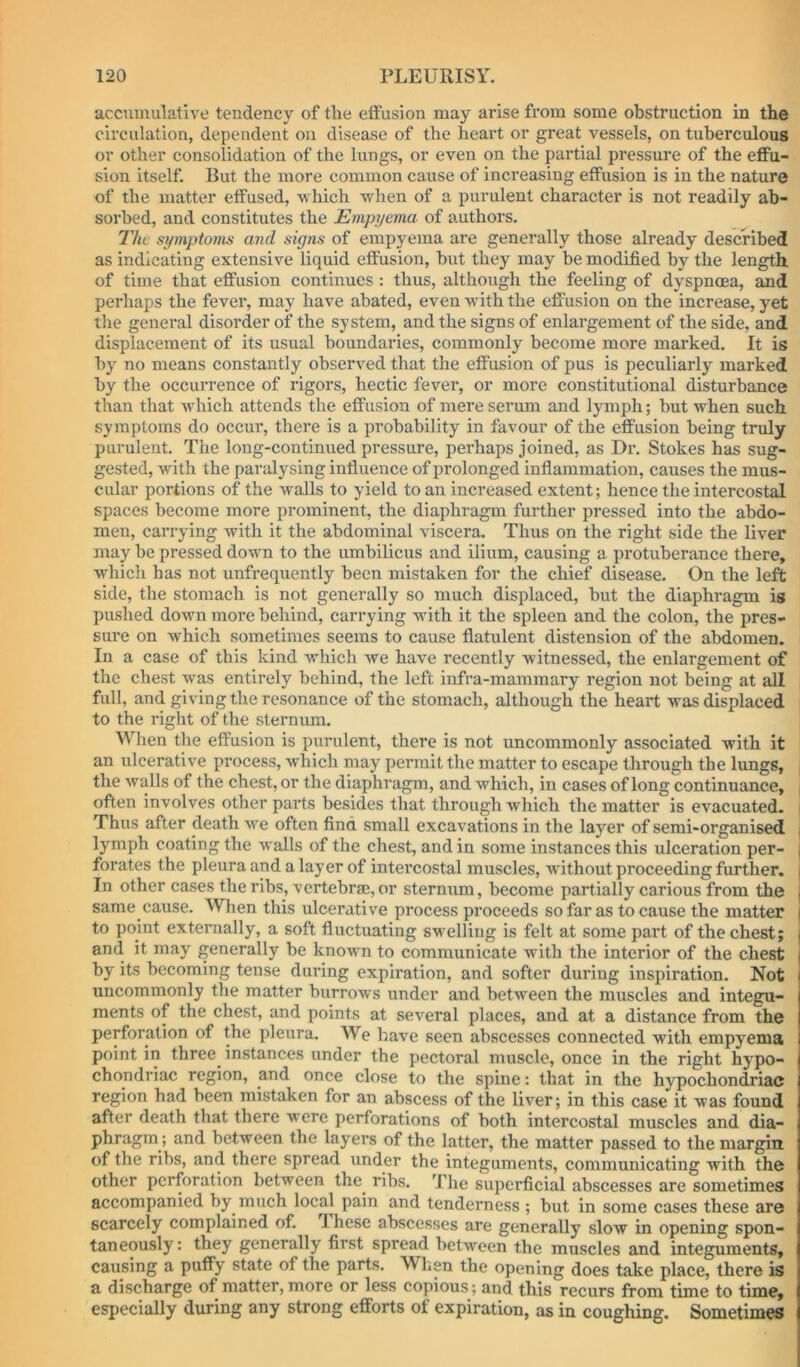 accumulative tendency of the effusion may arise from some obstruction in the circulation, dependent on disease of the heart or great vessels, on tuberculous or other consolidation of the lungs, or even on the partial pressure of the effu- sion itself. But the more common cause of increasing effusion is in the nature of the matter effused, -w hich when of a purulent character is not readily ab- sorbed, and constitutes the Empyema of authors. Tin symptoms and signs of empyema are generally those already described as indicating extensive liquid effusion, hut they may be modified by the length of time that effusion continues: thus, although the feeling of dyspnoea, and perhaps the fever, may have abated, even with the effusion on the increase, yet the general disorder of the system, and the signs of enlargement of the side, and displacement of its usual boundaries, commonly become more marked. It is by no means constantly observed that the effusion of pus is peculiarly marked by the occurrence of rigors, hectic fever, or more constitutional disturbance than that Avhich attends the effusion of mere serum and lymph; but when such symptoms do occui*, there is a probability in favour of the effusion being truly purulent. The long-continued pressure, perhaps joined, as Dr. Stokes has sug- gested, with the paralysing influence of prolonged inflammation, causes the mus- cular portions of the walls to yield to an increased extent; hence the intercostal spaces become more prominent, the diaphragm further pressed into the abdo- men, carrying with it the abdominal viscera. Thus on the right side the liver may be pressed down to the umbilicus and ilium, causing a protuberance there, which has not unfrequently been mistaken for the chief disease. On the left side, the stomach is not generally so much displaced, but the diaphragm is pushed down more behind, carrying with it the spleen and the colon, the pres- sure on which sometimes seems to cause flatulent distension of the abdomen. In a case of this kind which we have recently witnessed, the enlargement of the chest was entirely behind, the left infra-mammary region not being at all full, and giving the resonance of the stomach, although the heart was displaced to the right of the sternum. When the effusion is purulent, there is not uncommonly associated with it an ulcerative process, which may permit the matter to escape through the lungs, | the walls of the chest, or the diaphragm, and which, in cases of long continuance, | often involves other parts besides that through which the matter is evacuated. | Thus after death we often find small excavations in the layer of semi-organised | lymph coating the walls of the chest, and in some instances this ulceration per- forates the pleura and a layer of intercostal muscles, without proceeding further. In other cases the ribs, vertebrae,or sternum, become partially carious from the same cause. Wlien this ulcerative process proceeds so far as to cause the matter to point externally, a soft fluctuating swelling is felt at some part of the chest; and it may generally be known to communicate with the interior of the chest by its becoming tense duidng expiration, and softer during inspiration. Not uncommonly the matter burrows under and between the muscles and integu- ments of the chest, and points at several places, and at a distance from the perforation of the pleura. We have seen abscesses connected with empyema point in three instances under the pectoral muscle, once in the right hypo- chondriac region, and once close to the spine: that in the hypochondriac region had been mistaken for an abscess of the liver; in this case it was found after death that there were perforations of both intercostal muscles and dia- phragm; and between the layers of the latter, the matter passed to the margin of the ribs, and there spread under the integuments, communicating with the other perforation between the^ ribs. The superficial abscesses are sometimes accompanied by much local pain and tenderness ; but in some cases these are scarcely complained of. 'Ihese abscesses are generally slow in opening spon- taneously: they generally first spread between the muscles and integuments, causing a puffy state of the parts. When the opening does take place, there is a discharge of matter, more or less copious ; and this recurs from time to time, especially during any strong efforts ot expiration, as in coughing. Sometimes