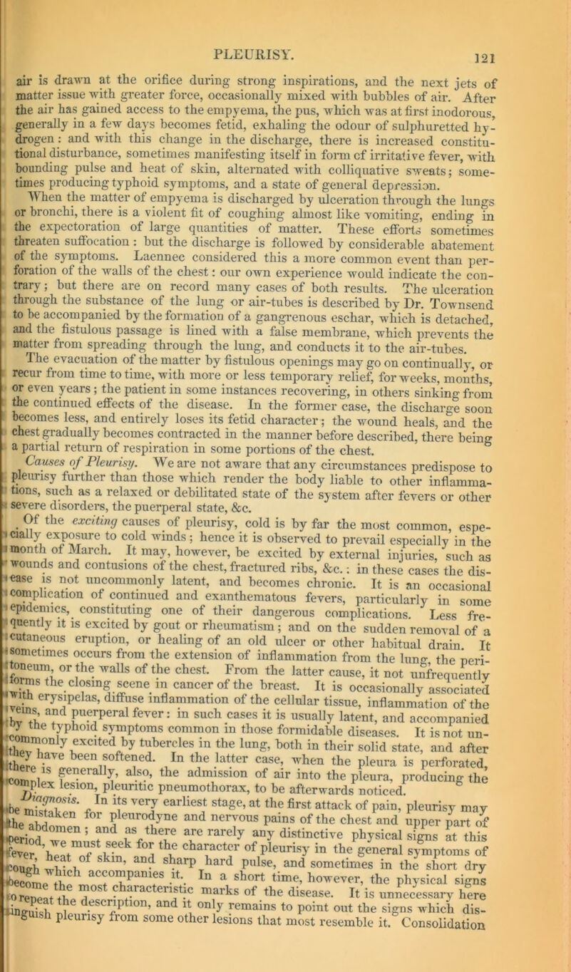 ]21 air is drawn at the orifice during strong inspirations, and the next jets of matter issue with greater force, occasionally mixed wfith bubbles of air. After the air has gained access to the empyema, the pus, which was at first inodorous, generally in a few days becomes fetid, exhaling the odour of sulphuretted hy- drogen ; and with this change in the discharge, there is increased constitu- tional disturbance, sometimes manifesting itself in fomi of irritative fever, with bounding pulse and heat of skin, alternated with colliquative sweats; some- times producing typhoid symptoms, and a state of general depression. When the matter of empyema is discharged by ulceration through the limgs or bronchi, there is a violent fit of coughing ahnost like vomiting, ending in the expectoration of large quantities of matter. These efforts sometimes threaten suffocation : but the discharge is followed by considerable abatement of the symptoms. Laennec considered this a more common event than per- foration of the walls of the chest: our own experience would indicate the con- trary ; but there are on record many cases of both results. The ulceration through the substance of the lung or air-tubes is described by Dr. Townsend to be accompanied by the formation of a gangrenous eschar, wdiich is detached, and the fistulous passage is lined with a false membrane, which prevents the matter from spreading through the lung, and conducts it to the air-tubes. The evacuation of the matter by fistulous openings may go on continually^ or recur from time to time, with more or less temporary relief, for weeks, months, or even years; the patient in some instances recovering, in others sinking froin Ae continued effects of the disease. In the former case, the discharge soon becomes less, and entirely loses its fetid character; the wound heals, and the chest gradually becomes contracted in the manner before described, there being a partial return of respiration in some portions of the chest. Causes of Pleurisrj. We are not aware that any circumstances predispose to pleurisy further than those which render the body liable to other inflamma- tions, such as a relaxed or debilitated state of the system after fevers or other ■: severe disorders, the puerperal state, &c. Of the exciting causes of pleurisy, cold is by far the most common, espe- 1 cially exposure to cold winds ; hence it is observed to prevail especially in the I month of March. It may, however, be excited by external injuries, such as -•wounds and contusions of the chest, fractured ribs, &c.; in these cases the dis- €ase IS not uncommonly latent, and becomes chronic. It is an occasional * complication of continued and exanthematous fevers, particularly in some 1 epidemics, constituting one of their dangerous comnlicatinns. T.^cc epidemics, constituting one of their dangerous complications. ' Less fre- fquently it is excited by gout or rheumatism ; and on the sudden removal of a 1 cutaneous eruption, or healing of an old ulcer or other habitual drain It • sometimes occurs from the extension of inflammation from the lung the neri- scene in cancer of the breast. It is occasionally associated with erysipelas, diffuse inflammation of the cellular tissue, inflammation of the ems and puerperal fever: in such cases it is usually latent, and accompanied ieL ^ symptoms common in those formidable diseases. It is not iin- tubercles in the lung, both in their solid state, and after Itho'.r iT m ineir solid state, and after itherp^ir!- latter case, w^hen the pleura is perforated. icon,ni falso, the admission of air into the pleura, producing the Jnplex lesion, pleuritic pneumothorax, to be afterwards noticed. ^ ••be c stage, at the first attack of pain, pleurisy may Ibe^So^ nervous pains of the chest and upper part If physical sl^s a', this of pleurisy in theVneral symptoms of eonJl, pulse, and sometimes in the short dry icono-l, • auu suineumes in tne Short dry Some th?.. ^ time, however, the physical signs Wreneattlie ^ eristic marks of the disease. It is unnecessary here fcuish description, and it only remains to point out the signs which dis- g pleurisy from some other lesions that most resemble it.^ Consolidation