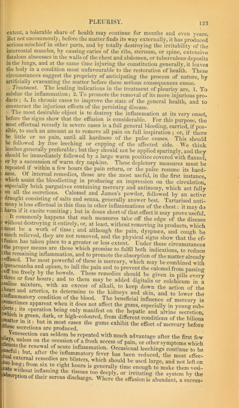 extent, a tolerable share of health may continue for months and even years. But not uncommonly, before the matter finds its way externally, it has produced serious mischief in other parts, and by totally destroying the irritability of the intercostal muscles, by causing caries of the ribs, sternum, or spine, extensive fistulous abscesses in the walls of the chest and abdomen, or tuberculous deposits in the lungs, and at the same time injuring the constitution generally, it leaves the body in a condition most unfavourable to the restoration of health. These circumstances suggest the propriety of anticipating the process of nature, by artificially evacuating the matter before these serious consequences ensue. Treatment. The leading indications in the treatment of pleurisy are, 1. To subdue the inflammation; 2. do promote the removal of its more injurious pro- ducts ; 3. In chronic cases to improve the state of the general health, and to counteract the injurious etfects of the persisting disease. The most desirable object is to destroy the inflammation at its very onset, before the signs shoAV that the efiiision is considerable. For this purpose, the most effectual remedy in severe cases is a full general bleeding, carried, if pos- sible, to such an amount as to remove all pain on full inspiration ; or, if there be little or no pain, until all hardness of the pulse ceases. This should be followed by free leeching or cupping of the affected side. We think leeches generally preferable; but they should not be applied sparingly, and they should be immediately followed by a large warm poultice covered with flannel, or by a succession of warm dry napkins. These depletory measures must be repeated if Avithin a few hours the pain return, or the pulse resume its hard- ness. Of internal remedies, those are the most useful, in the first instance, which assist the bloodletting in producing an impression on the circulation* especially brisk purgath-es containing mercury and antimony, which act fully on all the secretions. Calomel and James’s poAvder, followed by an active draught consisting of salts and senna, generally answer best. Tartarised anti- _ mony is less effectual in this than in other inflammations of the chest • it may do . harm if it excite vomiting; but in doses short of that effect it may prove iisefid It commonly happens that such measures take off the edge of the disease Avithout destroying it entirely, or, at least, Avdthout removing its products, Avhich imust be a Avork of time; and although the pain, dyspnoea, and cough be a much relieved, they are not removed, and the physical signs show that the ef- liusion has taken place to a greater or less extent. Under these circumstances Ithe proper means are those which promise to fulfil both indications, to reduce I the remaining inflammation, and to promote the absorption of the matter already ettused. I he most powerful of these is mercury, which may be combined with off prevent the calomel from passing off too freely by the bowels. These remedies should he given in pills every to them may be added digitalis or colchicum in a I saline mixture, with an excess of alkali, to keep down the action of the heart and arteries, to determine to the kidneys and skin, and to loAver the SeZfcondition of the blood. The beneficial influence of mercury is sometin es apparent when it does not affect the gums, especially in young sub- wh Ob being only manifest on the hepatic and alvine secretion, lunaHoV- ^igl^-coloured, from different conditions of the bilious ithSo L''' ^ effect of mercury before iKuese secretions are produced. be repeated with much advantage after the first few °ecasionof afresh access of pain, or other symptoms which iWsefiil if Renewal of acute inflammation. Occasional leechings continue to be ^een reduced, the most effec- £wkhontTnfl Wn,^fv, I”'''’® generally time enough to make themvesi- »bso£rnVif ^ the tissues too deeply, or irritating the system by the »»sorpnonot their serous discharge. Where the effusion is abundant, a suLes-