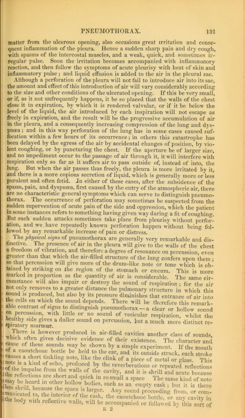 U matter from the ulcerous opening, also occasions great irritation and conse- quent inflammation of the pleura. Hence a sudden sharp pain and dry cough, •with spasms of the intercostal muscles, and a -weak, quick, and sometimes ir- regular pulse. Soon the irritation becomes accompanied with inflammatory reaction, and then follow the symptoms of acute pleurisy with heat of skin and inflammatory pulse ; and liquid effusion is added to the air in the pleural sac. Although a perforation of the pleura will not fail to introduce air into its sac, the amount and effect of this introduction of air will vary considerably according to the size and other conditions of the ulcerated opening. If this be very small, or if, as it not unfrequently happens, it be so placed that the walls of the chest close it in expiration, by which it is rendered valvular, or if it be below the level of the liquid, the air introduced by each inspiration will not escape as freely in expiration, and the result will be the progressive accumulation of air in the pleura, and a consequently increasing compression of the lung and dys- pnoea ; and in this way perforation of the lung has in some cases caused suf- focation within a few hours of its occurrence; in others this catastrophe has been delayed by the egress of the air by accidental changes of position, by vio- lent coughing, or by puncturing the chest. If the aperture be of larger size, and no impediment occur to the passage of air through it, it will interfere with respiration only so far as it suffers air to pass outside of, instead of into, the lung. But when the air passes thus freely, the pleura is more irritated by it, and there is a more copious secretion of liquid, which is generally more or less purulent and often fetid. In either of these cases, after the subsidence of the spasm, pain, and dyspnoea, first caused by the entry of the atmospheric air, there are no characteristic general symptoms which can serve to distinguish pneumo- thorax. The occurrence of perforation may sometimes be suspected from the sudden supervention of acute pain of the side and oppression, which the patient in some instances refers to something having given way during a fit of coughino-. But such sudden attacks sometimes take place from pleurisy without perfor- ation, and we have repeatedly known pei-foration happen without being fol- lowed by any remarkable increase of pain or distress. physical signs oi pneumothorax are generally very remarkable and dis- tinctive. The presence of air in the pleura will give to the walls of the chest a freedom of vibration, and therefore a degree of resonance on percussion even gi eater than that which the air-filled structure of the lung confers upon them • so that percussion will give more of the drum-like note or tone which is ob- tained by striking on the region of the stomach or cascum. This is more marked m proportion as the quantity of air is considerable. The snn.P rir. '