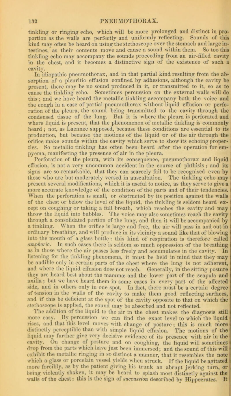 tinkling or ringing echo, which w'ill be more prolonged and distinct in pro- portion as the walls are perfectly and uniformly reflecting. Sounds of this kind may often be heard on using the stethoscope over the stomach and large in- testines, as their contents move and cause a sound wdthin them. So too this tinkling echo may accompany the sounds proceeding from an air-filled cavity in the chest, and it becomes a distinctive sign of the existence of such a cavity. In idiopathic pneumothorax, and in that partial kind resulting from the ab- sorption of a pleuritic effusion confined by adhesions, although the cavity be present, there may be no sound produced in it, or transmitted to it, so as to cause the tinkling echo. Sometimes percussion on the external Mmlls will do this; and we have heard the metallic tinkling accompany both the voice and the cough in a case of partial pneumothorax without liquid effusion or perfo- ration of the pleura, the sound being transmitted to the cavity through the I condensed tissue of the lung. But it is where the pleura is perforated and i where liquid is present, that the phenomenon of metallic tinkling is commonly | heard; not, as Laennec supposed, because these conditions are essential to its production, but because the motions of the liquid or of the air through the I orifice make sounds within the cavity which serve to show its echoing proper- I ties. So metallic tinkling has often been heard after the operation for em- j pyema, manifesting the presence of air in the pleura. i Perforation of the pleura, with its consequence, pneumothorax and liquid i effusion, is not a very uncommon accident in the course of phthisis ; and its signs are so remarkable, that they can scarcely fail to be recognised even by those who are but moderately versed in auscultation. The tinkling echo may present several modifications, which it is useful to notice, as they serve to give a more accurate knowledge of the condition of the parts and of their tendencies. When the perforation is small, or obstructed by its position against the walls of the chest or below the level of the liquid, the tinkling is seldom heard ex- cept on coughing or taking a full breath, which reaches the cavity and may throw the liquid into bubbles. The voice may also sometimes reach the cavity through a consolidated portion of the lung, and then it will be accompanied by a tinkling. When the orifice is large and free, the air will pass in and out in ordinary breathing, and will produce in its vicinity a sound like that of blowing into the mouth of a glass bottle : this kind of respiration is therefore called amphoric. In such cases there is seldom so much oppression of the breathing as in those where the air passes less freely and accumulates in the cavity. In listening for the tinkling phenomena, it must be held in mind that they may be audible only in certain parts of the chest where the lung is not adherent, and where the liquid effusion does not reach. Generally, in the sitting posture they are heard best about the mammae and the lower part of the scapula and axilla; but we have heard them in some cases in every part of the affected side, and in others only in one spot. In fact, there must be a certain degree of tension in the walls of the cavity to make them good reflecting surfaces, and if this be deficient at the spot of the cavity opposite to that on which the stethoscope is applied, the sound may be absorbed and not reflected. The addition of the liquid to the air in the chest makes the diagnosis still more easy. By percussion we can find the exact level to which the liquid rises, and that this level moves with change of posture; this is much more distinctly perceptible than with simple liquid effusion. The motions of the liquid may further give very decisive evidence of its presence with air in the cavity. On change of posture and on coughing, the liquid will sometimes drop from the parts which have just been immersed; and the sound of this will exhibit the metallic ringing in so distinct a manner, that it resembles the note which a glass or porcelain vessel yields when struck. If the liquid be agitated more forcibly, as by the patient giving his trunk an abrupt jerking turn, or being violently shaken, it may be beard to splash most distinctly against the walls of the chest: this is the sign of succussion described by Hippocrates. It